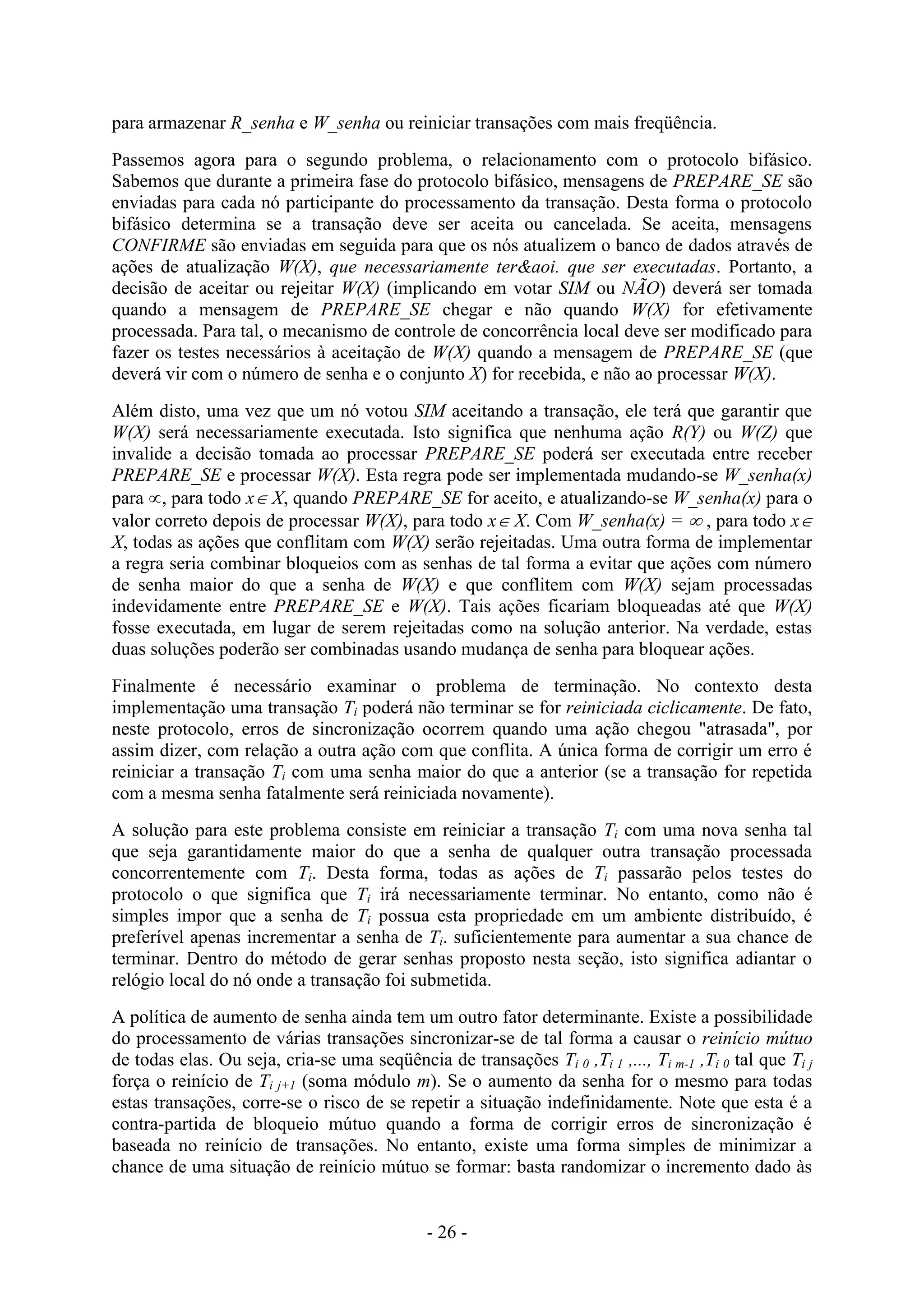 - 26 -
para armazenar R_senha e W_senha ou reiniciar transações com mais freqüência.
Passemos agora para o segundo problema, o relacionamento com o protocolo bifásico.
Sabemos que durante a primeira fase do protocolo bifásico, mensagens de PREPARE_SE são
enviadas para cada nó participante do processamento da transação. Desta forma o protocolo
bifásico determina se a transação deve ser aceita ou cancelada. Se aceita, mensagens
CONFIRME são enviadas em seguida para que os nós atualizem o banco de dados através de
ações de atualização W(X), que necessariamente ter&aoi. que ser executadas. Portanto, a
decisão de aceitar ou rejeitar W(X) (implicando em votar SIM ou NÃO) deverá ser tomada
quando a mensagem de PREPARE_SE chegar e não quando W(X) for efetivamente
processada. Para tal, o mecanismo de controle de concorrência local deve ser modificado para
fazer os testes necessários à aceitação de W(X) quando a mensagem de PREPARE_SE (que
deverá vir com o número de senha e o conjunto X) for recebida, e não ao processar W(X).
Além disto, uma vez que um nó votou SIM aceitando a transação, ele terá que garantir que
W(X) será necessariamente executada. Isto significa que nenhuma ação R(Y) ou W(Z) que
invalide a decisão tomada ao processar PREPARE_SE poderá ser executada entre receber
PREPARE_SE e processar W(X). Esta regra pode ser implementada mudando-se W_senha(x)
para , para todo x X, quando PREPARE_SE for aceito, e atualizando-se W_senha(x) para o
valor correto depois de processar W(X), para todo x X. Com W_senha(x) =  , para todo x
X, todas as ações que conflitam com W(X) serão rejeitadas. Uma outra forma de implementar
a regra seria combinar bloqueios com as senhas de tal forma a evitar que ações com número
de senha maior do que a senha de W(X) e que conflitem com W(X) sejam processadas
indevidamente entre PREPARE_SE e W(X). Tais ações ficariam bloqueadas até que W(X)
fosse executada, em lugar de serem rejeitadas como na solução anterior. Na verdade, estas
duas soluções poderão ser combinadas usando mudança de senha para bloquear ações.
Finalmente é necessário examinar o problema de terminação. No contexto desta
implementação uma transação Ti poderá não terminar se for reiniciada ciclicamente. De fato,
neste protocolo, erros de sincronização ocorrem quando uma ação chegou "atrasada", por
assim dizer, com relação a outra ação com que conflita. A única forma de corrigir um erro é
reiniciar a transação Ti com uma senha maior do que a anterior (se a transação for repetida
com a mesma senha fatalmente será reiniciada novamente).
A solução para este problema consiste em reiniciar a transação Ti com uma nova senha tal
que seja garantidamente maior do que a senha de qualquer outra transação processada
concorrentemente com Ti. Desta forma, todas as ações de Ti passarão pelos testes do
protocolo o que significa que Ti irá necessariamente terminar. No entanto, como não é
simples impor que a senha de Ti possua esta propriedade em um ambiente distribuído, é
preferível apenas incrementar a senha de Ti. suficientemente para aumentar a sua chance de
terminar. Dentro do método de gerar senhas proposto nesta seção, isto significa adiantar o
relógio local do nó onde a transação foi submetida.
A política de aumento de senha ainda tem um outro fator determinante. Existe a possibilidade
do processamento de várias transações sincronizar-se de tal forma a causar o reinício mútuo
de todas elas. Ou seja, cria-se uma seqüência de transações Ti 0 ,Ti 1 ,..., Ti m-1 ,Ti 0 tal que Ti j
força o reinício de Ti j+1 (soma módulo m). Se o aumento da senha for o mesmo para todas
estas transações, corre-se o risco de se repetir a situação indefinidamente. Note que esta é a
contra-partida de bloqueio mútuo quando a forma de corrigir erros de sincronização é
baseada no reinício de transações. No entanto, existe uma forma simples de minimizar a
chance de uma situação de reinício mútuo se formar: basta randomizar o incremento dado às
 