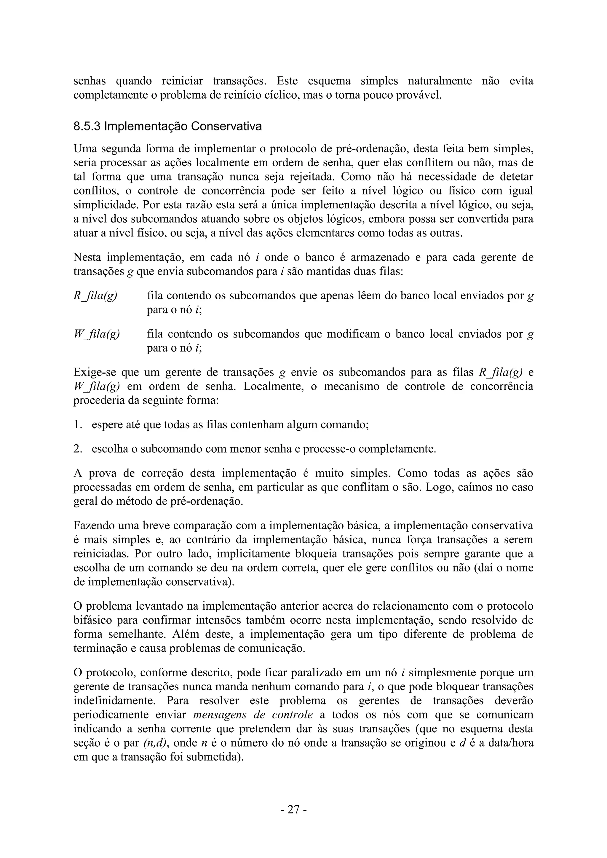 - 27 -
senhas quando reiniciar transações. Este esquema simples naturalmente não evita
completamente o problema de reinício cíclico, mas o torna pouco provável.
8.5.3 Implementação Conservativa
Uma segunda forma de implementar o protocolo de pré-ordenação, desta feita bem simples,
seria processar as ações localmente em ordem de senha, quer elas conflitem ou não, mas de
tal forma que uma transação nunca seja rejeitada. Como não há necessidade de detetar
conflitos, o controle de concorrência pode ser feito a nível lógico ou físico com igual
simplicidade. Por esta razão esta será a única implementação descrita a nível lógico, ou seja,
a nível dos subcomandos atuando sobre os objetos lógicos, embora possa ser convertida para
atuar a nível físico, ou seja, a nível das ações elementares como todas as outras.
Nesta implementação, em cada nó i onde o banco é armazenado e para cada gerente de
transações g que envia subcomandos para i são mantidas duas filas:
R_fila(g) fila contendo os subcomandos que apenas lêem do banco local enviados por g
para o nó i;
W_fila(g) fila contendo os subcomandos que modificam o banco local enviados por g
para o nó i;
Exige-se que um gerente de transações g envie os subcomandos para as filas R_fila(g) e
W_fila(g) em ordem de senha. Localmente, o mecanismo de controle de concorrência
procederia da seguinte forma:
1. espere até que todas as filas contenham algum comando;
2. escolha o subcomando com menor senha e processe-o completamente.
A prova de correção desta implementação é muito simples. Como todas as ações são
processadas em ordem de senha, em particular as que conflitam o são. Logo, caímos no caso
geral do método de pré-ordenação.
Fazendo uma breve comparação com a implementação básica, a implementação conservativa
é mais simples e, ao contrário da implementação básica, nunca força transações a serem
reiniciadas. Por outro lado, implicitamente bloqueia transações pois sempre garante que a
escolha de um comando se deu na ordem correta, quer ele gere conflitos ou não (daí o nome
de implementação conservativa).
O problema levantado na implementação anterior acerca do relacionamento com o protocolo
bifásico para confirmar intensões também ocorre nesta implementação, sendo resolvido de
forma semelhante. Além deste, a implementação gera um tipo diferente de problema de
terminação e causa problemas de comunicação.
O protocolo, conforme descrito, pode ficar paralizado em um nó i simplesmente porque um
gerente de transações nunca manda nenhum comando para i, o que pode bloquear transações
indefinidamente. Para resolver este problema os gerentes de transações deverão
periodicamente enviar mensagens de controle a todos os nós com que se comunicam
indicando a senha corrente que pretendem dar às suas transações (que no esquema desta
seção é o par (n,d), onde n é o número do nó onde a transação se originou e d é a data/hora
em que a transação foi submetida).
 