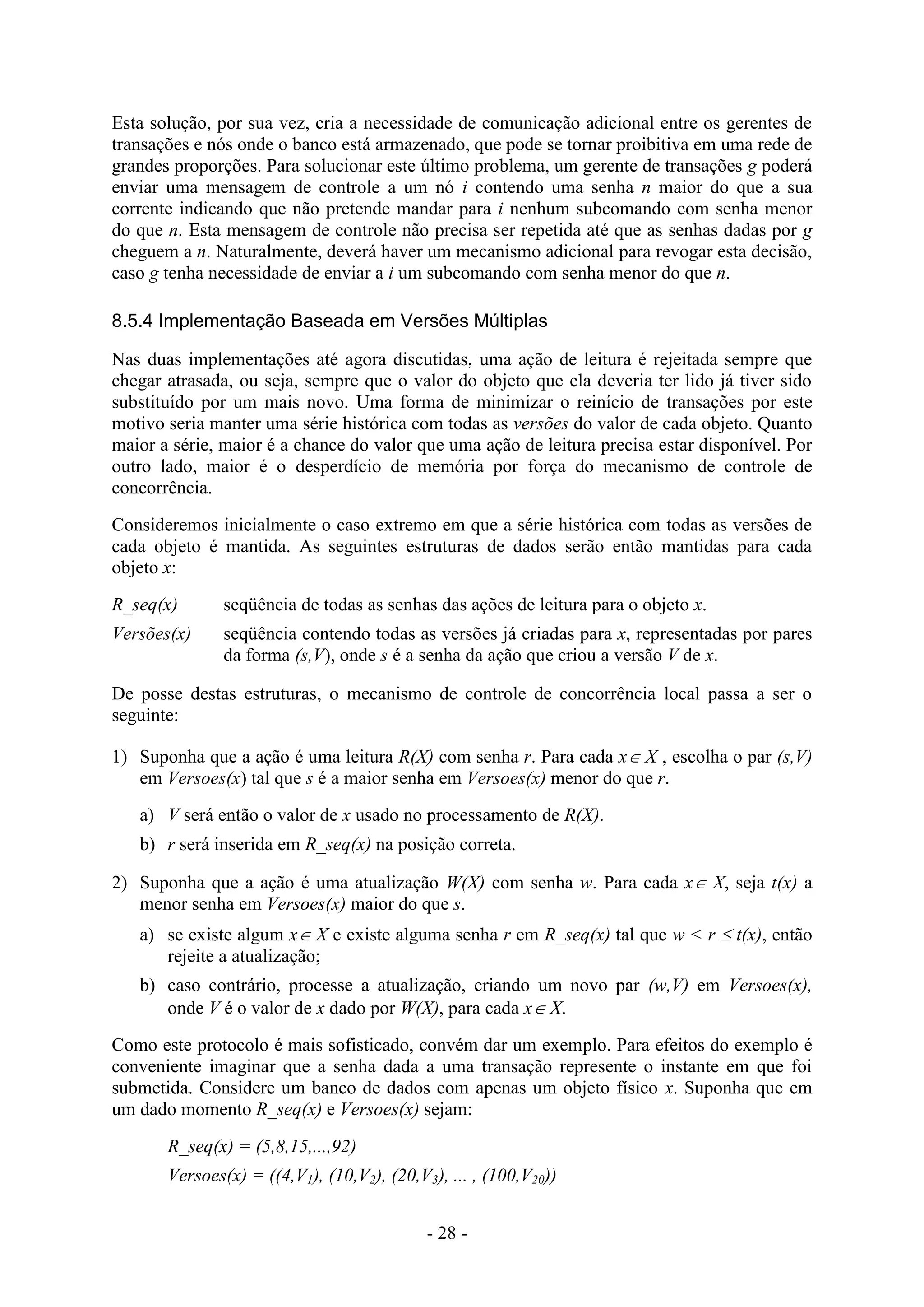 - 28 -
Esta solução, por sua vez, cria a necessidade de comunicação adicional entre os gerentes de
transações e nós onde o banco está armazenado, que pode se tornar proibitiva em uma rede de
grandes proporções. Para solucionar este último problema, um gerente de transações g poderá
enviar uma mensagem de controle a um nó i contendo uma senha n maior do que a sua
corrente indicando que não pretende mandar para i nenhum subcomando com senha menor
do que n. Esta mensagem de controle não precisa ser repetida até que as senhas dadas por g
cheguem a n. Naturalmente, deverá haver um mecanismo adicional para revogar esta decisão,
caso g tenha necessidade de enviar a i um subcomando com senha menor do que n.
8.5.4 Implementação Baseada em Versões Múltiplas
Nas duas implementações até agora discutidas, uma ação de leitura é rejeitada sempre que
chegar atrasada, ou seja, sempre que o valor do objeto que ela deveria ter lido já tiver sido
substituído por um mais novo. Uma forma de minimizar o reinício de transações por este
motivo seria manter uma série histórica com todas as versões do valor de cada objeto. Quanto
maior a série, maior é a chance do valor que uma ação de leitura precisa estar disponível. Por
outro lado, maior é o desperdício de memória por força do mecanismo de controle de
concorrência.
Consideremos inicialmente o caso extremo em que a série histórica com todas as versões de
cada objeto é mantida. As seguintes estruturas de dados serão então mantidas para cada
objeto x:
R_seq(x) seqüência de todas as senhas das ações de leitura para o objeto x.
Versões(x) seqüência contendo todas as versões já criadas para x, representadas por pares
da forma (s,V), onde s é a senha da ação que criou a versão V de x.
De posse destas estruturas, o mecanismo de controle de concorrência local passa a ser o
seguinte:
1) Suponha que a ação é uma leitura R(X) com senha r. Para cada x X , escolha o par (s,V)
em Versoes(x) tal que s é a maior senha em Versoes(x) menor do que r.
a) V será então o valor de x usado no processamento de R(X).
b) r será inserida em R_seq(x) na posição correta.
2) Suponha que a ação é uma atualização W(X) com senha w. Para cada x X, seja t(x) a
menor senha em Versoes(x) maior do que s.
a) se existe algum x X e existe alguma senha r em R_seq(x) tal que w < r  t(x), então
rejeite a atualização;
b) caso contrário, processe a atualização, criando um novo par (w,V) em Versoes(x),
onde V é o valor de x dado por W(X), para cada x X.
Como este protocolo é mais sofisticado, convém dar um exemplo. Para efeitos do exemplo é
conveniente imaginar que a senha dada a uma transação represente o instante em que foi
submetida. Considere um banco de dados com apenas um objeto físico x. Suponha que em
um dado momento R_seq(x) e Versoes(x) sejam:
R_seq(x) = (5,8,15,...,92)
Versoes(x) = ((4,V1), (10,V2), (20,V3), ... , (100,V20))
 
