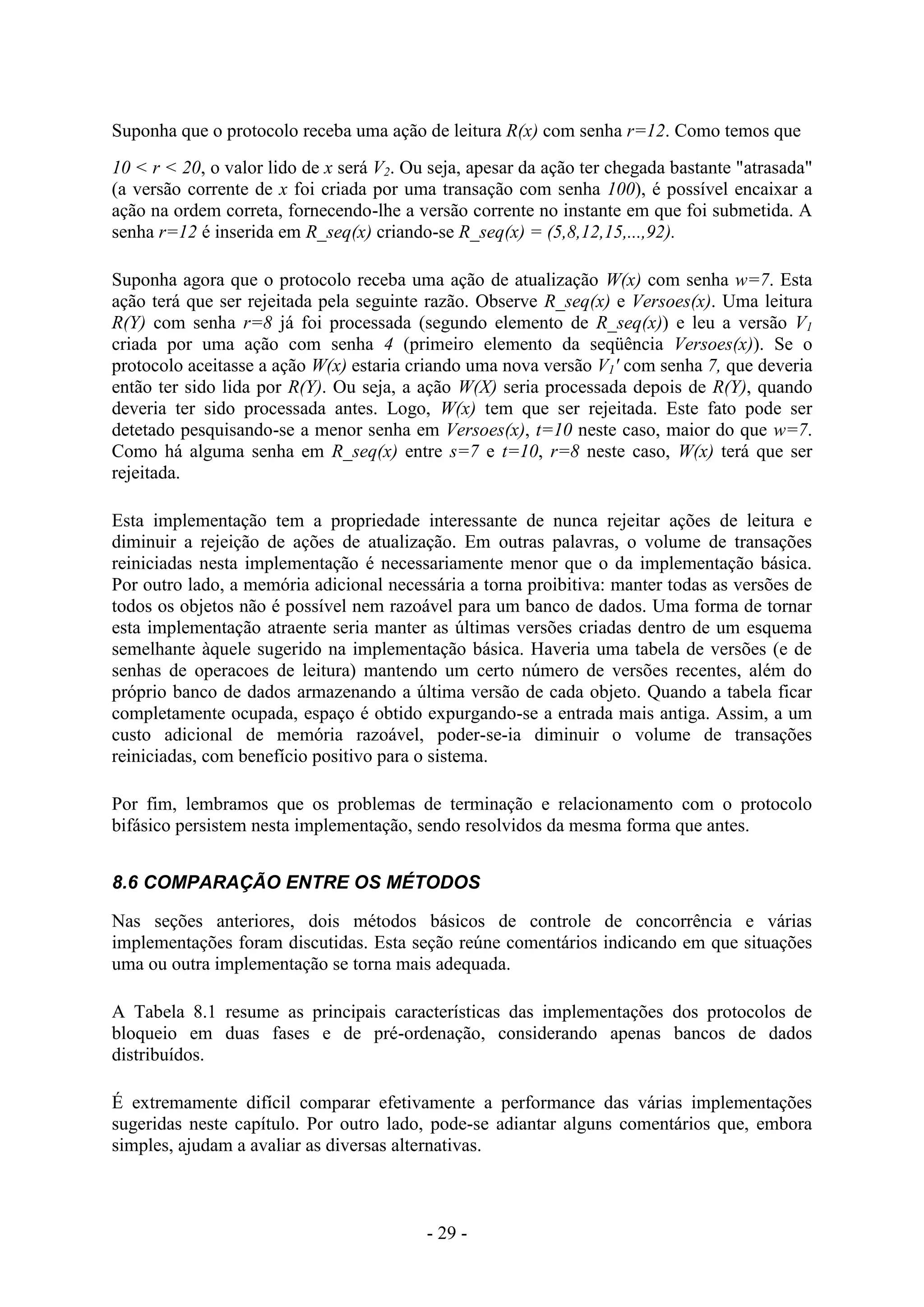 - 29 -
Suponha que o protocolo receba uma ação de leitura R(x) com senha r=12. Como temos que
10 < r < 20, o valor lido de x será V2. Ou seja, apesar da ação ter chegada bastante "atrasada"
(a versão corrente de x foi criada por uma transação com senha 100), é possível encaixar a
ação na ordem correta, fornecendo-lhe a versão corrente no instante em que foi submetida. A
senha r=12 é inserida em R_seq(x) criando-se R_seq(x) = (5,8,12,15,...,92).
Suponha agora que o protocolo receba uma ação de atualização W(x) com senha w=7. Esta
ação terá que ser rejeitada pela seguinte razão. Observe R_seq(x) e Versoes(x). Uma leitura
R(Y) com senha r=8 já foi processada (segundo elemento de R_seq(x)) e leu a versão V1
criada por uma ação com senha 4 (primeiro elemento da seqüência Versoes(x)). Se o
protocolo aceitasse a ação W(x) estaria criando uma nova versão V1' com senha 7, que deveria
então ter sido lida por R(Y). Ou seja, a ação W(X) seria processada depois de R(Y), quando
deveria ter sido processada antes. Logo, W(x) tem que ser rejeitada. Este fato pode ser
detetado pesquisando-se a menor senha em Versoes(x), t=10 neste caso, maior do que w=7.
Como há alguma senha em R_seq(x) entre s=7 e t=10, r=8 neste caso, W(x) terá que ser
rejeitada.
Esta implementação tem a propriedade interessante de nunca rejeitar ações de leitura e
diminuir a rejeição de ações de atualização. Em outras palavras, o volume de transações
reiniciadas nesta implementação é necessariamente menor que o da implementação básica.
Por outro lado, a memória adicional necessária a torna proibitiva: manter todas as versões de
todos os objetos não é possível nem razoável para um banco de dados. Uma forma de tornar
esta implementação atraente seria manter as últimas versões criadas dentro de um esquema
semelhante àquele sugerido na implementação básica. Haveria uma tabela de versões (e de
senhas de operacoes de leitura) mantendo um certo número de versões recentes, além do
próprio banco de dados armazenando a última versão de cada objeto. Quando a tabela ficar
completamente ocupada, espaço é obtido expurgando-se a entrada mais antiga. Assim, a um
custo adicional de memória razoável, poder-se-ia diminuir o volume de transações
reiniciadas, com benefício positivo para o sistema.
Por fim, lembramos que os problemas de terminação e relacionamento com o protocolo
bifásico persistem nesta implementação, sendo resolvidos da mesma forma que antes.
8.6 COMPARAÇÃO ENTRE OS MÉTODOS
Nas seções anteriores, dois métodos básicos de controle de concorrência e várias
implementações foram discutidas. Esta seção reúne comentários indicando em que situações
uma ou outra implementação se torna mais adequada.
A Tabela 8.1 resume as principais características das implementações dos protocolos de
bloqueio em duas fases e de pré-ordenação, considerando apenas bancos de dados
distribuídos.
É extremamente difícil comparar efetivamente a performance das várias implementações
sugeridas neste capítulo. Por outro lado, pode-se adiantar alguns comentários que, embora
simples, ajudam a avaliar as diversas alternativas.
 