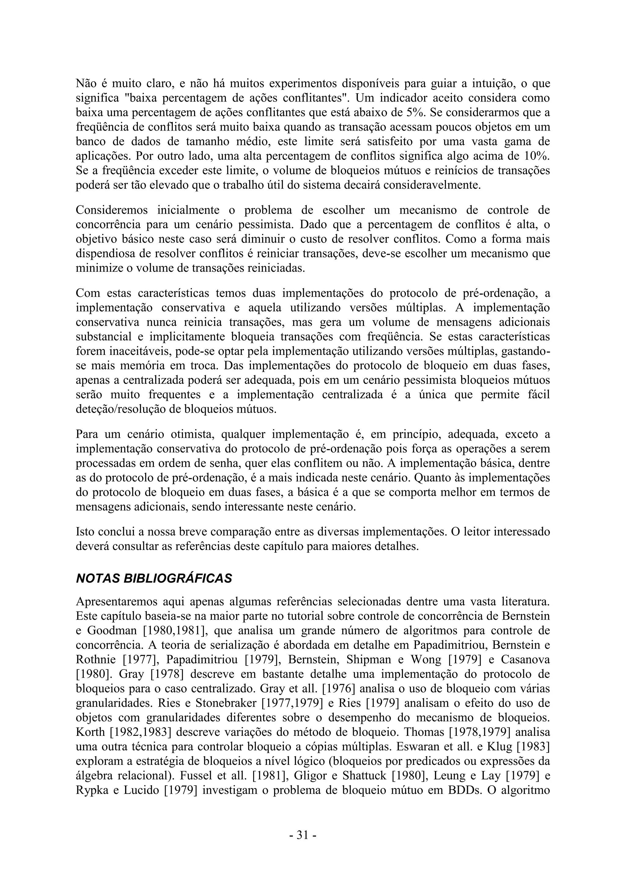 - 31 -
Não é muito claro, e não há muitos experimentos disponíveis para guiar a intuição, o que
significa "baixa percentagem de ações conflitantes". Um indicador aceito considera como
baixa uma percentagem de ações conflitantes que está abaixo de 5%. Se considerarmos que a
freqüência de conflitos será muito baixa quando as transação acessam poucos objetos em um
banco de dados de tamanho médio, este limite será satisfeito por uma vasta gama de
aplicações. Por outro lado, uma alta percentagem de conflitos significa algo acima de 10%.
Se a freqüência exceder este limite, o volume de bloqueios mútuos e reinícios de transações
poderá ser tão elevado que o trabalho útil do sistema decairá consideravelmente.
Consideremos inicialmente o problema de escolher um mecanismo de controle de
concorrência para um cenário pessimista. Dado que a percentagem de conflitos é alta, o
objetivo básico neste caso será diminuir o custo de resolver conflitos. Como a forma mais
dispendiosa de resolver conflitos é reiniciar transações, deve-se escolher um mecanismo que
minimize o volume de transações reiniciadas.
Com estas características temos duas implementações do protocolo de pré-ordenação, a
implementação conservativa e aquela utilizando versões múltiplas. A implementação
conservativa nunca reinicia transações, mas gera um volume de mensagens adicionais
substancial e implicitamente bloqueia transações com freqüência. Se estas características
forem inaceitáveis, pode-se optar pela implementação utilizando versões múltiplas, gastando-
se mais memória em troca. Das implementações do protocolo de bloqueio em duas fases,
apenas a centralizada poderá ser adequada, pois em um cenário pessimista bloqueios mútuos
serão muito frequentes e a implementação centralizada é a única que permite fácil
deteção/resolução de bloqueios mútuos.
Para um cenário otimista, qualquer implementação é, em princípio, adequada, exceto a
implementação conservativa do protocolo de pré-ordenação pois força as operações a serem
processadas em ordem de senha, quer elas conflitem ou não. A implementação básica, dentre
as do protocolo de pré-ordenação, é a mais indicada neste cenário. Quanto às implementações
do protocolo de bloqueio em duas fases, a básica é a que se comporta melhor em termos de
mensagens adicionais, sendo interessante neste cenário.
Isto conclui a nossa breve comparação entre as diversas implementações. O leitor interessado
deverá consultar as referências deste capítulo para maiores detalhes.
NOTAS BIBLIOGRÁFICAS
Apresentaremos aqui apenas algumas referências selecionadas dentre uma vasta literatura.
Este capítulo baseia-se na maior parte no tutorial sobre controle de concorrência de Bernstein
e Goodman [1980,1981], que analisa um grande número de algoritmos para controle de
concorrência. A teoria de serialização é abordada em detalhe em Papadimitriou, Bernstein e
Rothnie [1977], Papadimitriou [1979], Bernstein, Shipman e Wong [1979] e Casanova
[1980]. Gray [1978] descreve em bastante detalhe uma implementação do protocolo de
bloqueios para o caso centralizado. Gray et all. [1976] analisa o uso de bloqueio com várias
granularidades. Ries e Stonebraker [1977,1979] e Ries [1979] analisam o efeito do uso de
objetos com granularidades diferentes sobre o desempenho do mecanismo de bloqueios.
Korth [1982,1983] descreve variações do método de bloqueio. Thomas [1978,1979] analisa
uma outra técnica para controlar bloqueio a cópias múltiplas. Eswaran et all. e Klug [1983]
exploram a estratégia de bloqueios a nível lógico (bloqueios por predicados ou expressões da
álgebra relacional). Fussel et all. [1981], Gligor e Shattuck [1980], Leung e Lay [1979] e
Rypka e Lucido [1979] investigam o problema de bloqueio mútuo em BDDs. O algoritmo
 