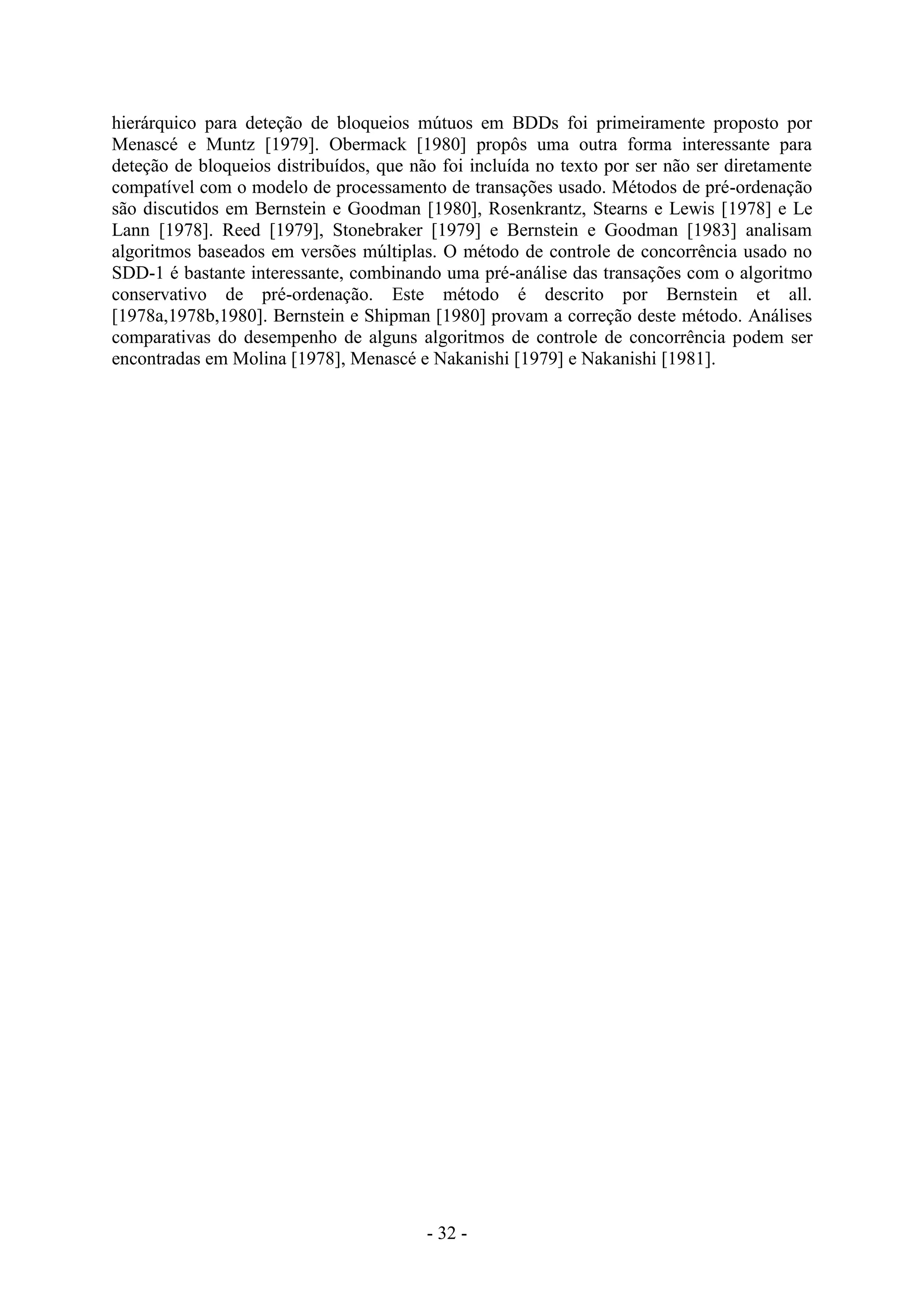 - 32 -
hierárquico para deteção de bloqueios mútuos em BDDs foi primeiramente proposto por
Menascé e Muntz [1979]. Obermack [1980] propôs uma outra forma interessante para
deteção de bloqueios distribuídos, que não foi incluída no texto por ser não ser diretamente
compatível com o modelo de processamento de transações usado. Métodos de pré-ordenação
são discutidos em Bernstein e Goodman [1980], Rosenkrantz, Stearns e Lewis [1978] e Le
Lann [1978]. Reed [1979], Stonebraker [1979] e Bernstein e Goodman [1983] analisam
algoritmos baseados em versões múltiplas. O método de controle de concorrência usado no
SDD-1 é bastante interessante, combinando uma pré-análise das transações com o algoritmo
conservativo de pré-ordenação. Este método é descrito por Bernstein et all.
[1978a,1978b,1980]. Bernstein e Shipman [1980] provam a correção deste método. Análises
comparativas do desempenho de alguns algoritmos de controle de concorrência podem ser
encontradas em Molina [1978], Menascé e Nakanishi [1979] e Nakanishi [1981].
 