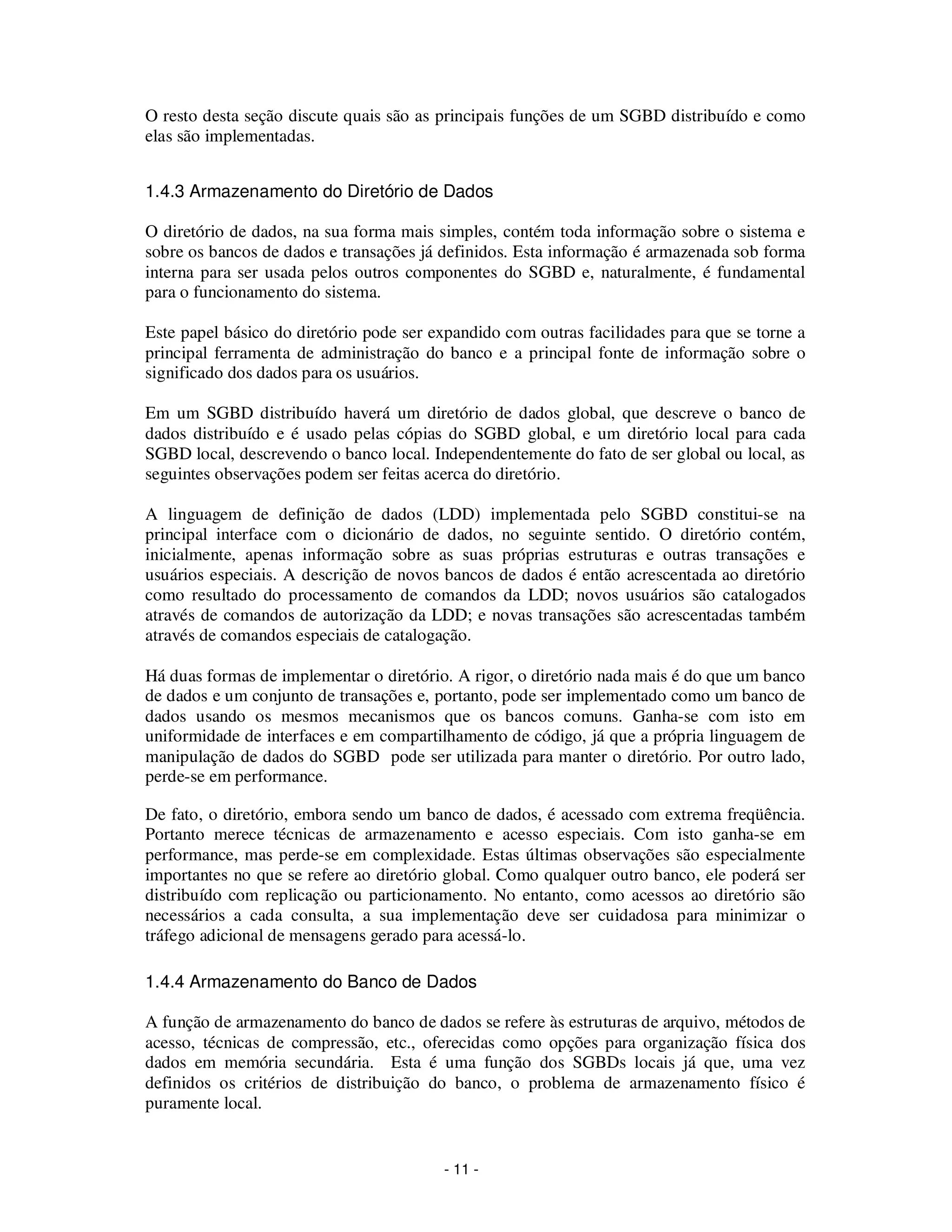 - 11 -
O resto desta seção discute quais são as principais funções de um SGBD distribuído e como
elas são implementadas.
1.4.3 Armazenamento do Diretório de Dados
O diretório de dados, na sua forma mais simples, contém toda informação sobre o sistema e
sobre os bancos de dados e transações já definidos. Esta informação é armazenada sob forma
interna para ser usada pelos outros componentes do SGBD e, naturalmente, é fundamental
para o funcionamento do sistema.
Este papel básico do diretório pode ser expandido com outras facilidades para que se torne a
principal ferramenta de administração do banco e a principal fonte de informação sobre o
significado dos dados para os usuários.
Em um SGBD distribuído haverá um diretório de dados global, que descreve o banco de
dados distribuído e é usado pelas cópias do SGBD global, e um diretório local para cada
SGBD local, descrevendo o banco local. Independentemente do fato de ser global ou local, as
seguintes observações podem ser feitas acerca do diretório.
A linguagem de definição de dados (LDD) implementada pelo SGBD constitui-se na
principal interface com o dicionário de dados, no seguinte sentido. O diretório contém,
inicialmente, apenas informação sobre as suas próprias estruturas e outras transações e
usuários especiais. A descrição de novos bancos de dados é então acrescentada ao diretório
como resultado do processamento de comandos da LDD; novos usuários são catalogados
através de comandos de autorização da LDD; e novas transações são acrescentadas também
através de comandos especiais de catalogação.
Há duas formas de implementar o diretório. A rigor, o diretório nada mais é do que um banco
de dados e um conjunto de transações e, portanto, pode ser implementado como um banco de
dados usando os mesmos mecanismos que os bancos comuns. Ganha-se com isto em
uniformidade de interfaces e em compartilhamento de código, já que a própria linguagem de
manipulação de dados do SGBD pode ser utilizada para manter o diretório. Por outro lado,
perde-se em performance.
De fato, o diretório, embora sendo um banco de dados, é acessado com extrema freqüência.
Portanto merece técnicas de armazenamento e acesso especiais. Com isto ganha-se em
performance, mas perde-se em complexidade. Estas últimas observações são especialmente
importantes no que se refere ao diretório global. Como qualquer outro banco, ele poderá ser
distribuído com replicação ou particionamento. No entanto, como acessos ao diretório são
necessários a cada consulta, a sua implementação deve ser cuidadosa para minimizar o
tráfego adicional de mensagens gerado para acessá-lo.
1.4.4 Armazenamento do Banco de Dados
A função de armazenamento do banco de dados se refere às estruturas de arquivo, métodos de
acesso, técnicas de compressão, etc., oferecidas como opções para organização física dos
dados em memória secundária. Esta é uma função dos SGBDs locais já que, uma vez
definidos os critérios de distribuição do banco, o problema de armazenamento físico é
puramente local.
 