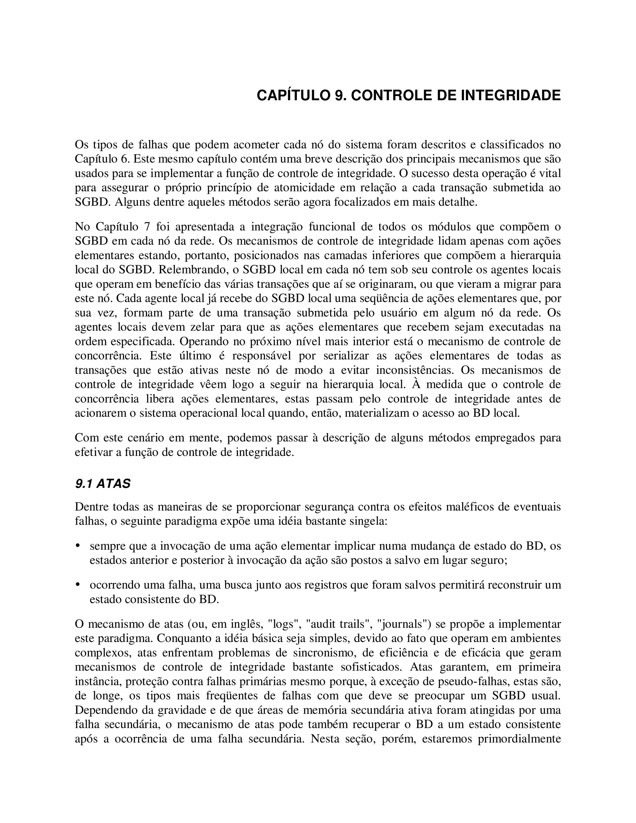 CAPÍTULO 9. CONTROLE DE INTEGRIDADE
Os tipos de falhas que podem acometer cada nó do sistema foram descritos e classificados no
Capítulo 6. Este mesmo capítulo contém uma breve descrição dos principais mecanismos que são
usados para se implementar a função de controle de integridade. O sucesso desta operação é vital
para assegurar o próprio princípio de atomicidade em relação a cada transação submetida ao
SGBD. Alguns dentre aqueles métodos serão agora focalizados em mais detalhe.
No Capítulo 7 foi apresentada a integração funcional de todos os módulos que compõem o
SGBD em cada nó da rede. Os mecanismos de controle de integridade lidam apenas com ações
elementares estando, portanto, posicionados nas camadas inferiores que compõem a hierarquia
local do SGBD. Relembrando, o SGBD local em cada nó tem sob seu controle os agentes locais
que operam em benefício das várias transações que aí se originaram, ou que vieram a migrar para
este nó. Cada agente local já recebe do SGBD local uma seqüência de ações elementares que, por
sua vez, formam parte de uma transação submetida pelo usuário em algum nó da rede. Os
agentes locais devem zelar para que as ações elementares que recebem sejam executadas na
ordem especificada. Operando no próximo nível mais interior está o mecanismo de controle de
concorrência. Este último é responsável por serializar as ações elementares de todas as
transações que estão ativas neste nó de modo a evitar inconsistências. Os mecanismos de
controle de integridade vêem logo a seguir na hierarquia local. À medida que o controle de
concorrência libera ações elementares, estas passam pelo controle de integridade antes de
acionarem o sistema operacional local quando, então, materializam o acesso ao BD local.
Com este cenário em mente, podemos passar à descrição de alguns métodos empregados para
efetivar a função de controle de integridade.
9.1 ATAS
Dentre todas as maneiras de se proporcionar segurança contra os efeitos maléficos de eventuais
falhas, o seguinte paradigma expõe uma idéia bastante singela:
sempre que a invocação de uma ação elementar implicar numa mudança de estado do BD, os
estados anterior e posterior à invocação da ação são postos a salvo em lugar seguro;
ocorrendo uma falha, uma busca junto aos registros que foram salvos permitirá reconstruir um
estado consistente do BD.
O mecanismo de atas (ou, em inglês, "logs", "audit trails", "journals") se propõe a implementar
este paradigma. Conquanto a idéia básica seja simples, devido ao fato que operam em ambientes
complexos, atas enfrentam problemas de sincronismo, de eficiência e de eficácia que geram
mecanismos de controle de integridade bastante sofisticados. Atas garantem, em primeira
instância, proteção contra falhas primárias mesmo porque, à exceção de pseudo-falhas, estas são,
de longe, os tipos mais freqüentes de falhas com que deve se preocupar um SGBD usual.
Dependendo da gravidade e de que áreas de memória secundária ativa foram atingidas por uma
falha secundária, o mecanismo de atas pode também recuperar o BD a um estado consistente
após a ocorrência de uma falha secundária. Nesta seção, porém, estaremos primordialmente
 