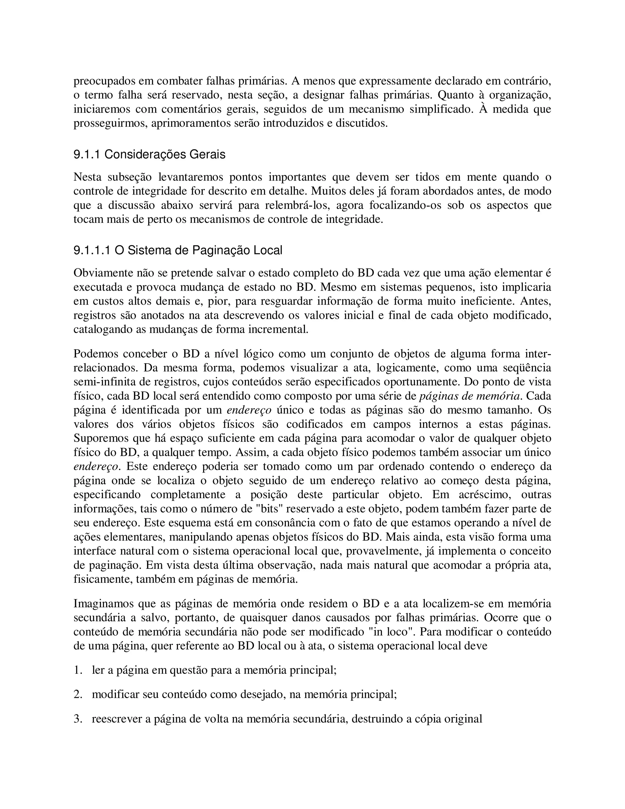 preocupados em combater falhas primárias. A menos que expressamente declarado em contrário,
o termo falha será reservado, nesta seção, a designar falhas primárias. Quanto à organização,
iniciaremos com comentários gerais, seguidos de um mecanismo simplificado. À medida que
prosseguirmos, aprimoramentos serão introduzidos e discutidos.
9.1.1 Considerações Gerais
Nesta subseção levantaremos pontos importantes que devem ser tidos em mente quando o
controle de integridade for descrito em detalhe. Muitos deles já foram abordados antes, de modo
que a discussão abaixo servirá para relembrá-los, agora focalizando-os sob os aspectos que
tocam mais de perto os mecanismos de controle de integridade.
9.1.1.1 O Sistema de Paginação Local
Obviamente não se pretende salvar o estado completo do BD cada vez que uma ação elementar é
executada e provoca mudança de estado no BD. Mesmo em sistemas pequenos, isto implicaria
em custos altos demais e, pior, para resguardar informação de forma muito ineficiente. Antes,
registros são anotados na ata descrevendo os valores inicial e final de cada objeto modificado,
catalogando as mudanças de forma incremental.
Podemos conceber o BD a nível lógico como um conjunto de objetos de alguma forma inter-
relacionados. Da mesma forma, podemos visualizar a ata, logicamente, como uma seqüência
semi-infinita de registros, cujos conteúdos serão especificados oportunamente. Do ponto de vista
físico, cada BD local será entendido como composto por uma série de páginas de memória. Cada
página é identificada por um endereço único e todas as páginas são do mesmo tamanho. Os
valores dos vários objetos físicos são codificados em campos internos a estas páginas.
Suporemos que há espaço suficiente em cada página para acomodar o valor de qualquer objeto
físico do BD, a qualquer tempo. Assim, a cada objeto físico podemos também associar um único
endereço. Este endereço poderia ser tomado como um par ordenado contendo o endereço da
página onde se localiza o objeto seguido de um endereço relativo ao começo desta página,
especificando completamente a posição deste particular objeto. Em acréscimo, outras
informações, tais como o número de "bits" reservado a este objeto, podem também fazer parte de
seu endereço. Este esquema está em consonância com o fato de que estamos operando a nível de
ações elementares, manipulando apenas objetos físicos do BD. Mais ainda, esta visão forma uma
interface natural com o sistema operacional local que, provavelmente, já implementa o conceito
de paginação. Em vista desta última observação, nada mais natural que acomodar a própria ata,
fisicamente, também em páginas de memória.
Imaginamos que as páginas de memória onde residem o BD e a ata localizem-se em memória
secundária a salvo, portanto, de quaisquer danos causados por falhas primárias. Ocorre que o
conteúdo de memória secundária não pode ser modificado "in loco". Para modificar o conteúdo
de uma página, quer referente ao BD local ou à ata, o sistema operacional local deve
1. ler a página em questão para a memória principal;
2. modificar seu conteúdo como desejado, na memória principal;
3. reescrever a página de volta na memória secundária, destruindo a cópia original
 