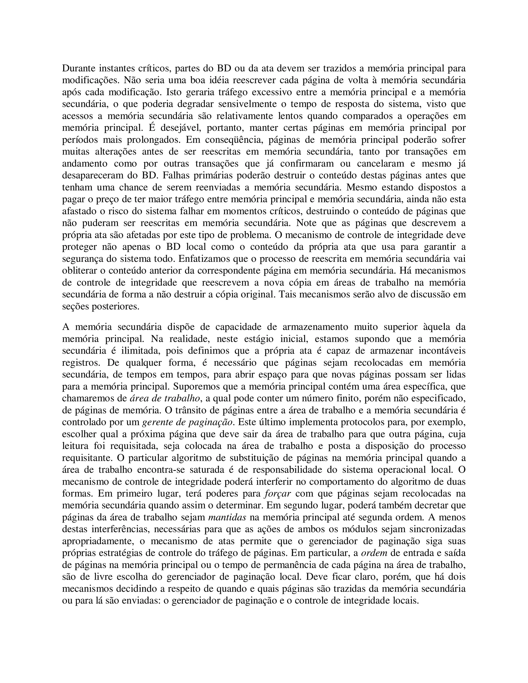 Durante instantes críticos, partes do BD ou da ata devem ser trazidos a memória principal para
modificações. Não seria uma boa idéia reescrever cada página de volta à memória secundária
após cada modificação. Isto geraria tráfego excessivo entre a memória principal e a memória
secundária, o que poderia degradar sensivelmente o tempo de resposta do sistema, visto que
acessos a memória secundária são relativamente lentos quando comparados a operações em
memória principal. É desejável, portanto, manter certas páginas em memória principal por
períodos mais prolongados. Em conseqüência, páginas de memória principal poderão sofrer
muitas alterações antes de ser reescritas em memória secundária, tanto por transações em
andamento como por outras transações que já confirmaram ou cancelaram e mesmo já
desapareceram do BD. Falhas primárias poderão destruir o conteúdo destas páginas antes que
tenham uma chance de serem reenviadas a memória secundária. Mesmo estando dispostos a
pagar o preço de ter maior tráfego entre memória principal e memória secundária, ainda não esta
afastado o risco do sistema falhar em momentos críticos, destruindo o conteúdo de páginas que
não puderam ser reescritas em memória secundária. Note que as páginas que descrevem a
própria ata são afetadas por este tipo de problema. O mecanismo de controle de integridade deve
proteger não apenas o BD local como o conteúdo da própria ata que usa para garantir a
segurança do sistema todo. Enfatizamos que o processo de reescrita em memória secundária vai
obliterar o conteúdo anterior da correspondente página em memória secundária. Há mecanismos
de controle de integridade que reescrevem a nova cópia em áreas de trabalho na memória
secundária de forma a não destruir a cópia original. Tais mecanismos serão alvo de discussão em
seções posteriores.
A memória secundária dispõe de capacidade de armazenamento muito superior àquela da
memória principal. Na realidade, neste estágio inicial, estamos supondo que a memória
secundária é ilimitada, pois definimos que a própria ata é capaz de armazenar incontáveis
registros. De qualquer forma, é necessário que páginas sejam recolocadas em memória
secundária, de tempos em tempos, para abrir espaço para que novas páginas possam ser lidas
para a memória principal. Suporemos que a memória principal contém uma área específica, que
chamaremos de área de trabalho, a qual pode conter um número finito, porém não especificado,
de páginas de memória. O trânsito de páginas entre a área de trabalho e a memória secundária é
controlado por um gerente de paginação. Este último implementa protocolos para, por exemplo,
escolher qual a próxima página que deve sair da área de trabalho para que outra página, cuja
leitura foi requisitada, seja colocada na área de trabalho e posta a disposição do processo
requisitante. O particular algoritmo de substituição de páginas na memória principal quando a
área de trabalho encontra-se saturada é de responsabilidade do sistema operacional local. O
mecanismo de controle de integridade poderá interferir no comportamento do algoritmo de duas
formas. Em primeiro lugar, terá poderes para forçar com que páginas sejam recolocadas na
memória secundária quando assim o determinar. Em segundo lugar, poderá também decretar que
páginas da área de trabalho sejam mantidas na memória principal até segunda ordem. A menos
destas interferências, necessárias para que as ações de ambos os módulos sejam sincronizadas
apropriadamente, o mecanismo de atas permite que o gerenciador de paginação siga suas
próprias estratégias de controle do tráfego de páginas. Em particular, a ordem de entrada e saída
de páginas na memória principal ou o tempo de permanência de cada página na área de trabalho,
são de livre escolha do gerenciador de paginação local. Deve ficar claro, porém, que há dois
mecanismos decidindo a respeito de quando e quais páginas são trazidas da memória secundária
ou para lá são enviadas: o gerenciador de paginação e o controle de integridade locais.
 