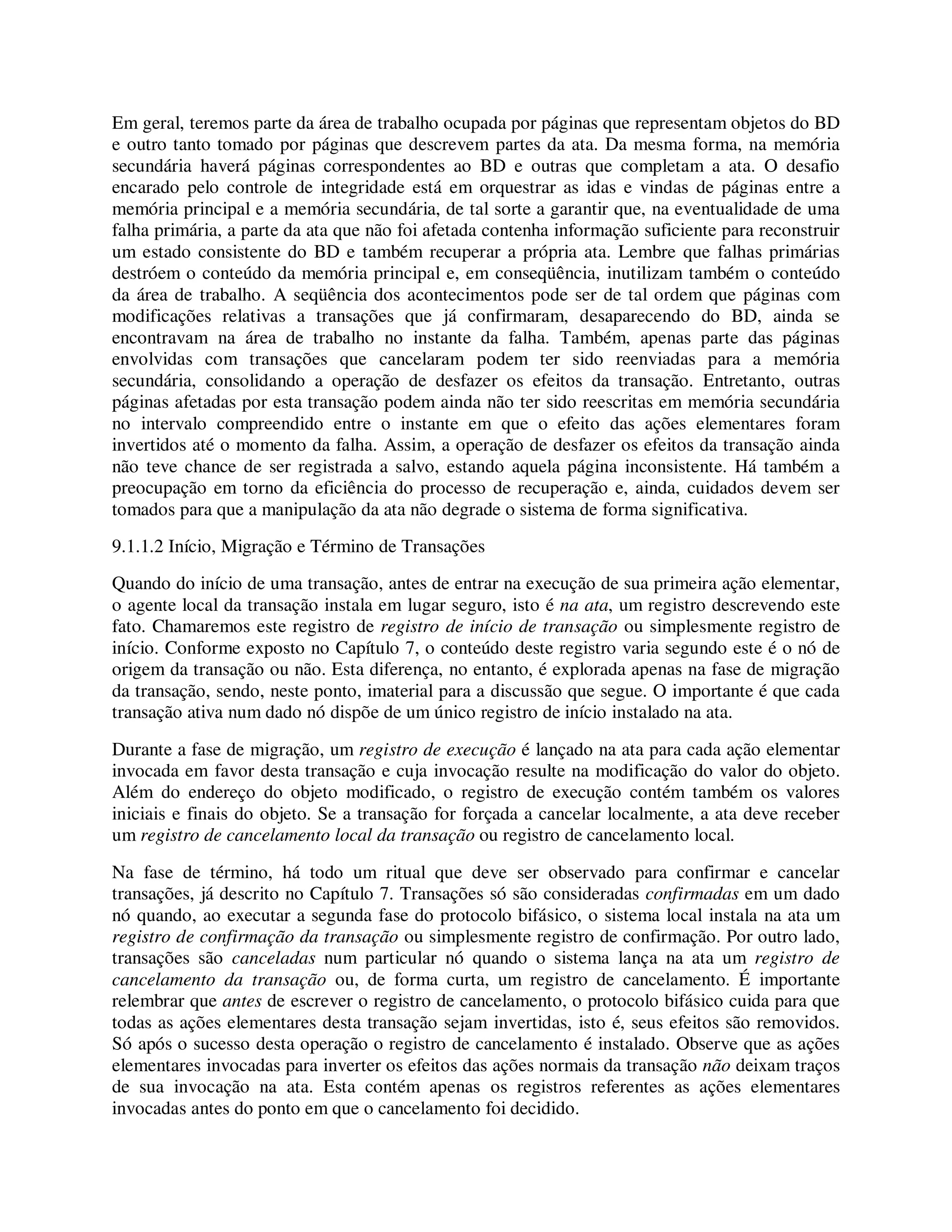 Em geral, teremos parte da área de trabalho ocupada por páginas que representam objetos do BD
e outro tanto tomado por páginas que descrevem partes da ata. Da mesma forma, na memória
secundária haverá páginas correspondentes ao BD e outras que completam a ata. O desafio
encarado pelo controle de integridade está em orquestrar as idas e vindas de páginas entre a
memória principal e a memória secundária, de tal sorte a garantir que, na eventualidade de uma
falha primária, a parte da ata que não foi afetada contenha informação suficiente para reconstruir
um estado consistente do BD e também recuperar a própria ata. Lembre que falhas primárias
destróem o conteúdo da memória principal e, em conseqüência, inutilizam também o conteúdo
da área de trabalho. A seqüência dos acontecimentos pode ser de tal ordem que páginas com
modificações relativas a transações que já confirmaram, desaparecendo do BD, ainda se
encontravam na área de trabalho no instante da falha. Também, apenas parte das páginas
envolvidas com transações que cancelaram podem ter sido reenviadas para a memória
secundária, consolidando a operação de desfazer os efeitos da transação. Entretanto, outras
páginas afetadas por esta transação podem ainda não ter sido reescritas em memória secundária
no intervalo compreendido entre o instante em que o efeito das ações elementares foram
invertidos até o momento da falha. Assim, a operação de desfazer os efeitos da transação ainda
não teve chance de ser registrada a salvo, estando aquela página inconsistente. Há também a
preocupação em torno da eficiência do processo de recuperação e, ainda, cuidados devem ser
tomados para que a manipulação da ata não degrade o sistema de forma significativa.
9.1.1.2 Início, Migração e Término de Transações
Quando do início de uma transação, antes de entrar na execução de sua primeira ação elementar,
o agente local da transação instala em lugar seguro, isto é na ata, um registro descrevendo este
fato. Chamaremos este registro de registro de início de transação ou simplesmente registro de
início. Conforme exposto no Capítulo 7, o conteúdo deste registro varia segundo este é o nó de
origem da transação ou não. Esta diferença, no entanto, é explorada apenas na fase de migração
da transação, sendo, neste ponto, imaterial para a discussão que segue. O importante é que cada
transação ativa num dado nó dispõe de um único registro de início instalado na ata.
Durante a fase de migração, um registro de execução é lançado na ata para cada ação elementar
invocada em favor desta transação e cuja invocação resulte na modificação do valor do objeto.
Além do endereço do objeto modificado, o registro de execução contém também os valores
iniciais e finais do objeto. Se a transação for forçada a cancelar localmente, a ata deve receber
um registro de cancelamento local da transação ou registro de cancelamento local.
Na fase de término, há todo um ritual que deve ser observado para confirmar e cancelar
transações, já descrito no Capítulo 7. Transações só são consideradas confirmadas em um dado
nó quando, ao executar a segunda fase do protocolo bifásico, o sistema local instala na ata um
registro de confirmação da transação ou simplesmente registro de confirmação. Por outro lado,
transações são canceladas num particular nó quando o sistema lança na ata um registro de
cancelamento da transação ou, de forma curta, um registro de cancelamento. É importante
relembrar que antes de escrever o registro de cancelamento, o protocolo bifásico cuida para que
todas as ações elementares desta transação sejam invertidas, isto é, seus efeitos são removidos.
Só após o sucesso desta operação o registro de cancelamento é instalado. Observe que as ações
elementares invocadas para inverter os efeitos das ações normais da transação não deixam traços
de sua invocação na ata. Esta contém apenas os registros referentes as ações elementares
invocadas antes do ponto em que o cancelamento foi decidido.
 