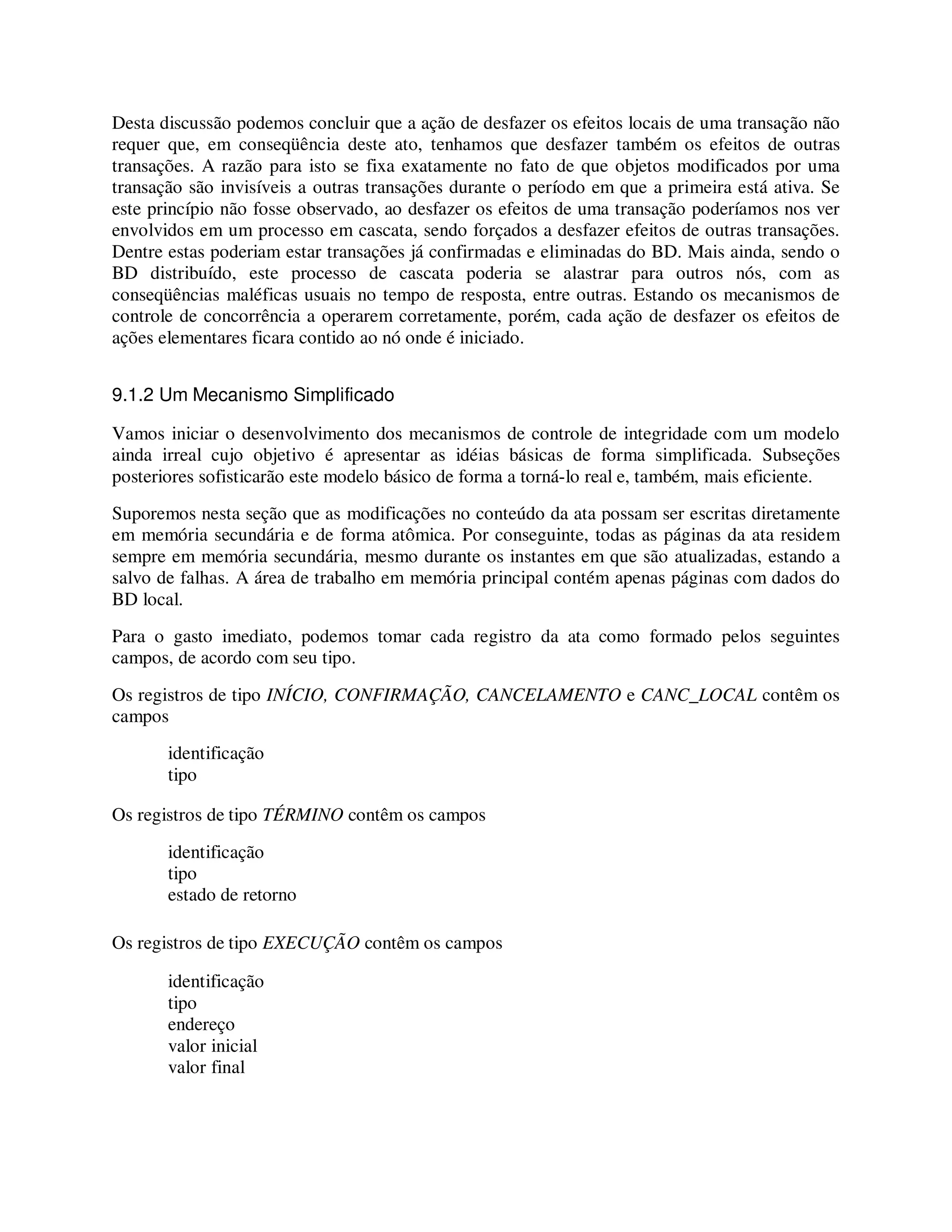 Desta discussão podemos concluir que a ação de desfazer os efeitos locais de uma transação não
requer que, em conseqüência deste ato, tenhamos que desfazer também os efeitos de outras
transações. A razão para isto se fixa exatamente no fato de que objetos modificados por uma
transação são invisíveis a outras transações durante o período em que a primeira está ativa. Se
este princípio não fosse observado, ao desfazer os efeitos de uma transação poderíamos nos ver
envolvidos em um processo em cascata, sendo forçados a desfazer efeitos de outras transações.
Dentre estas poderiam estar transações já confirmadas e eliminadas do BD. Mais ainda, sendo o
BD distribuído, este processo de cascata poderia se alastrar para outros nós, com as
conseqüências maléficas usuais no tempo de resposta, entre outras. Estando os mecanismos de
controle de concorrência a operarem corretamente, porém, cada ação de desfazer os efeitos de
ações elementares ficara contido ao nó onde é iniciado.
9.1.2 Um Mecanismo Simplificado
Vamos iniciar o desenvolvimento dos mecanismos de controle de integridade com um modelo
ainda irreal cujo objetivo é apresentar as idéias básicas de forma simplificada. Subseções
posteriores sofisticarão este modelo básico de forma a torná-lo real e, também, mais eficiente.
Suporemos nesta seção que as modificações no conteúdo da ata possam ser escritas diretamente
em memória secundária e de forma atômica. Por conseguinte, todas as páginas da ata residem
sempre em memória secundária, mesmo durante os instantes em que são atualizadas, estando a
salvo de falhas. A área de trabalho em memória principal contém apenas páginas com dados do
BD local.
Para o gasto imediato, podemos tomar cada registro da ata como formado pelos seguintes
campos, de acordo com seu tipo.
Os registros de tipo INÍCIO, CONFIRMAÇÃO, CANCELAMENTO e CANC_LOCAL contêm os
campos
identificação
tipo
Os registros de tipo TÉRMINO contêm os campos
identificação
tipo
estado de retorno
Os registros de tipo EXECUÇÃO contêm os campos
identificação
tipo
endereço
valor inicial
valor final
 