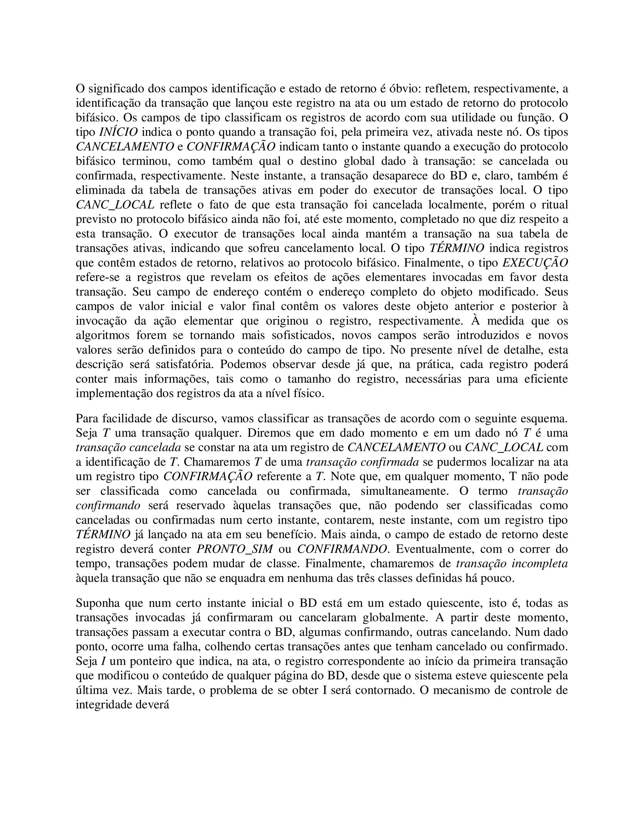 O significado dos campos identificação e estado de retorno é óbvio: refletem, respectivamente, a
identificação da transação que lançou este registro na ata ou um estado de retorno do protocolo
bifásico. Os campos de tipo classificam os registros de acordo com sua utilidade ou função. O
tipo INÍCIO indica o ponto quando a transação foi, pela primeira vez, ativada neste nó. Os tipos
CANCELAMENTO e CONFIRMAÇÃO indicam tanto o instante quando a execução do protocolo
bifásico terminou, como também qual o destino global dado à transação: se cancelada ou
confirmada, respectivamente. Neste instante, a transação desaparece do BD e, claro, também é
eliminada da tabela de transações ativas em poder do executor de transações local. O tipo
CANC_LOCAL reflete o fato de que esta transação foi cancelada localmente, porém o ritual
previsto no protocolo bifásico ainda não foi, até este momento, completado no que diz respeito a
esta transação. O executor de transações local ainda mantém a transação na sua tabela de
transações ativas, indicando que sofreu cancelamento local. O tipo TÉRMINO indica registros
que contêm estados de retorno, relativos ao protocolo bifásico. Finalmente, o tipo EXECUÇÃO
refere-se a registros que revelam os efeitos de ações elementares invocadas em favor desta
transação. Seu campo de endereço contém o endereço completo do objeto modificado. Seus
campos de valor inicial e valor final contêm os valores deste objeto anterior e posterior à
invocação da ação elementar que originou o registro, respectivamente. À medida que os
algoritmos forem se tornando mais sofisticados, novos campos serão introduzidos e novos
valores serão definidos para o conteúdo do campo de tipo. No presente nível de detalhe, esta
descrição será satisfatória. Podemos observar desde já que, na prática, cada registro poderá
conter mais informações, tais como o tamanho do registro, necessárias para uma eficiente
implementação dos registros da ata a nível físico.
Para facilidade de discurso, vamos classificar as transações de acordo com o seguinte esquema.
Seja T uma transação qualquer. Diremos que em dado momento e em um dado nó T é uma
transação cancelada se constar na ata um registro de CANCELAMENTO ou CANC_LOCAL com
a identificação de T. Chamaremos T de uma transação confirmada se pudermos localizar na ata
um registro tipo CONFIRMAÇÃO referente a T. Note que, em qualquer momento, T não pode
ser classificada como cancelada ou confirmada, simultaneamente. O termo transação
confirmando será reservado àquelas transações que, não podendo ser classificadas como
canceladas ou confirmadas num certo instante, contarem, neste instante, com um registro tipo
TÉRMINO já lançado na ata em seu benefício. Mais ainda, o campo de estado de retorno deste
registro deverá conter PRONTO_SIM ou CONFIRMANDO. Eventualmente, com o correr do
tempo, transações podem mudar de classe. Finalmente, chamaremos de transação incompleta
àquela transação que não se enquadra em nenhuma das três classes definidas há pouco.
Suponha que num certo instante inicial o BD está em um estado quiescente, isto é, todas as
transações invocadas já confirmaram ou cancelaram globalmente. A partir deste momento,
transações passam a executar contra o BD, algumas confirmando, outras cancelando. Num dado
ponto, ocorre uma falha, colhendo certas transações antes que tenham cancelado ou confirmado.
Seja I um ponteiro que indica, na ata, o registro correspondente ao início da primeira transação
que modificou o conteúdo de qualquer página do BD, desde que o sistema esteve quiescente pela
última vez. Mais tarde, o problema de se obter I será contornado. O mecanismo de controle de
integridade deverá
 