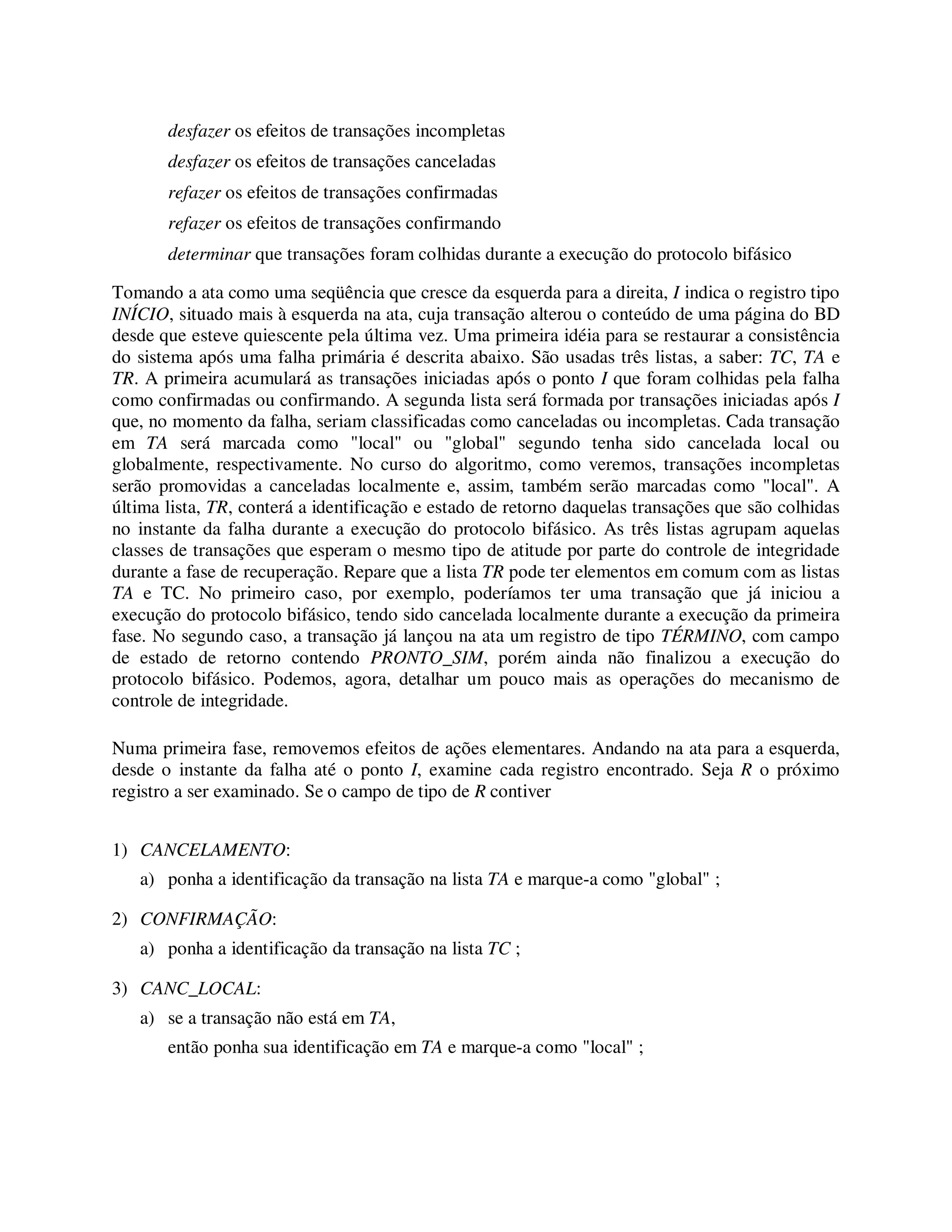 desfazer os efeitos de transações incompletas
desfazer os efeitos de transações canceladas
refazer os efeitos de transações confirmadas
refazer os efeitos de transações confirmando
determinar que transações foram colhidas durante a execução do protocolo bifásico
Tomando a ata como uma seqüência que cresce da esquerda para a direita, I indica o registro tipo
INÍCIO, situado mais à esquerda na ata, cuja transação alterou o conteúdo de uma página do BD
desde que esteve quiescente pela última vez. Uma primeira idéia para se restaurar a consistência
do sistema após uma falha primária é descrita abaixo. São usadas três listas, a saber: TC, TA e
TR. A primeira acumulará as transações iniciadas após o ponto I que foram colhidas pela falha
como confirmadas ou confirmando. A segunda lista será formada por transações iniciadas após I
que, no momento da falha, seriam classificadas como canceladas ou incompletas. Cada transação
em TA será marcada como "local" ou "global" segundo tenha sido cancelada local ou
globalmente, respectivamente. No curso do algoritmo, como veremos, transações incompletas
serão promovidas a canceladas localmente e, assim, também serão marcadas como "local". A
última lista, TR, conterá a identificação e estado de retorno daquelas transações que são colhidas
no instante da falha durante a execução do protocolo bifásico. As três listas agrupam aquelas
classes de transações que esperam o mesmo tipo de atitude por parte do controle de integridade
durante a fase de recuperação. Repare que a lista TR pode ter elementos em comum com as listas
TA e TC. No primeiro caso, por exemplo, poderíamos ter uma transação que já iniciou a
execução do protocolo bifásico, tendo sido cancelada localmente durante a execução da primeira
fase. No segundo caso, a transação já lançou na ata um registro de tipo TÉRMINO, com campo
de estado de retorno contendo PRONTO_SIM, porém ainda não finalizou a execução do
protocolo bifásico. Podemos, agora, detalhar um pouco mais as operações do mecanismo de
controle de integridade.
Numa primeira fase, removemos efeitos de ações elementares. Andando na ata para a esquerda,
desde o instante da falha até o ponto I, examine cada registro encontrado. Seja R o próximo
registro a ser examinado. Se o campo de tipo de R contiver
1) CANCELAMENTO:
a) ponha a identificação da transação na lista TA e marque-a como "global" ;
2) CONFIRMAÇÃO:
a) ponha a identificação da transação na lista TC ;
3) CANC_LOCAL:
a) se a transação não está em TA,
então ponha sua identificação em TA e marque-a como "local" ;
 