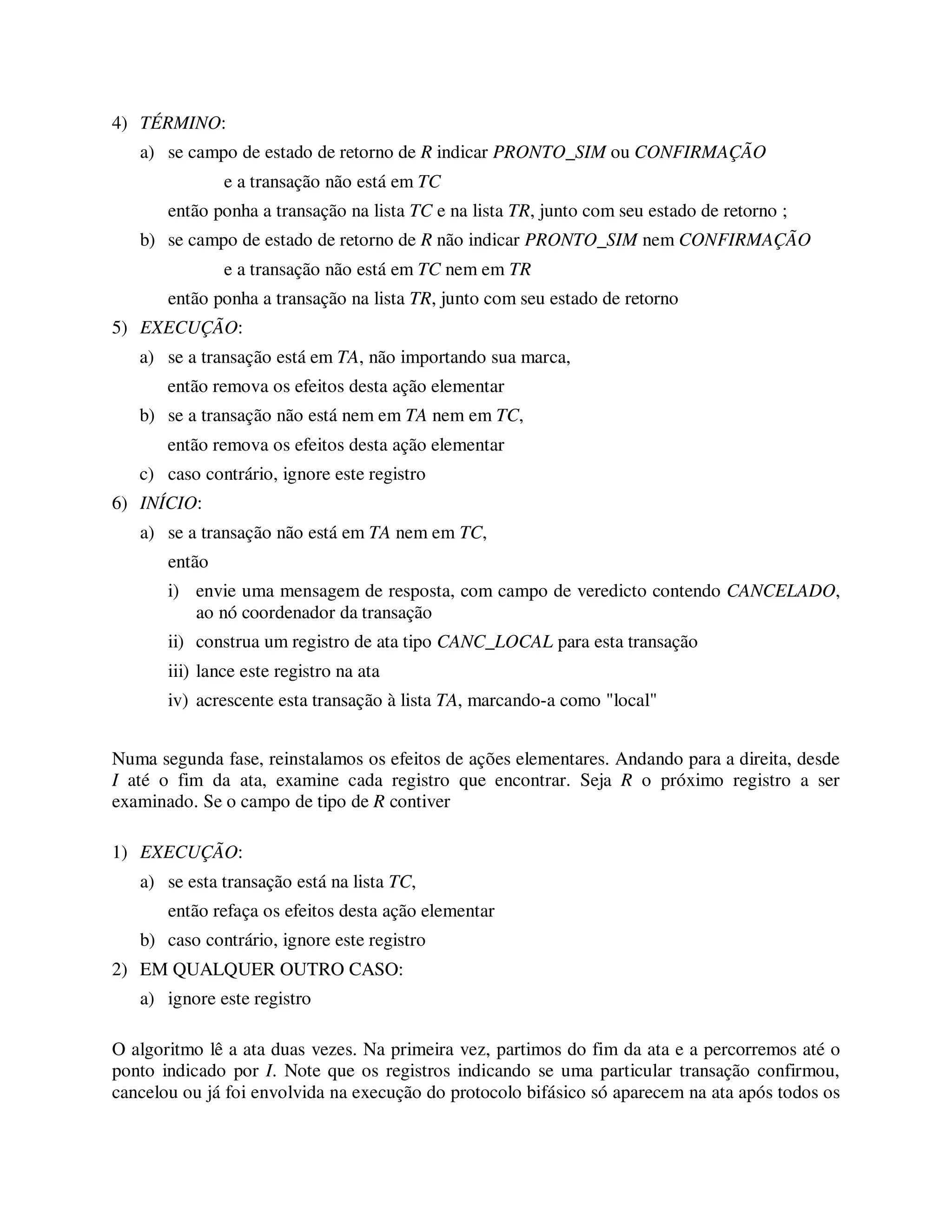4) TÉRMINO:
a) se campo de estado de retorno de R indicar PRONTO_SIM ou CONFIRMAÇÃO
e a transação não está em TC
então ponha a transação na lista TC e na lista TR, junto com seu estado de retorno ;
b) se campo de estado de retorno de R não indicar PRONTO_SIM nem CONFIRMAÇÃO
e a transação não está em TC nem em TR
então ponha a transação na lista TR, junto com seu estado de retorno
5) EXECUÇÃO:
a) se a transação está em TA, não importando sua marca,
então remova os efeitos desta ação elementar
b) se a transação não está nem em TA nem em TC,
então remova os efeitos desta ação elementar
c) caso contrário, ignore este registro
6) INÍCIO:
a) se a transação não está em TA nem em TC,
então
i) envie uma mensagem de resposta, com campo de veredicto contendo CANCELADO,
ao nó coordenador da transação
ii) construa um registro de ata tipo CANC_LOCAL para esta transação
iii) lance este registro na ata
iv) acrescente esta transação à lista TA, marcando-a como "local"
Numa segunda fase, reinstalamos os efeitos de ações elementares. Andando para a direita, desde
I até o fim da ata, examine cada registro que encontrar. Seja R o próximo registro a ser
examinado. Se o campo de tipo de R contiver
1) EXECUÇÃO:
a) se esta transação está na lista TC,
então refaça os efeitos desta ação elementar
b) caso contrário, ignore este registro
2) EM QUALQUER OUTRO CASO:
a) ignore este registro
O algoritmo lê a ata duas vezes. Na primeira vez, partimos do fim da ata e a percorremos até o
ponto indicado por I. Note que os registros indicando se uma particular transação confirmou,
cancelou ou já foi envolvida na execução do protocolo bifásico só aparecem na ata após todos os
 