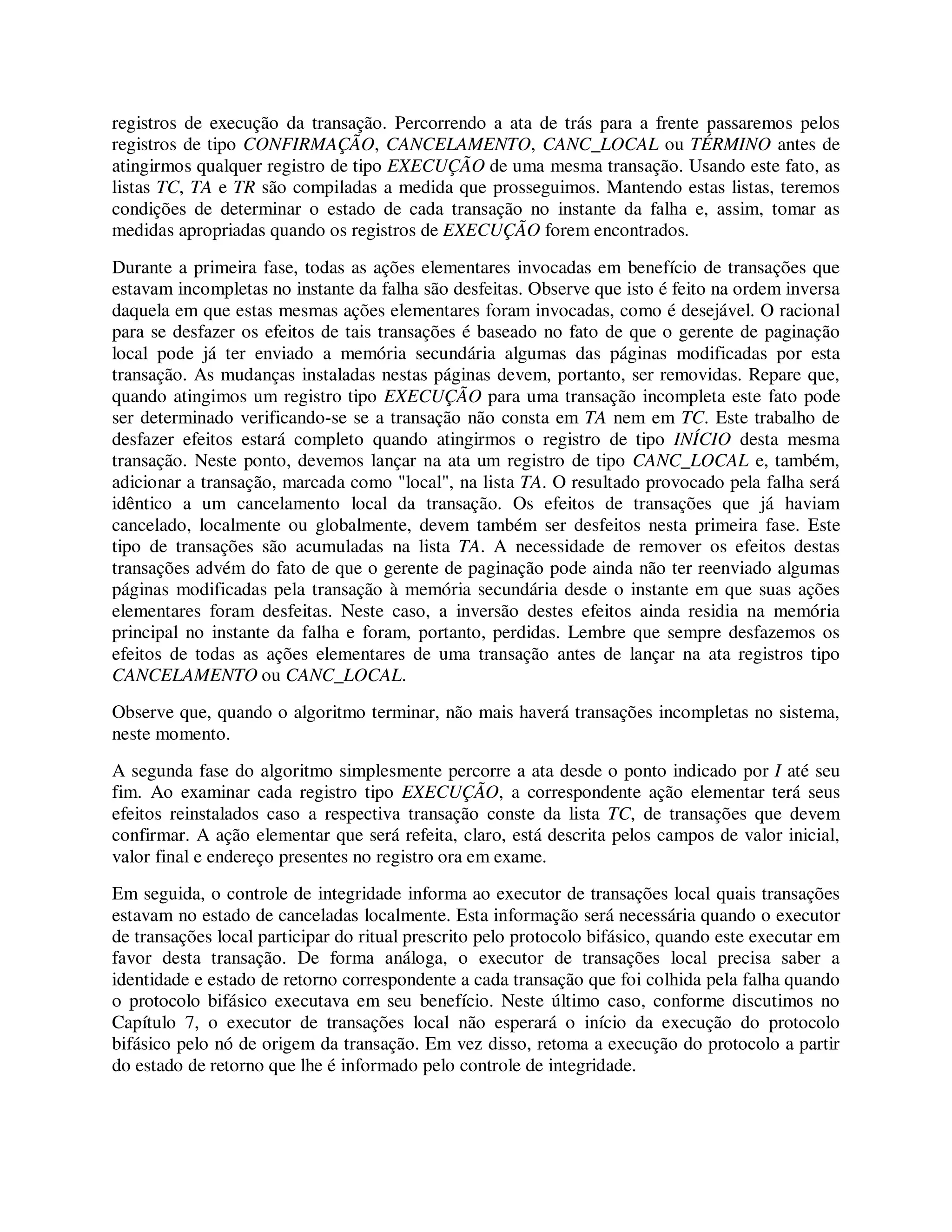 registros de execução da transação. Percorrendo a ata de trás para a frente passaremos pelos
registros de tipo CONFIRMAÇÃO, CANCELAMENTO, CANC_LOCAL ou TÉRMINO antes de
atingirmos qualquer registro de tipo EXECUÇÃO de uma mesma transação. Usando este fato, as
listas TC, TA e TR são compiladas a medida que prosseguimos. Mantendo estas listas, teremos
condições de determinar o estado de cada transação no instante da falha e, assim, tomar as
medidas apropriadas quando os registros de EXECUÇÃO forem encontrados.
Durante a primeira fase, todas as ações elementares invocadas em benefício de transações que
estavam incompletas no instante da falha são desfeitas. Observe que isto é feito na ordem inversa
daquela em que estas mesmas ações elementares foram invocadas, como é desejável. O racional
para se desfazer os efeitos de tais transações é baseado no fato de que o gerente de paginação
local pode já ter enviado a memória secundária algumas das páginas modificadas por esta
transação. As mudanças instaladas nestas páginas devem, portanto, ser removidas. Repare que,
quando atingimos um registro tipo EXECUÇÃO para uma transação incompleta este fato pode
ser determinado verificando-se se a transação não consta em TA nem em TC. Este trabalho de
desfazer efeitos estará completo quando atingirmos o registro de tipo INÍCIO desta mesma
transação. Neste ponto, devemos lançar na ata um registro de tipo CANC_LOCAL e, também,
adicionar a transação, marcada como "local", na lista TA. O resultado provocado pela falha será
idêntico a um cancelamento local da transação. Os efeitos de transações que já haviam
cancelado, localmente ou globalmente, devem também ser desfeitos nesta primeira fase. Este
tipo de transações são acumuladas na lista TA. A necessidade de remover os efeitos destas
transações advém do fato de que o gerente de paginação pode ainda não ter reenviado algumas
páginas modificadas pela transação à memória secundária desde o instante em que suas ações
elementares foram desfeitas. Neste caso, a inversão destes efeitos ainda residia na memória
principal no instante da falha e foram, portanto, perdidas. Lembre que sempre desfazemos os
efeitos de todas as ações elementares de uma transação antes de lançar na ata registros tipo
CANCELAMENTO ou CANC_LOCAL.
Observe que, quando o algoritmo terminar, não mais haverá transações incompletas no sistema,
neste momento.
A segunda fase do algoritmo simplesmente percorre a ata desde o ponto indicado por I até seu
fim. Ao examinar cada registro tipo EXECUÇÃO, a correspondente ação elementar terá seus
efeitos reinstalados caso a respectiva transação conste da lista TC, de transações que devem
confirmar. A ação elementar que será refeita, claro, está descrita pelos campos de valor inicial,
valor final e endereço presentes no registro ora em exame.
Em seguida, o controle de integridade informa ao executor de transações local quais transações
estavam no estado de canceladas localmente. Esta informação será necessária quando o executor
de transações local participar do ritual prescrito pelo protocolo bifásico, quando este executar em
favor desta transação. De forma análoga, o executor de transações local precisa saber a
identidade e estado de retorno correspondente a cada transação que foi colhida pela falha quando
o protocolo bifásico executava em seu benefício. Neste último caso, conforme discutimos no
Capítulo 7, o executor de transações local não esperará o início da execução do protocolo
bifásico pelo nó de origem da transação. Em vez disso, retoma a execução do protocolo a partir
do estado de retorno que lhe é informado pelo controle de integridade.
 
