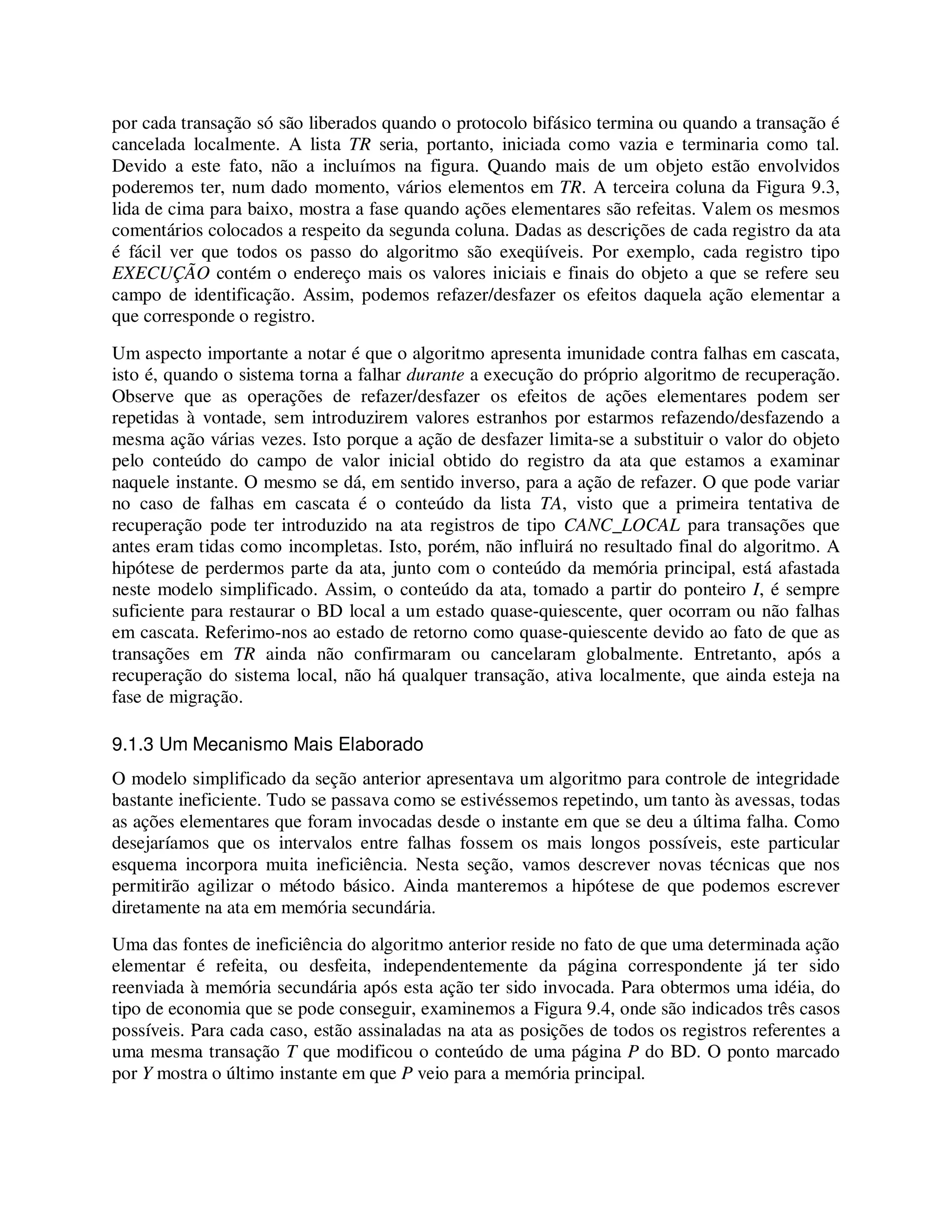 por cada transação só são liberados quando o protocolo bifásico termina ou quando a transação é
cancelada localmente. A lista TR seria, portanto, iniciada como vazia e terminaria como tal.
Devido a este fato, não a incluímos na figura. Quando mais de um objeto estão envolvidos
poderemos ter, num dado momento, vários elementos em TR. A terceira coluna da Figura 9.3,
lida de cima para baixo, mostra a fase quando ações elementares são refeitas. Valem os mesmos
comentários colocados a respeito da segunda coluna. Dadas as descrições de cada registro da ata
é fácil ver que todos os passo do algoritmo são exeqüíveis. Por exemplo, cada registro tipo
EXECUÇÃO contém o endereço mais os valores iniciais e finais do objeto a que se refere seu
campo de identificação. Assim, podemos refazer/desfazer os efeitos daquela ação elementar a
que corresponde o registro.
Um aspecto importante a notar é que o algoritmo apresenta imunidade contra falhas em cascata,
isto é, quando o sistema torna a falhar durante a execução do próprio algoritmo de recuperação.
Observe que as operações de refazer/desfazer os efeitos de ações elementares podem ser
repetidas à vontade, sem introduzirem valores estranhos por estarmos refazendo/desfazendo a
mesma ação várias vezes. Isto porque a ação de desfazer limita-se a substituir o valor do objeto
pelo conteúdo do campo de valor inicial obtido do registro da ata que estamos a examinar
naquele instante. O mesmo se dá, em sentido inverso, para a ação de refazer. O que pode variar
no caso de falhas em cascata é o conteúdo da lista TA, visto que a primeira tentativa de
recuperação pode ter introduzido na ata registros de tipo CANC_LOCAL para transações que
antes eram tidas como incompletas. Isto, porém, não influirá no resultado final do algoritmo. A
hipótese de perdermos parte da ata, junto com o conteúdo da memória principal, está afastada
neste modelo simplificado. Assim, o conteúdo da ata, tomado a partir do ponteiro I, é sempre
suficiente para restaurar o BD local a um estado quase-quiescente, quer ocorram ou não falhas
em cascata. Referimo-nos ao estado de retorno como quase-quiescente devido ao fato de que as
transações em TR ainda não confirmaram ou cancelaram globalmente. Entretanto, após a
recuperação do sistema local, não há qualquer transação, ativa localmente, que ainda esteja na
fase de migração.
9.1.3 Um Mecanismo Mais Elaborado
O modelo simplificado da seção anterior apresentava um algoritmo para controle de integridade
bastante ineficiente. Tudo se passava como se estivéssemos repetindo, um tanto às avessas, todas
as ações elementares que foram invocadas desde o instante em que se deu a última falha. Como
desejaríamos que os intervalos entre falhas fossem os mais longos possíveis, este particular
esquema incorpora muita ineficiência. Nesta seção, vamos descrever novas técnicas que nos
permitirão agilizar o método básico. Ainda manteremos a hipótese de que podemos escrever
diretamente na ata em memória secundária.
Uma das fontes de ineficiência do algoritmo anterior reside no fato de que uma determinada ação
elementar é refeita, ou desfeita, independentemente da página correspondente já ter sido
reenviada à memória secundária após esta ação ter sido invocada. Para obtermos uma idéia, do
tipo de economia que se pode conseguir, examinemos a Figura 9.4, onde são indicados três casos
possíveis. Para cada caso, estão assinaladas na ata as posições de todos os registros referentes a
uma mesma transação T que modificou o conteúdo de uma página P do BD. O ponto marcado
por Y mostra o último instante em que P veio para a memória principal.
 
