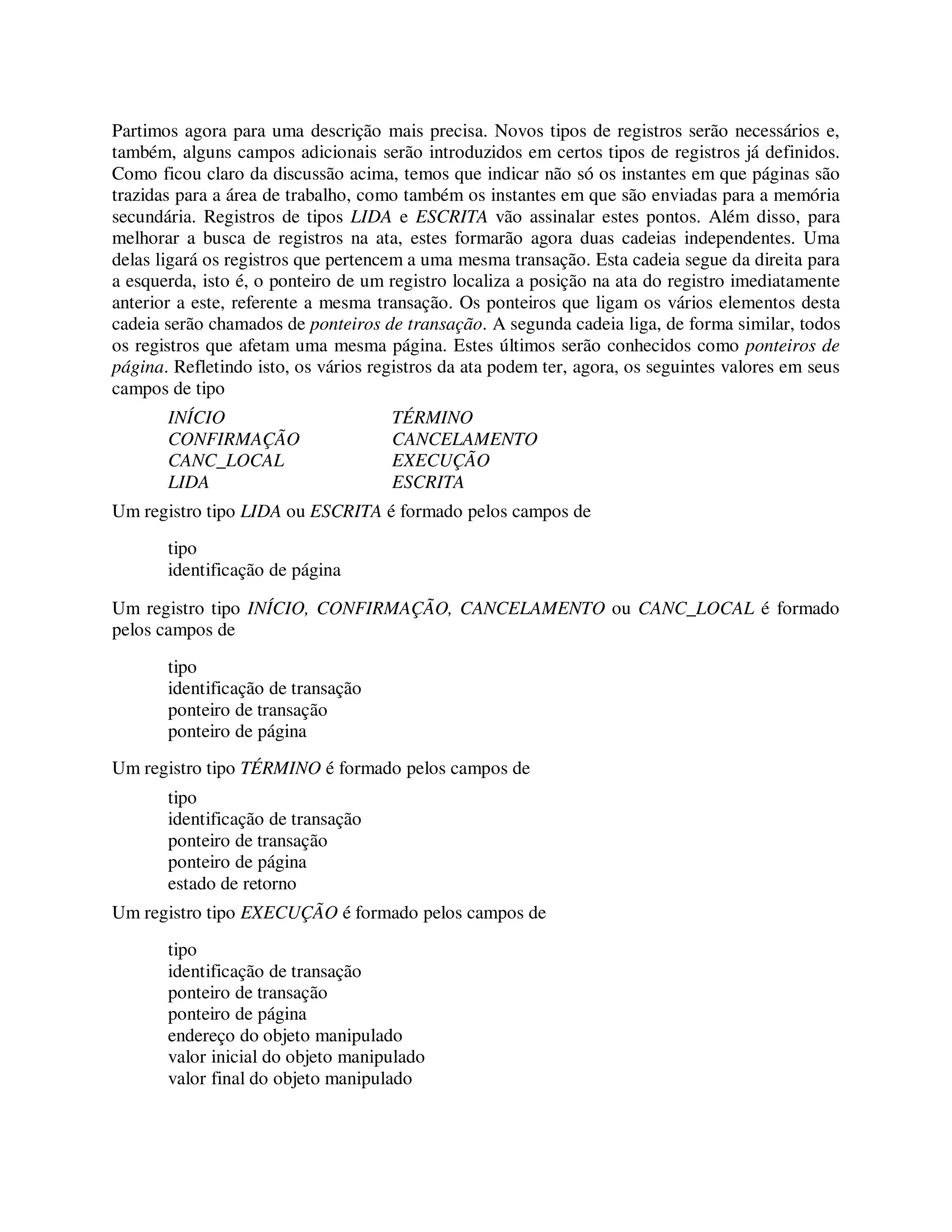 Partimos agora para uma descrição mais precisa. Novos tipos de registros serão necessários e,
também, alguns campos adicionais serão introduzidos em certos tipos de registros já definidos.
Como ficou claro da discussão acima, temos que indicar não só os instantes em que páginas são
trazidas para a área de trabalho, como também os instantes em que são enviadas para a memória
secundária. Registros de tipos LIDA e ESCRITA vão assinalar estes pontos. Além disso, para
melhorar a busca de registros na ata, estes formarão agora duas cadeias independentes. Uma
delas ligará os registros que pertencem a uma mesma transação. Esta cadeia segue da direita para
a esquerda, isto é, o ponteiro de um registro localiza a posição na ata do registro imediatamente
anterior a este, referente a mesma transação. Os ponteiros que ligam os vários elementos desta
cadeia serão chamados de ponteiros de transação. A segunda cadeia liga, de forma similar, todos
os registros que afetam uma mesma página. Estes últimos serão conhecidos como ponteiros de
página. Refletindo isto, os vários registros da ata podem ter, agora, os seguintes valores em seus
campos de tipo
INÍCIO TÉRMINO
CONFIRMAÇÃO CANCELAMENTO
CANC_LOCAL EXECUÇÃO
LIDA ESCRITA
Um registro tipo LIDA ou ESCRITA é formado pelos campos de
tipo
identificação de página
Um registro tipo INÍCIO, CONFIRMAÇÃO, CANCELAMENTO ou CANC_LOCAL é formado
pelos campos de
tipo
identificação de transação
ponteiro de transação
ponteiro de página
Um registro tipo TÉRMINO é formado pelos campos de
tipo
identificação de transação
ponteiro de transação
ponteiro de página
estado de retorno
Um registro tipo EXECUÇÃO é formado pelos campos de
tipo
identificação de transação
ponteiro de transação
ponteiro de página
endereço do objeto manipulado
valor inicial do objeto manipulado
valor final do objeto manipulado
 