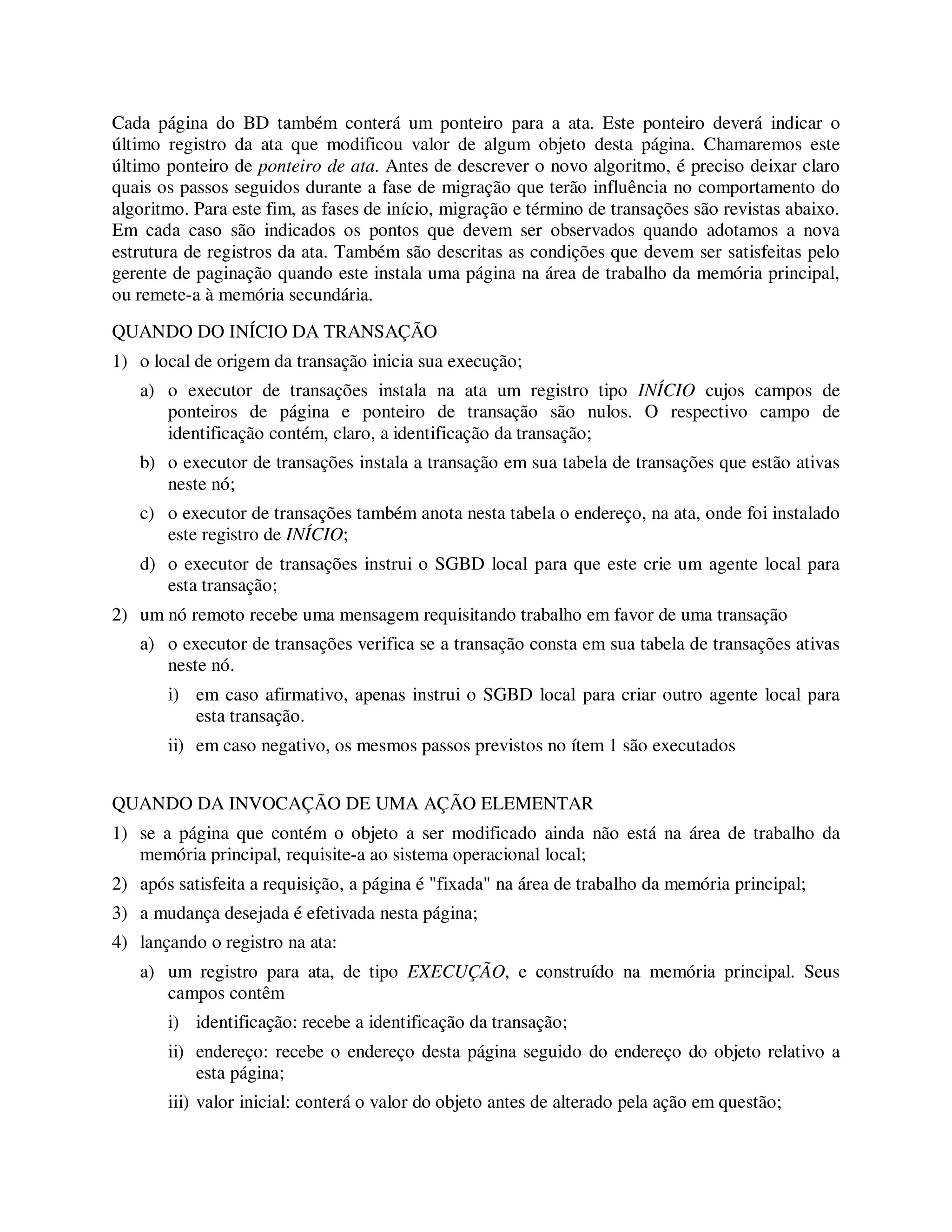 Cada página do BD também conterá um ponteiro para a ata. Este ponteiro deverá indicar o
último registro da ata que modificou valor de algum objeto desta página. Chamaremos este
último ponteiro de ponteiro de ata. Antes de descrever o novo algoritmo, é preciso deixar claro
quais os passos seguidos durante a fase de migração que terão influência no comportamento do
algoritmo. Para este fim, as fases de início, migração e término de transações são revistas abaixo.
Em cada caso são indicados os pontos que devem ser observados quando adotamos a nova
estrutura de registros da ata. Também são descritas as condições que devem ser satisfeitas pelo
gerente de paginação quando este instala uma página na área de trabalho da memória principal,
ou remete-a à memória secundária.
QUANDO DO INÍCIO DA TRANSAÇÃO
1) o local de origem da transação inicia sua execução;
a) o executor de transações instala na ata um registro tipo INÍCIO cujos campos de
ponteiros de página e ponteiro de transação são nulos. O respectivo campo de
identificação contém, claro, a identificação da transação;
b) o executor de transações instala a transação em sua tabela de transações que estão ativas
neste nó;
c) o executor de transações também anota nesta tabela o endereço, na ata, onde foi instalado
este registro de INÍCIO;
d) o executor de transações instrui o SGBD local para que este crie um agente local para
esta transação;
2) um nó remoto recebe uma mensagem requisitando trabalho em favor de uma transação
a) o executor de transações verifica se a transação consta em sua tabela de transações ativas
neste nó.
i) em caso afirmativo, apenas instrui o SGBD local para criar outro agente local para
esta transação.
ii) em caso negativo, os mesmos passos previstos no ítem 1 são executados
QUANDO DA INVOCAÇÃO DE UMA AÇÃO ELEMENTAR
1) se a página que contém o objeto a ser modificado ainda não está na área de trabalho da
memória principal, requisite-a ao sistema operacional local;
2) após satisfeita a requisição, a página é "fixada" na área de trabalho da memória principal;
3) a mudança desejada é efetivada nesta página;
4) lançando o registro na ata:
a) um registro para ata, de tipo EXECUÇÃO, e construído na memória principal. Seus
campos contêm
i) identificação: recebe a identificação da transação;
ii) endereço: recebe o endereço desta página seguido do endereço do objeto relativo a
esta página;
iii) valor inicial: conterá o valor do objeto antes de alterado pela ação em questão;
 