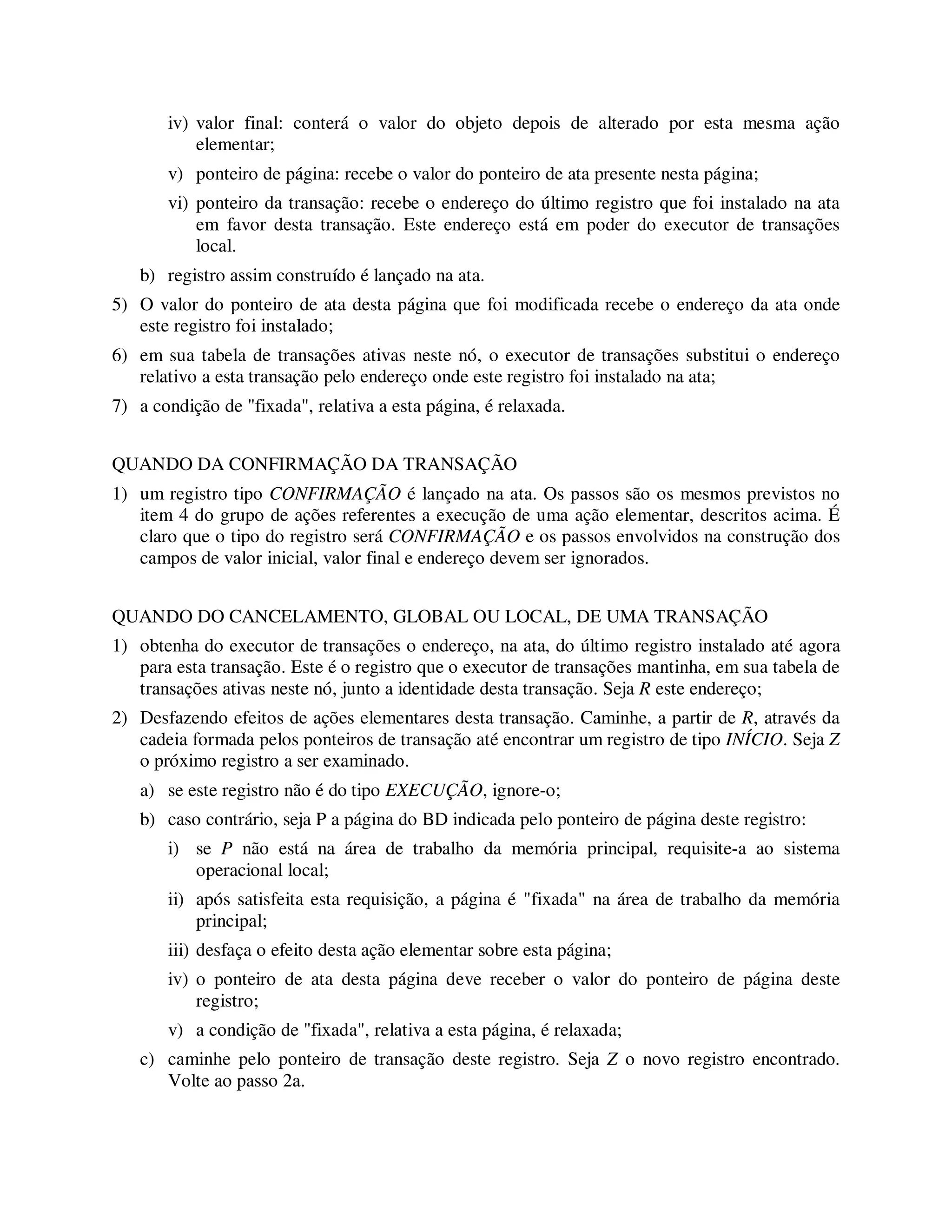 iv) valor final: conterá o valor do objeto depois de alterado por esta mesma ação
elementar;
v) ponteiro de página: recebe o valor do ponteiro de ata presente nesta página;
vi) ponteiro da transação: recebe o endereço do último registro que foi instalado na ata
em favor desta transação. Este endereço está em poder do executor de transações
local.
b) registro assim construído é lançado na ata.
5) O valor do ponteiro de ata desta página que foi modificada recebe o endereço da ata onde
este registro foi instalado;
6) em sua tabela de transações ativas neste nó, o executor de transações substitui o endereço
relativo a esta transação pelo endereço onde este registro foi instalado na ata;
7) a condição de "fixada", relativa a esta página, é relaxada.
QUANDO DA CONFIRMAÇÃO DA TRANSAÇÃO
1) um registro tipo CONFIRMAÇÃO é lançado na ata. Os passos são os mesmos previstos no
item 4 do grupo de ações referentes a execução de uma ação elementar, descritos acima. É
claro que o tipo do registro será CONFIRMAÇÃO e os passos envolvidos na construção dos
campos de valor inicial, valor final e endereço devem ser ignorados.
QUANDO DO CANCELAMENTO, GLOBAL OU LOCAL, DE UMA TRANSAÇÃO
1) obtenha do executor de transações o endereço, na ata, do último registro instalado até agora
para esta transação. Este é o registro que o executor de transações mantinha, em sua tabela de
transações ativas neste nó, junto a identidade desta transação. Seja R este endereço;
2) Desfazendo efeitos de ações elementares desta transação. Caminhe, a partir de R, através da
cadeia formada pelos ponteiros de transação até encontrar um registro de tipo INÍCIO. Seja Z
o próximo registro a ser examinado.
a) se este registro não é do tipo EXECUÇÃO, ignore-o;
b) caso contrário, seja P a página do BD indicada pelo ponteiro de página deste registro:
i) se P não está na área de trabalho da memória principal, requisite-a ao sistema
operacional local;
ii) após satisfeita esta requisição, a página é "fixada" na área de trabalho da memória
principal;
iii) desfaça o efeito desta ação elementar sobre esta página;
iv) o ponteiro de ata desta página deve receber o valor do ponteiro de página deste
registro;
v) a condição de "fixada", relativa a esta página, é relaxada;
c) caminhe pelo ponteiro de transação deste registro. Seja Z o novo registro encontrado.
Volte ao passo 2a.
 