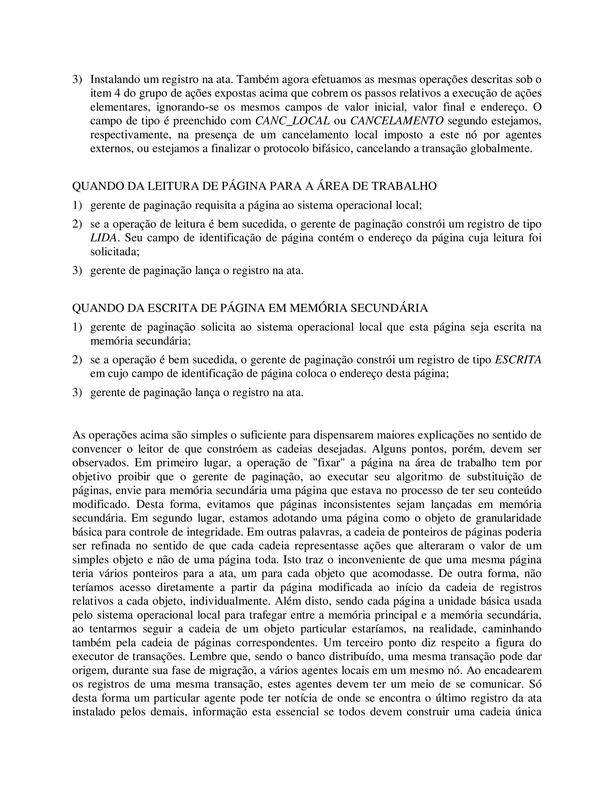 3) Instalando um registro na ata. Também agora efetuamos as mesmas operações descritas sob o
item 4 do grupo de ações expostas acima que cobrem os passos relativos a execução de ações
elementares, ignorando-se os mesmos campos de valor inicial, valor final e endereço. O
campo de tipo é preenchido com CANC_LOCAL ou CANCELAMENTO segundo estejamos,
respectivamente, na presença de um cancelamento local imposto a este nó por agentes
externos, ou estejamos a finalizar o protocolo bifásico, cancelando a transação globalmente.
QUANDO DA LEITURA DE PÁGINA PARA A ÁREA DE TRABALHO
1) gerente de paginação requisita a página ao sistema operacional local;
2) se a operação de leitura é bem sucedida, o gerente de paginação constrói um registro de tipo
LIDA. Seu campo de identificação de página contém o endereço da página cuja leitura foi
solicitada;
3) gerente de paginação lança o registro na ata.
QUANDO DA ESCRITA DE PÁGINA EM MEMÓRIA SECUNDÁRIA
1) gerente de paginação solicita ao sistema operacional local que esta página seja escrita na
memória secundária;
2) se a operação é bem sucedida, o gerente de paginação constrói um registro de tipo ESCRITA
em cujo campo de identificação de página coloca o endereço desta página;
3) gerente de paginação lança o registro na ata.
As operações acima são simples o suficiente para dispensarem maiores explicações no sentido de
convencer o leitor de que constróem as cadeias desejadas. Alguns pontos, porém, devem ser
observados. Em primeiro lugar, a operação de "fixar" a página na área de trabalho tem por
objetivo proibir que o gerente de paginação, ao executar seu algoritmo de substituição de
páginas, envie para memória secundária uma página que estava no processo de ter seu conteúdo
modificado. Desta forma, evitamos que páginas inconsistentes sejam lançadas em memória
secundária. Em segundo lugar, estamos adotando uma página como o objeto de granularidade
básica para controle de integridade. Em outras palavras, a cadeia de ponteiros de páginas poderia
ser refinada no sentido de que cada cadeia representasse ações que alteraram o valor de um
simples objeto e não de uma página toda. Isto traz o inconveniente de que uma mesma página
teria vários ponteiros para a ata, um para cada objeto que acomodasse. De outra forma, não
teríamos acesso diretamente a partir da página modificada ao início da cadeia de registros
relativos a cada objeto, individualmente. Além disto, sendo cada página a unidade básica usada
pelo sistema operacional local para trafegar entre a memória principal e a memória secundária,
ao tentarmos seguir a cadeia de um objeto particular estaríamos, na realidade, caminhando
também pela cadeia de páginas correspondentes. Um terceiro ponto diz respeito a figura do
executor de transações. Lembre que, sendo o banco distribuído, uma mesma transação pode dar
origem, durante sua fase de migração, a vários agentes locais em um mesmo nó. Ao encadearem
os registros de uma mesma transação, estes agentes devem ter um meio de se comunicar. Só
desta forma um particular agente pode ter notícia de onde se encontra o último registro da ata
instalado pelos demais, informação esta essencial se todos devem construir uma cadeia única
 