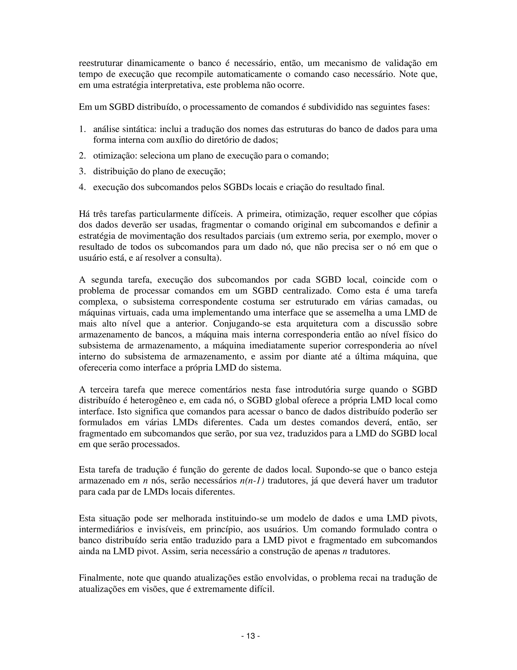 - 13 -
reestruturar dinamicamente o banco é necessário, então, um mecanismo de validação em
tempo de execução que recompile automaticamente o comando caso necessário. Note que,
em uma estratégia interpretativa, este problema não ocorre.
Em um SGBD distribuído, o processamento de comandos é subdividido nas seguintes fases:
1. análise sintática: inclui a tradução dos nomes das estruturas do banco de dados para uma
forma interna com auxílio do diretório de dados;
2. otimização: seleciona um plano de execução para o comando;
3. distribuição do plano de execução;
4. execução dos subcomandos pelos SGBDs locais e criação do resultado final.
Há três tarefas particularmente difíceis. A primeira, otimização, requer escolher que cópias
dos dados deverão ser usadas, fragmentar o comando original em subcomandos e definir a
estratégia de movimentação dos resultados parciais (um extremo seria, por exemplo, mover o
resultado de todos os subcomandos para um dado nó, que não precisa ser o nó em que o
usuário está, e aí resolver a consulta).
A segunda tarefa, execução dos subcomandos por cada SGBD local, coincide com o
problema de processar comandos em um SGBD centralizado. Como esta é uma tarefa
complexa, o subsistema correspondente costuma ser estruturado em várias camadas, ou
máquinas virtuais, cada uma implementando uma interface que se assemelha a uma LMD de
mais alto nível que a anterior. Conjugando-se esta arquitetura com a discussão sobre
armazenamento de bancos, a máquina mais interna corresponderia então ao nível físico do
subsistema de armazenamento, a máquina imediatamente superior corresponderia ao nível
interno do subsistema de armazenamento, e assim por diante até a última máquina, que
ofereceria como interface a própria LMD do sistema.
A terceira tarefa que merece comentários nesta fase introdutória surge quando o SGBD
distribuído é heterogêneo e, em cada nó, o SGBD global oferece a própria LMD local como
interface. Isto significa que comandos para acessar o banco de dados distribuído poderão ser
formulados em várias LMDs diferentes. Cada um destes comandos deverá, então, ser
fragmentado em subcomandos que serão, por sua vez, traduzidos para a LMD do SGBD local
em que serão processados.
Esta tarefa de tradução é função do gerente de dados local. Supondo-se que o banco esteja
armazenado em n nós, serão necessários n(n-1) tradutores, já que deverá haver um tradutor
para cada par de LMDs locais diferentes.
Esta situação pode ser melhorada instituindo-se um modelo de dados e uma LMD pivots,
intermediários e invisíveis, em princípio, aos usuários. Um comando formulado contra o
banco distribuído seria então traduzido para a LMD pivot e fragmentado em subcomandos
ainda na LMD pivot. Assim, seria necessário a construção de apenas n tradutores.
Finalmente, note que quando atualizações estão envolvidas, o problema recai na tradução de
atualizações em visões, que é extremamente difícil.
 
