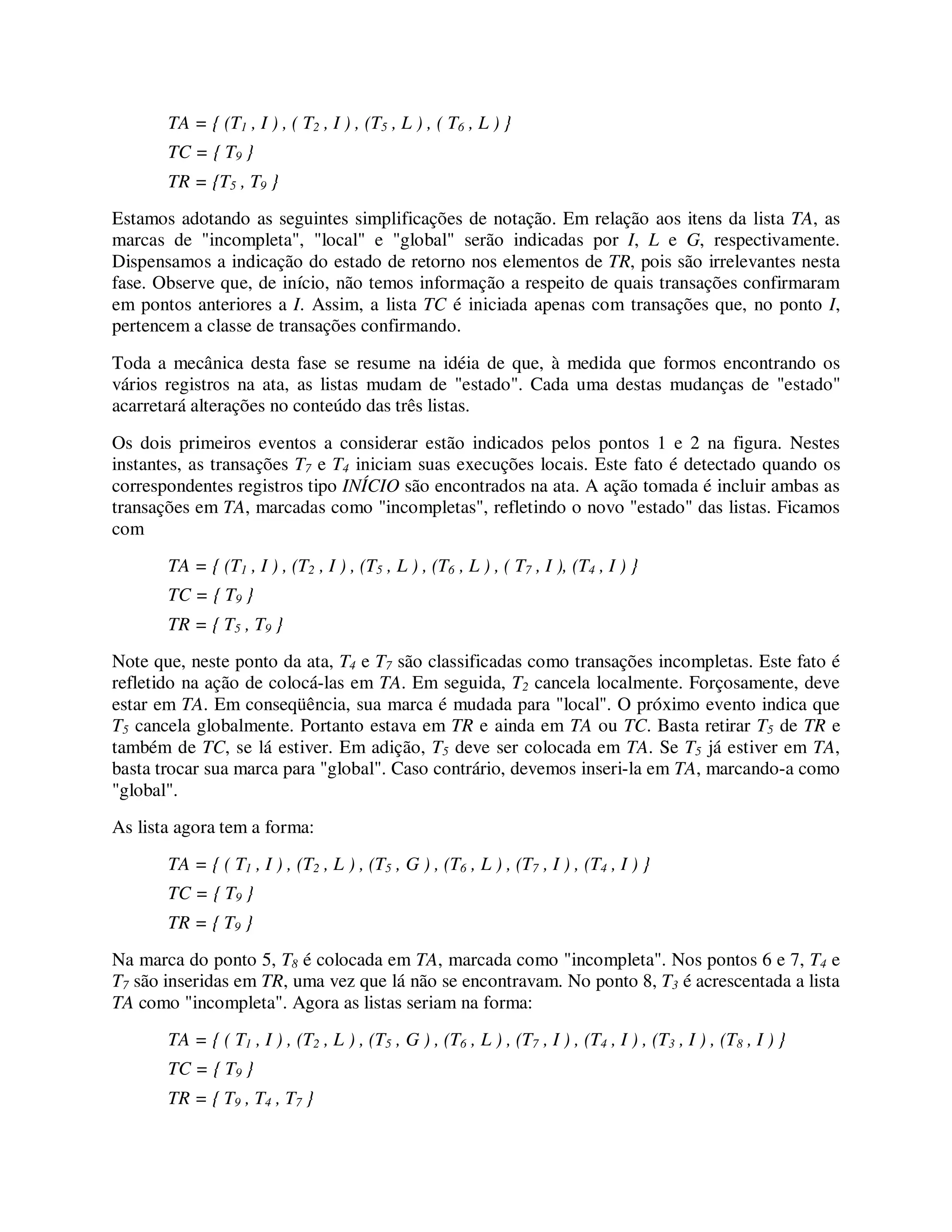 TA = { (T1 , I ) , ( T2 , I ) , (T5 , L ) , ( T6 , L ) }
TC = { T9 }
TR = {T5 , T9 }
Estamos adotando as seguintes simplificações de notação. Em relação aos itens da lista TA, as
marcas de "incompleta", "local" e "global" serão indicadas por I, L e G, respectivamente.
Dispensamos a indicação do estado de retorno nos elementos de TR, pois são irrelevantes nesta
fase. Observe que, de início, não temos informação a respeito de quais transações confirmaram
em pontos anteriores a I. Assim, a lista TC é iniciada apenas com transações que, no ponto I,
pertencem a classe de transações confirmando.
Toda a mecânica desta fase se resume na idéia de que, à medida que formos encontrando os
vários registros na ata, as listas mudam de "estado". Cada uma destas mudanças de "estado"
acarretará alterações no conteúdo das três listas.
Os dois primeiros eventos a considerar estão indicados pelos pontos 1 e 2 na figura. Nestes
instantes, as transações T7 e T4 iniciam suas execuções locais. Este fato é detectado quando os
correspondentes registros tipo INÍCIO são encontrados na ata. A ação tomada é incluir ambas as
transações em TA, marcadas como "incompletas", refletindo o novo "estado" das listas. Ficamos
com
TA = { (T1 , I ) , (T2 , I ) , (T5 , L ) , (T6 , L ) , ( T7 , I ), (T4 , I ) }
TC = { T9 }
TR = { T5 , T9 }
Note que, neste ponto da ata, T4 e T7 são classificadas como transações incompletas. Este fato é
refletido na ação de colocá-las em TA. Em seguida, T2 cancela localmente. Forçosamente, deve
estar em TA. Em conseqüência, sua marca é mudada para "local". O próximo evento indica que
T5 cancela globalmente. Portanto estava em TR e ainda em TA ou TC. Basta retirar T5 de TR e
também de TC, se lá estiver. Em adição, T5 deve ser colocada em TA. Se T5 já estiver em TA,
basta trocar sua marca para "global". Caso contrário, devemos inseri-la em TA, marcando-a como
"global".
As lista agora tem a forma:
TA = { ( T1 , I ) , (T2 , L ) , (T5 , G ) , (T6 , L ) , (T7 , I ) , (T4 , I ) }
TC = { T9 }
TR = { T9 }
Na marca do ponto 5, T8 é colocada em TA, marcada como "incompleta". Nos pontos 6 e 7, T4 e
T7 são inseridas em TR, uma vez que lá não se encontravam. No ponto 8, T3 é acrescentada a lista
TA como "incompleta". Agora as listas seriam na forma:
TA = { ( T1 , I ) , (T2 , L ) , (T5 , G ) , (T6 , L ) , (T7 , I ) , (T4 , I ) , (T3 , I ) , (T8 , I ) }
TC = { T9 }
TR = { T9 , T4 , T7 }
 
