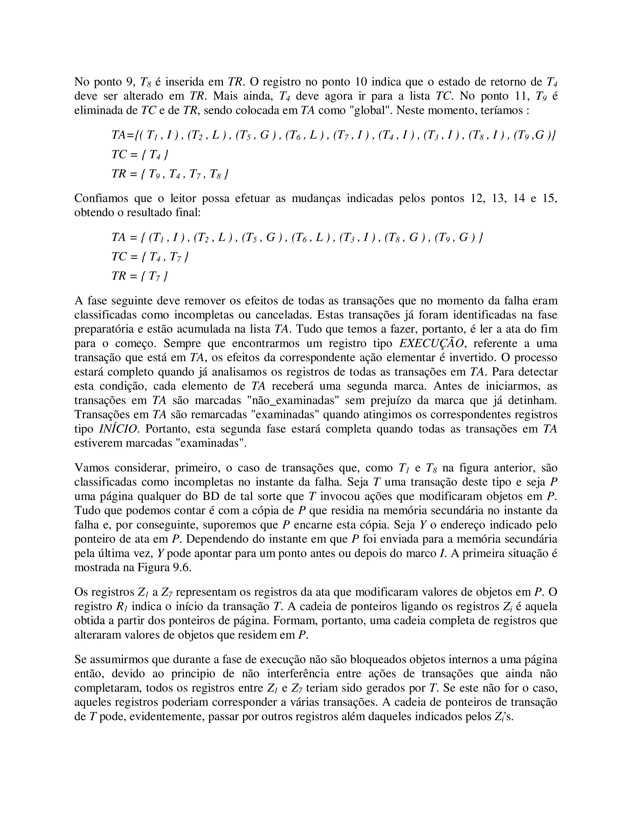 No ponto 9, T8 é inserida em TR. O registro no ponto 10 indica que o estado de retorno de T4
deve ser alterado em TR. Mais ainda, T4 deve agora ir para a lista TC. No ponto 11, T9 é
eliminada de TC e de TR, sendo colocada em TA como "global". Neste momento, teríamos :
TA={( T1 , I ) , (T2 , L ) , (T5 , G ) , (T6 , L ) , (T7 , I ) , (T4 , I ) , (T3 , I ) , (T8 , I ) , (T9 ,G )}
TC = { T4 }
TR = { T9 , T4 , T7 , T8 }
Confiamos que o leitor possa efetuar as mudanças indicadas pelos pontos 12, 13, 14 e 15,
obtendo o resultado final:
TA = { (T1 , I ) , (T2 , L ) , (T5 , G ) , (T6 , L ) , (T3 , I ) , (T8 , G ) , (T9 , G ) }
TC = { T4 , T7 }
TR = { T7 }
A fase seguinte deve remover os efeitos de todas as transações que no momento da falha eram
classificadas como incompletas ou canceladas. Estas transações já foram identificadas na fase
preparatória e estão acumulada na lista TA. Tudo que temos a fazer, portanto, é ler a ata do fim
para o começo. Sempre que encontrarmos um registro tipo EXECUÇÃO, referente a uma
transação que está em TA, os efeitos da correspondente ação elementar é invertido. O processo
estará completo quando já analisamos os registros de todas as transações em TA. Para detectar
esta condição, cada elemento de TA receberá uma segunda marca. Antes de iniciarmos, as
transações em TA são marcadas "não_examinadas" sem prejuízo da marca que já detinham.
Transações em TA são remarcadas "examinadas" quando atingimos os correspondentes registros
tipo INÍCIO. Portanto, esta segunda fase estará completa quando todas as transações em TA
estiverem marcadas "examinadas".
Vamos considerar, primeiro, o caso de transações que, como T1 e T8 na figura anterior, são
classificadas como incompletas no instante da falha. Seja T uma transação deste tipo e seja P
uma página qualquer do BD de tal sorte que T invocou ações que modificaram objetos em P.
Tudo que podemos contar é com a cópia de P que residia na memória secundária no instante da
falha e, por conseguinte, suporemos que P encarne esta cópia. Seja Y o endereço indicado pelo
ponteiro de ata em P. Dependendo do instante em que P foi enviada para a memória secundária
pela última vez, Y pode apontar para um ponto antes ou depois do marco I. A primeira situação é
mostrada na Figura 9.6.
Os registros Z1 a Z7 representam os registros da ata que modificaram valores de objetos em P. O
registro R1 indica o início da transação T. A cadeia de ponteiros ligando os registros Zi é aquela
obtida a partir dos ponteiros de página. Formam, portanto, uma cadeia completa de registros que
alteraram valores de objetos que residem em P.
Se assumirmos que durante a fase de execução não são bloqueados objetos internos a uma página
então, devido ao principio de não interferência entre ações de transações que ainda não
completaram, todos os registros entre Z1 e Z7 teriam sido gerados por T. Se este não for o caso,
aqueles registros poderiam corresponder a várias transações. A cadeia de ponteiros de transação
de T pode, evidentemente, passar por outros registros além daqueles indicados pelos Zi's.
 