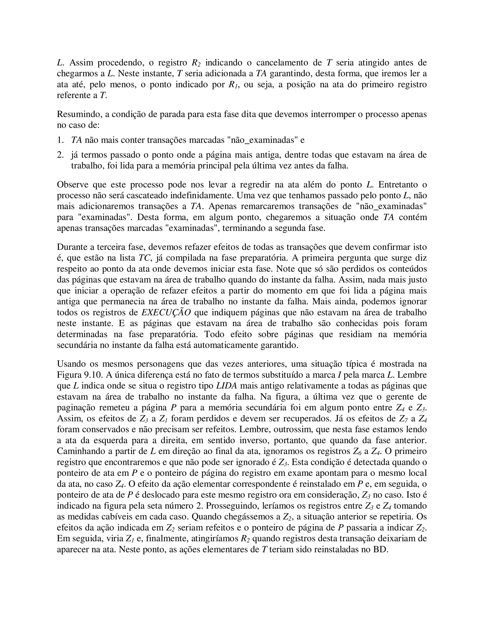 L. Assim procedendo, o registro R2 indicando o cancelamento de T seria atingido antes de
chegarmos a L. Neste instante, T seria adicionada a TA garantindo, desta forma, que iremos ler a
ata até, pelo menos, o ponto indicado por R1, ou seja, a posição na ata do primeiro registro
referente a T.
Resumindo, a condição de parada para esta fase dita que devemos interromper o processo apenas
no caso de:
1. TA não mais conter transações marcadas "não_examinadas" e
2. já termos passado o ponto onde a página mais antiga, dentre todas que estavam na área de
trabalho, foi lida para a memória principal pela última vez antes da falha.
Observe que este processo pode nos levar a regredir na ata além do ponto L. Entretanto o
processo não será cascateado indefinidamente. Uma vez que tenhamos passado pelo ponto L, não
mais adicionaremos transações a TA. Apenas remarcaremos transações de "não_examinadas"
para "examinadas". Desta forma, em algum ponto, chegaremos a situação onde TA contém
apenas transações marcadas "examinadas", terminando a segunda fase.
Durante a terceira fase, devemos refazer efeitos de todas as transações que devem confirmar isto
é, que estão na lista TC, já compilada na fase preparatória. A primeira pergunta que surge diz
respeito ao ponto da ata onde devemos iniciar esta fase. Note que só são perdidos os conteúdos
das páginas que estavam na área de trabalho quando do instante da falha. Assim, nada mais justo
que iniciar a operação de refazer efeitos a partir do momento em que foi lida a página mais
antiga que permanecia na área de trabalho no instante da falha. Mais ainda, podemos ignorar
todos os registros de EXECUÇÃO que indiquem páginas que não estavam na área de trabalho
neste instante. E as páginas que estavam na área de trabalho são conhecidas pois foram
determinadas na fase preparatória. Todo efeito sobre páginas que residiam na memória
secundária no instante da falha está automaticamente garantido.
Usando os mesmos personagens que das vezes anteriores, uma situação típica é mostrada na
Figura 9.10. A única diferença está no fato de termos substituído a marca I pela marca L. Lembre
que L indica onde se situa o registro tipo LIDA mais antigo relativamente a todas as páginas que
estavam na área de trabalho no instante da falha. Na figura, a última vez que o gerente de
paginação remeteu a página P para a memória secundária foi em algum ponto entre Z4 e Z3.
Assim, os efeitos de Z3 a Z1 foram perdidos e devem ser recuperados. Já os efeitos de Z7 a Z4
foram conservados e não precisam ser refeitos. Lembre, outrossim, que nesta fase estamos lendo
a ata da esquerda para a direita, em sentido inverso, portanto, que quando da fase anterior.
Caminhando a partir de L em direção ao final da ata, ignoramos os registros Z6 a Z4. O primeiro
registro que encontraremos e que não pode ser ignorado é Z3. Esta condição é detectada quando o
ponteiro de ata em P e o ponteiro de página do registro em exame apontam para o mesmo local
da ata, no caso Z4. O efeito da ação elementar correspondente é reinstalado em P e, em seguida, o
ponteiro de ata de P é deslocado para este mesmo registro ora em consideração, Z3 no caso. Isto é
indicado na figura pela seta número 2. Prosseguindo, leríamos os registros entre Z3 e Z4 tomando
as medidas cabíveis em cada caso. Quando chegássemos a Z2, a situação anterior se repetiria. Os
efeitos da ação indicada em Z2 seriam refeitos e o ponteiro de página de P passaria a indicar Z2.
Em seguida, viria Z1 e, finalmente, atingiríamos R2 quando registros desta transação deixariam de
aparecer na ata. Neste ponto, as ações elementares de T teriam sido reinstaladas no BD.
 