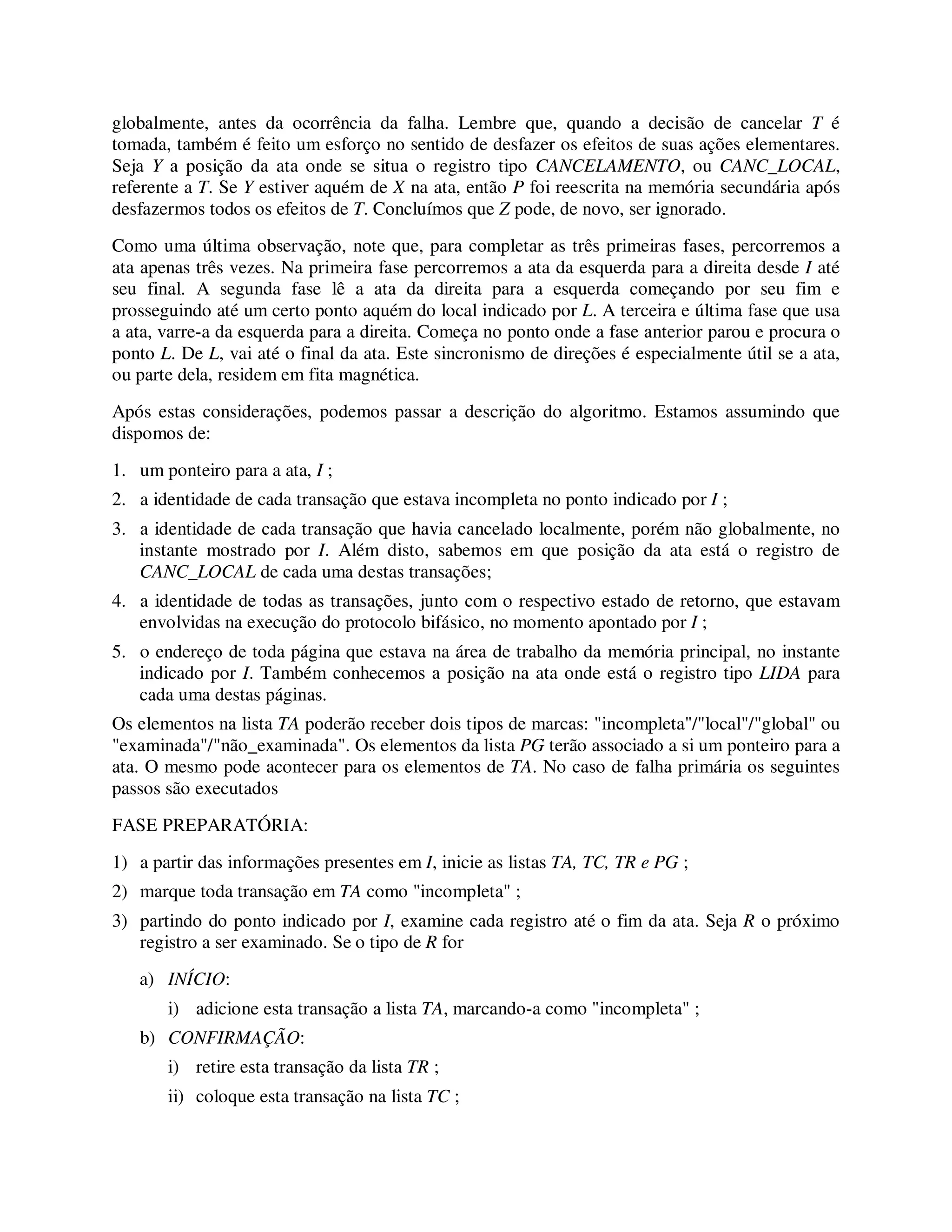 globalmente, antes da ocorrência da falha. Lembre que, quando a decisão de cancelar T é
tomada, também é feito um esforço no sentido de desfazer os efeitos de suas ações elementares.
Seja Y a posição da ata onde se situa o registro tipo CANCELAMENTO, ou CANC_LOCAL,
referente a T. Se Y estiver aquém de X na ata, então P foi reescrita na memória secundária após
desfazermos todos os efeitos de T. Concluímos que Z pode, de novo, ser ignorado.
Como uma última observação, note que, para completar as três primeiras fases, percorremos a
ata apenas três vezes. Na primeira fase percorremos a ata da esquerda para a direita desde I até
seu final. A segunda fase lê a ata da direita para a esquerda começando por seu fim e
prosseguindo até um certo ponto aquém do local indicado por L. A terceira e última fase que usa
a ata, varre-a da esquerda para a direita. Começa no ponto onde a fase anterior parou e procura o
ponto L. De L, vai até o final da ata. Este sincronismo de direções é especialmente útil se a ata,
ou parte dela, residem em fita magnética.
Após estas considerações, podemos passar a descrição do algoritmo. Estamos assumindo que
dispomos de:
1. um ponteiro para a ata, I ;
2. a identidade de cada transação que estava incompleta no ponto indicado por I ;
3. a identidade de cada transação que havia cancelado localmente, porém não globalmente, no
instante mostrado por I. Além disto, sabemos em que posição da ata está o registro de
CANC_LOCAL de cada uma destas transações;
4. a identidade de todas as transações, junto com o respectivo estado de retorno, que estavam
envolvidas na execução do protocolo bifásico, no momento apontado por I ;
5. o endereço de toda página que estava na área de trabalho da memória principal, no instante
indicado por I. Também conhecemos a posição na ata onde está o registro tipo LIDA para
cada uma destas páginas.
Os elementos na lista TA poderão receber dois tipos de marcas: "incompleta"/"local"/"global" ou
"examinada"/"não_examinada". Os elementos da lista PG terão associado a si um ponteiro para a
ata. O mesmo pode acontecer para os elementos de TA. No caso de falha primária os seguintes
passos são executados
FASE PREPARATÓRIA:
1) a partir das informações presentes em I, inicie as listas TA, TC, TR e PG ;
2) marque toda transação em TA como "incompleta" ;
3) partindo do ponto indicado por I, examine cada registro até o fim da ata. Seja R o próximo
registro a ser examinado. Se o tipo de R for
a) INÍCIO:
i) adicione esta transação a lista TA, marcando-a como "incompleta" ;
b) CONFIRMAÇÃO:
i) retire esta transação da lista TR ;
ii) coloque esta transação na lista TC ;
 