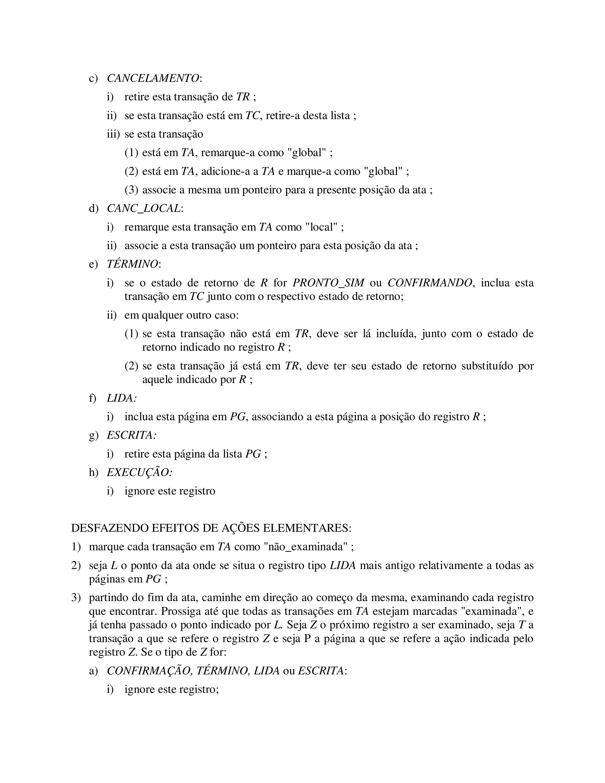 c) CANCELAMENTO:
i) retire esta transação de TR ;
ii) se esta transação está em TC, retire-a desta lista ;
iii) se esta transação
(1) está em TA, remarque-a como "global" ;
(2) está em TA, adicione-a a TA e marque-a como "global" ;
(3) associe a mesma um ponteiro para a presente posição da ata ;
d) CANC_LOCAL:
i) remarque esta transação em TA como "local" ;
ii) associe a esta transação um ponteiro para esta posição da ata ;
e) TÉRMINO:
i) se o estado de retorno de R for PRONTO_SIM ou CONFIRMANDO, inclua esta
transação em TC junto com o respectivo estado de retorno;
ii) em qualquer outro caso:
(1) se esta transação não está em TR, deve ser lá incluída, junto com o estado de
retorno indicado no registro R ;
(2) se esta transação já está em TR, deve ter seu estado de retorno substituído por
aquele indicado por R ;
f) LIDA:
i) inclua esta página em PG, associando a esta página a posição do registro R ;
g) ESCRITA:
i) retire esta página da lista PG ;
h) EXECUÇÃO:
i) ignore este registro
DESFAZENDO EFEITOS DE AÇÕES ELEMENTARES:
1) marque cada transação em TA como "não_examinada" ;
2) seja L o ponto da ata onde se situa o registro tipo LIDA mais antigo relativamente a todas as
páginas em PG ;
3) partindo do fim da ata, caminhe em direção ao começo da mesma, examinando cada registro
que encontrar. Prossiga até que todas as transações em TA estejam marcadas "examinada", e
já tenha passado o ponto indicado por L. Seja Z o próximo registro a ser examinado, seja T a
transação a que se refere o registro Z e seja P a página a que se refere a ação indicada pelo
registro Z. Se o tipo de Z for:
a) CONFIRMAÇÃO, TÉRMINO, LIDA ou ESCRITA:
i) ignore este registro;
 
