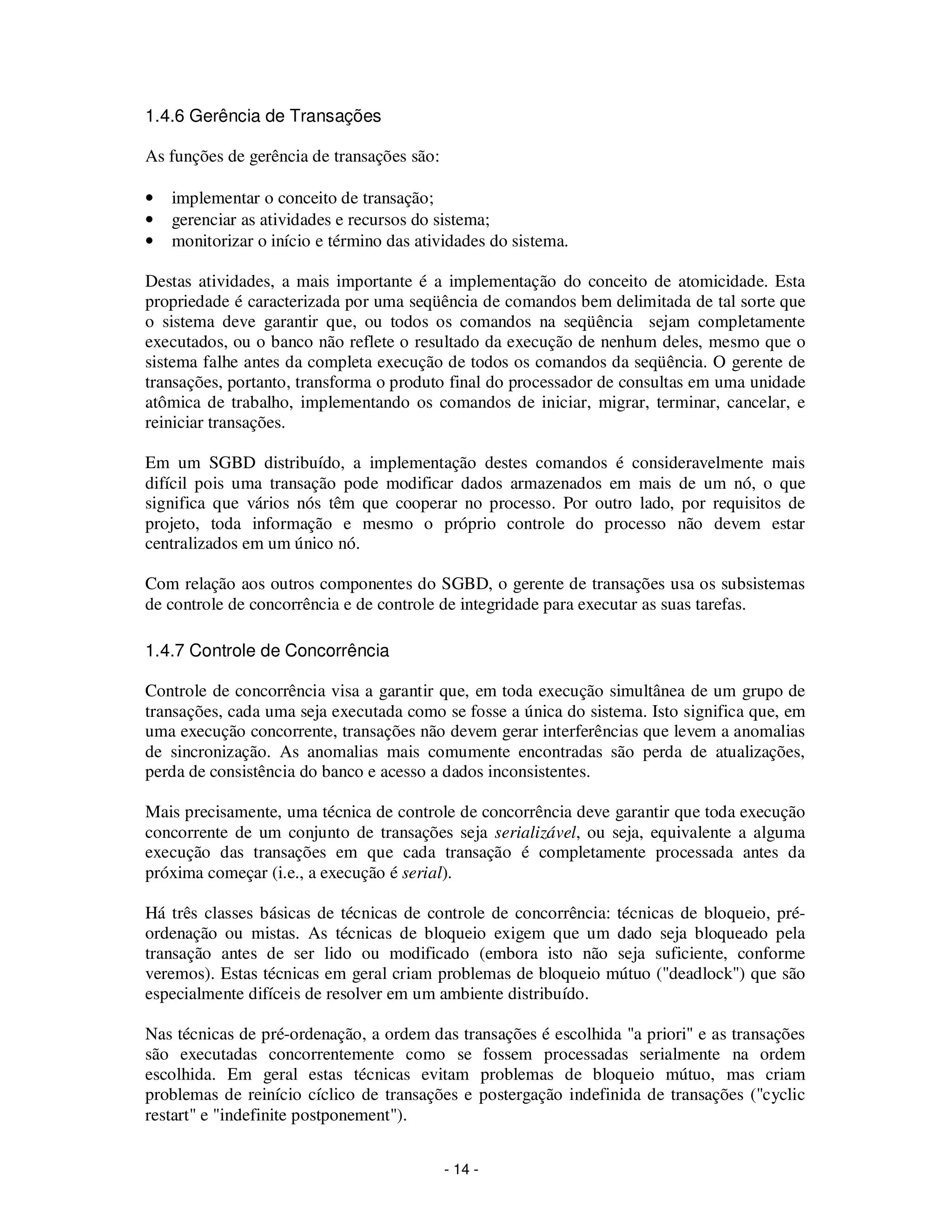 - 14 -
1.4.6 Gerência de Transações
As funções de gerência de transações são:
• implementar o conceito de transação;
• gerenciar as atividades e recursos do sistema;
• monitorizar o início e término das atividades do sistema.
Destas atividades, a mais importante é a implementação do conceito de atomicidade. Esta
propriedade é caracterizada por uma seqüência de comandos bem delimitada de tal sorte que
o sistema deve garantir que, ou todos os comandos na seqüência sejam completamente
executados, ou o banco não reflete o resultado da execução de nenhum deles, mesmo que o
sistema falhe antes da completa execução de todos os comandos da seqüência. O gerente de
transações, portanto, transforma o produto final do processador de consultas em uma unidade
atômica de trabalho, implementando os comandos de iniciar, migrar, terminar, cancelar, e
reiniciar transações.
Em um SGBD distribuído, a implementação destes comandos é consideravelmente mais
difícil pois uma transação pode modificar dados armazenados em mais de um nó, o que
significa que vários nós têm que cooperar no processo. Por outro lado, por requisitos de
projeto, toda informação e mesmo o próprio controle do processo não devem estar
centralizados em um único nó.
Com relação aos outros componentes do SGBD, o gerente de transações usa os subsistemas
de controle de concorrência e de controle de integridade para executar as suas tarefas.
1.4.7 Controle de Concorrência
Controle de concorrência visa a garantir que, em toda execução simultânea de um grupo de
transações, cada uma seja executada como se fosse a única do sistema. Isto significa que, em
uma execução concorrente, transações não devem gerar interferências que levem a anomalias
de sincronização. As anomalias mais comumente encontradas são perda de atualizações,
perda de consistência do banco e acesso a dados inconsistentes.
Mais precisamente, uma técnica de controle de concorrência deve garantir que toda execução
concorrente de um conjunto de transações seja serializável, ou seja, equivalente a alguma
execução das transações em que cada transação é completamente processada antes da
próxima começar (i.e., a execução é serial).
Há três classes básicas de técnicas de controle de concorrência: técnicas de bloqueio, pré-
ordenação ou mistas. As técnicas de bloqueio exigem que um dado seja bloqueado pela
transação antes de ser lido ou modificado (embora isto não seja suficiente, conforme
veremos). Estas técnicas em geral criam problemas de bloqueio mútuo ("deadlock") que são
especialmente difíceis de resolver em um ambiente distribuído.
Nas técnicas de pré-ordenação, a ordem das transações é escolhida "a priori" e as transações
são executadas concorrentemente como se fossem processadas serialmente na ordem
escolhida. Em geral estas técnicas evitam problemas de bloqueio mútuo, mas criam
problemas de reinício cíclico de transações e postergação indefinida de transações ("cyclic
restart" e "indefinite postponement").
 