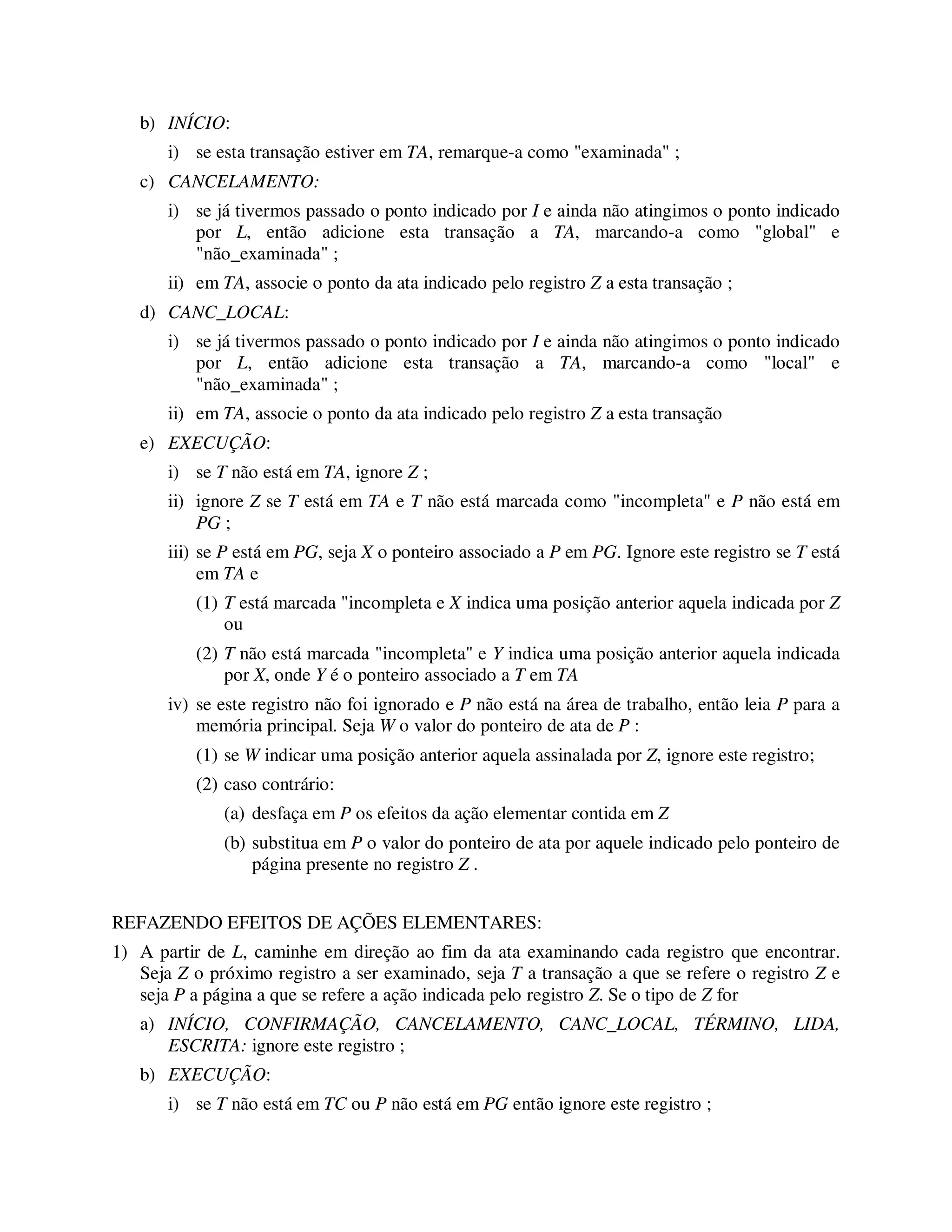 b) INÍCIO:
i) se esta transação estiver em TA, remarque-a como "examinada" ;
c) CANCELAMENTO:
i) se já tivermos passado o ponto indicado por I e ainda não atingimos o ponto indicado
por L, então adicione esta transação a TA, marcando-a como "global" e
"não_examinada" ;
ii) em TA, associe o ponto da ata indicado pelo registro Z a esta transação ;
d) CANC_LOCAL:
i) se já tivermos passado o ponto indicado por I e ainda não atingimos o ponto indicado
por L, então adicione esta transação a TA, marcando-a como "local" e
"não_examinada" ;
ii) em TA, associe o ponto da ata indicado pelo registro Z a esta transação
e) EXECUÇÃO:
i) se T não está em TA, ignore Z ;
ii) ignore Z se T está em TA e T não está marcada como "incompleta" e P não está em
PG ;
iii) se P está em PG, seja X o ponteiro associado a P em PG. Ignore este registro se T está
em TA e
(1) T está marcada "incompleta e X indica uma posição anterior aquela indicada por Z
ou
(2) T não está marcada "incompleta" e Y indica uma posição anterior aquela indicada
por X, onde Y é o ponteiro associado a T em TA
iv) se este registro não foi ignorado e P não está na área de trabalho, então leia P para a
memória principal. Seja W o valor do ponteiro de ata de P :
(1) se W indicar uma posição anterior aquela assinalada por Z, ignore este registro;
(2) caso contrário:
(a) desfaça em P os efeitos da ação elementar contida em Z
(b) substitua em P o valor do ponteiro de ata por aquele indicado pelo ponteiro de
página presente no registro Z .
REFAZENDO EFEITOS DE AÇÕES ELEMENTARES:
1) A partir de L, caminhe em direção ao fim da ata examinando cada registro que encontrar.
Seja Z o próximo registro a ser examinado, seja T a transação a que se refere o registro Z e
seja P a página a que se refere a ação indicada pelo registro Z. Se o tipo de Z for
a) INÍCIO, CONFIRMAÇÃO, CANCELAMENTO, CANC_LOCAL, TÉRMINO, LIDA,
ESCRITA: ignore este registro ;
b) EXECUÇÃO:
i) se T não está em TC ou P não está em PG então ignore este registro ;
 