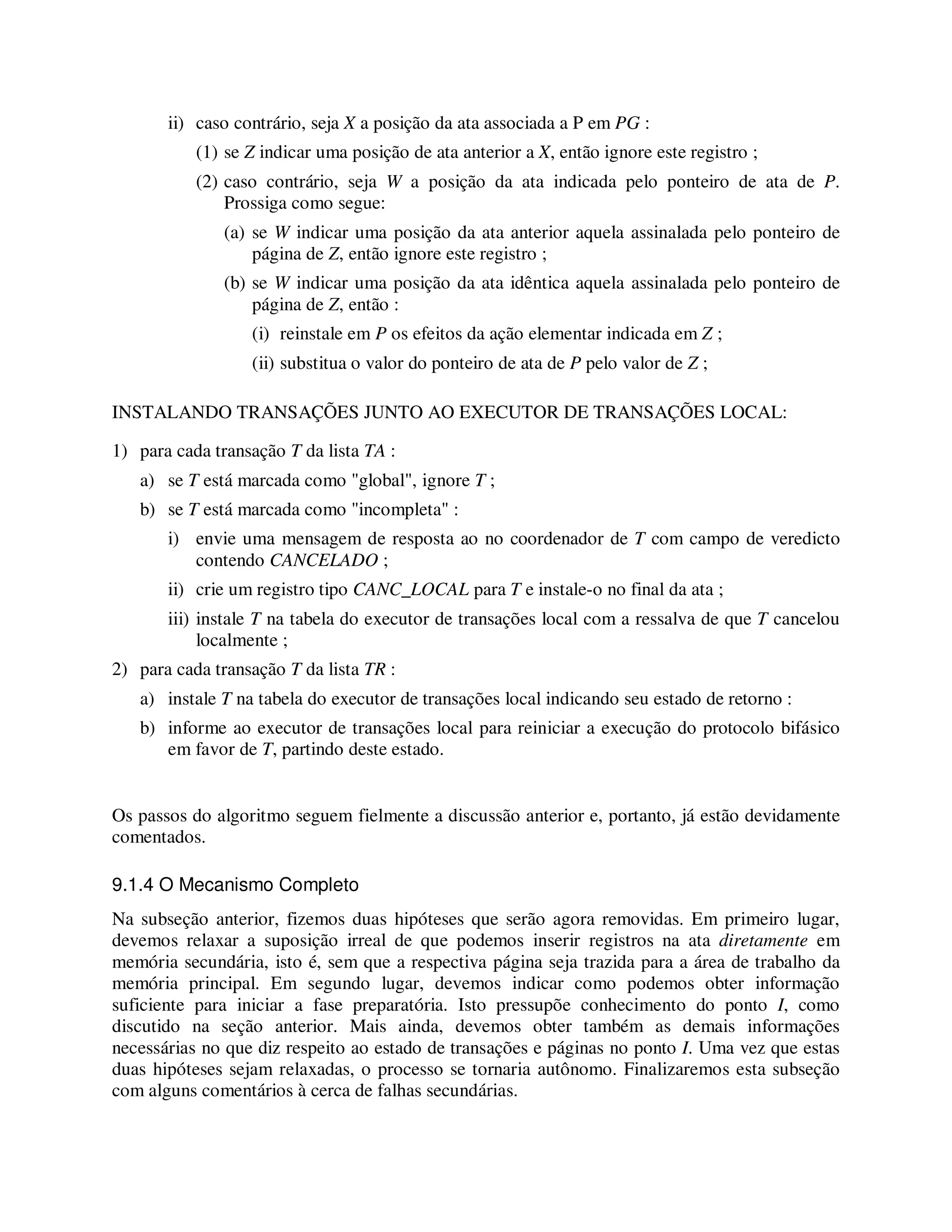 ii) caso contrário, seja X a posição da ata associada a P em PG :
(1) se Z indicar uma posição de ata anterior a X, então ignore este registro ;
(2) caso contrário, seja W a posição da ata indicada pelo ponteiro de ata de P.
Prossiga como segue:
(a) se W indicar uma posição da ata anterior aquela assinalada pelo ponteiro de
página de Z, então ignore este registro ;
(b) se W indicar uma posição da ata idêntica aquela assinalada pelo ponteiro de
página de Z, então :
(i) reinstale em P os efeitos da ação elementar indicada em Z ;
(ii) substitua o valor do ponteiro de ata de P pelo valor de Z ;
INSTALANDO TRANSAÇÕES JUNTO AO EXECUTOR DE TRANSAÇÕES LOCAL:
1) para cada transação T da lista TA :
a) se T está marcada como "global", ignore T ;
b) se T está marcada como "incompleta" :
i) envie uma mensagem de resposta ao no coordenador de T com campo de veredicto
contendo CANCELADO ;
ii) crie um registro tipo CANC_LOCAL para T e instale-o no final da ata ;
iii) instale T na tabela do executor de transações local com a ressalva de que T cancelou
localmente ;
2) para cada transação T da lista TR :
a) instale T na tabela do executor de transações local indicando seu estado de retorno :
b) informe ao executor de transações local para reiniciar a execução do protocolo bifásico
em favor de T, partindo deste estado.
Os passos do algoritmo seguem fielmente a discussão anterior e, portanto, já estão devidamente
comentados.
9.1.4 O Mecanismo Completo
Na subseção anterior, fizemos duas hipóteses que serão agora removidas. Em primeiro lugar,
devemos relaxar a suposição irreal de que podemos inserir registros na ata diretamente em
memória secundária, isto é, sem que a respectiva página seja trazida para a área de trabalho da
memória principal. Em segundo lugar, devemos indicar como podemos obter informação
suficiente para iniciar a fase preparatória. Isto pressupõe conhecimento do ponto I, como
discutido na seção anterior. Mais ainda, devemos obter também as demais informações
necessárias no que diz respeito ao estado de transações e páginas no ponto I. Uma vez que estas
duas hipóteses sejam relaxadas, o processo se tornaria autônomo. Finalizaremos esta subseção
com alguns comentários à cerca de falhas secundárias.
 