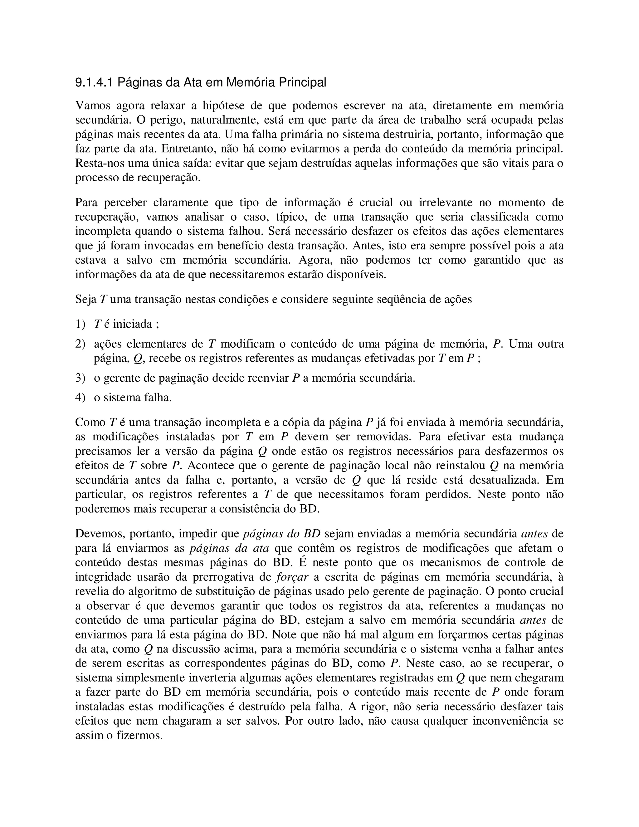 9.1.4.1 Páginas da Ata em Memória Principal
Vamos agora relaxar a hipótese de que podemos escrever na ata, diretamente em memória
secundária. O perigo, naturalmente, está em que parte da área de trabalho será ocupada pelas
páginas mais recentes da ata. Uma falha primária no sistema destruiria, portanto, informação que
faz parte da ata. Entretanto, não há como evitarmos a perda do conteúdo da memória principal.
Resta-nos uma única saída: evitar que sejam destruídas aquelas informações que são vitais para o
processo de recuperação.
Para perceber claramente que tipo de informação é crucial ou irrelevante no momento de
recuperação, vamos analisar o caso, típico, de uma transação que seria classificada como
incompleta quando o sistema falhou. Será necessário desfazer os efeitos das ações elementares
que já foram invocadas em benefício desta transação. Antes, isto era sempre possível pois a ata
estava a salvo em memória secundária. Agora, não podemos ter como garantido que as
informações da ata de que necessitaremos estarão disponíveis.
Seja T uma transação nestas condições e considere seguinte seqüência de ações
1) T é iniciada ;
2) ações elementares de T modificam o conteúdo de uma página de memória, P. Uma outra
página, Q, recebe os registros referentes as mudanças efetivadas por T em P ;
3) o gerente de paginação decide reenviar P a memória secundária.
4) o sistema falha.
Como T é uma transação incompleta e a cópia da página P já foi enviada à memória secundária,
as modificações instaladas por T em P devem ser removidas. Para efetivar esta mudança
precisamos ler a versão da página Q onde estão os registros necessários para desfazermos os
efeitos de T sobre P. Acontece que o gerente de paginação local não reinstalou Q na memória
secundária antes da falha e, portanto, a versão de Q que lá reside está desatualizada. Em
particular, os registros referentes a T de que necessitamos foram perdidos. Neste ponto não
poderemos mais recuperar a consistência do BD.
Devemos, portanto, impedir que páginas do BD sejam enviadas a memória secundária antes de
para lá enviarmos as páginas da ata que contêm os registros de modificações que afetam o
conteúdo destas mesmas páginas do BD. É neste ponto que os mecanismos de controle de
integridade usarão da prerrogativa de forçar a escrita de páginas em memória secundária, à
revelia do algoritmo de substituição de páginas usado pelo gerente de paginação. O ponto crucial
a observar é que devemos garantir que todos os registros da ata, referentes a mudanças no
conteúdo de uma particular página do BD, estejam a salvo em memória secundária antes de
enviarmos para lá esta página do BD. Note que não há mal algum em forçarmos certas páginas
da ata, como Q na discussão acima, para a memória secundária e o sistema venha a falhar antes
de serem escritas as correspondentes páginas do BD, como P. Neste caso, ao se recuperar, o
sistema simplesmente inverteria algumas ações elementares registradas em Q que nem chegaram
a fazer parte do BD em memória secundária, pois o conteúdo mais recente de P onde foram
instaladas estas modificações é destruído pela falha. A rigor, não seria necessário desfazer tais
efeitos que nem chagaram a ser salvos. Por outro lado, não causa qualquer inconveniência se
assim o fizermos.
 