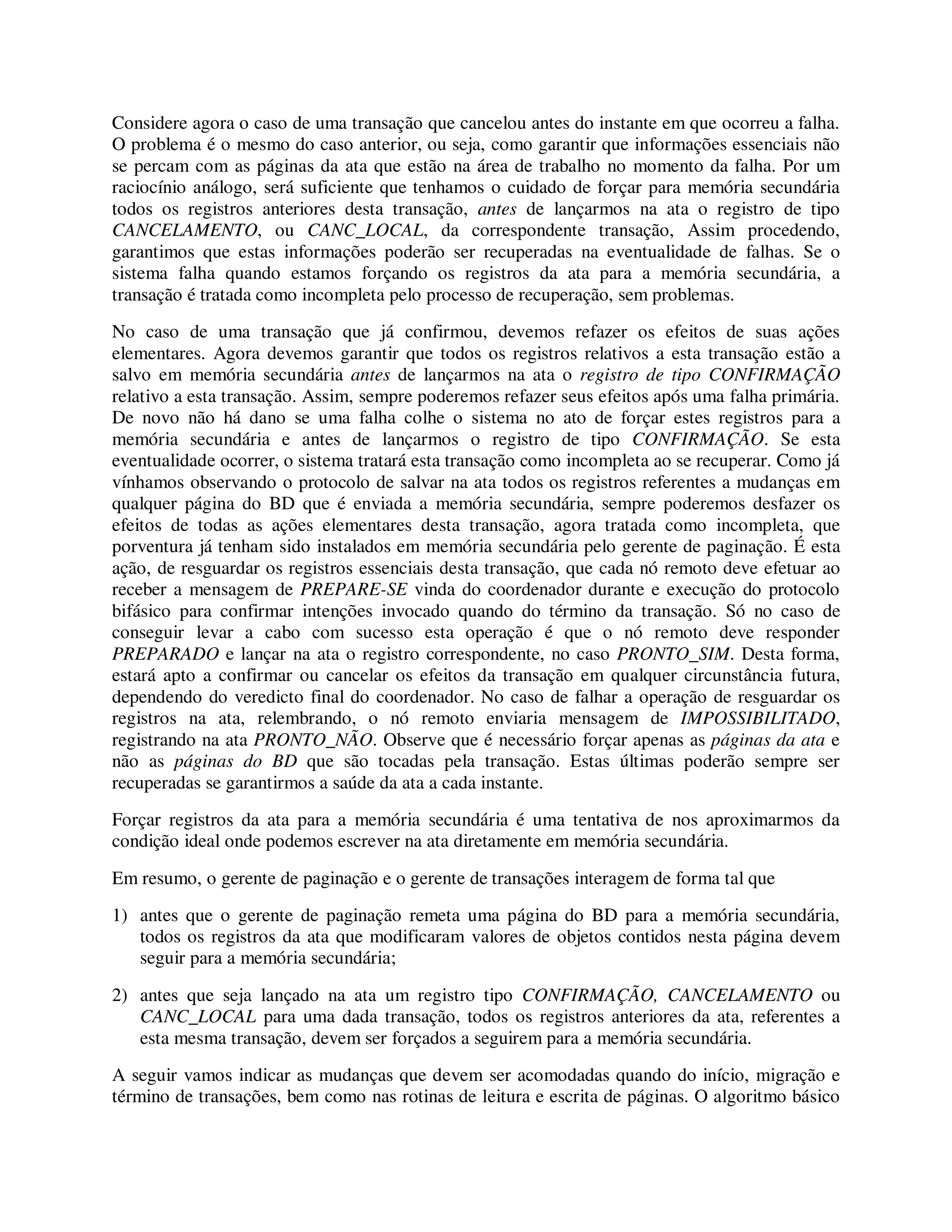 Considere agora o caso de uma transação que cancelou antes do instante em que ocorreu a falha.
O problema é o mesmo do caso anterior, ou seja, como garantir que informações essenciais não
se percam com as páginas da ata que estão na área de trabalho no momento da falha. Por um
raciocínio análogo, será suficiente que tenhamos o cuidado de forçar para memória secundária
todos os registros anteriores desta transação, antes de lançarmos na ata o registro de tipo
CANCELAMENTO, ou CANC_LOCAL, da correspondente transação, Assim procedendo,
garantimos que estas informações poderão ser recuperadas na eventualidade de falhas. Se o
sistema falha quando estamos forçando os registros da ata para a memória secundária, a
transação é tratada como incompleta pelo processo de recuperação, sem problemas.
No caso de uma transação que já confirmou, devemos refazer os efeitos de suas ações
elementares. Agora devemos garantir que todos os registros relativos a esta transação estão a
salvo em memória secundária antes de lançarmos na ata o registro de tipo CONFIRMAÇÃO
relativo a esta transação. Assim, sempre poderemos refazer seus efeitos após uma falha primária.
De novo não há dano se uma falha colhe o sistema no ato de forçar estes registros para a
memória secundária e antes de lançarmos o registro de tipo CONFIRMAÇÃO. Se esta
eventualidade ocorrer, o sistema tratará esta transação como incompleta ao se recuperar. Como já
vínhamos observando o protocolo de salvar na ata todos os registros referentes a mudanças em
qualquer página do BD que é enviada a memória secundária, sempre poderemos desfazer os
efeitos de todas as ações elementares desta transação, agora tratada como incompleta, que
porventura já tenham sido instalados em memória secundária pelo gerente de paginação. É esta
ação, de resguardar os registros essenciais desta transação, que cada nó remoto deve efetuar ao
receber a mensagem de PREPARE-SE vinda do coordenador durante e execução do protocolo
bifásico para confirmar intenções invocado quando do término da transação. Só no caso de
conseguir levar a cabo com sucesso esta operação é que o nó remoto deve responder
PREPARADO e lançar na ata o registro correspondente, no caso PRONTO_SIM. Desta forma,
estará apto a confirmar ou cancelar os efeitos da transação em qualquer circunstância futura,
dependendo do veredicto final do coordenador. No caso de falhar a operação de resguardar os
registros na ata, relembrando, o nó remoto enviaria mensagem de IMPOSSIBILITADO,
registrando na ata PRONTO_NÃO. Observe que é necessário forçar apenas as páginas da ata e
não as páginas do BD que são tocadas pela transação. Estas últimas poderão sempre ser
recuperadas se garantirmos a saúde da ata a cada instante.
Forçar registros da ata para a memória secundária é uma tentativa de nos aproximarmos da
condição ideal onde podemos escrever na ata diretamente em memória secundária.
Em resumo, o gerente de paginação e o gerente de transações interagem de forma tal que
1) antes que o gerente de paginação remeta uma página do BD para a memória secundária,
todos os registros da ata que modificaram valores de objetos contidos nesta página devem
seguir para a memória secundária;
2) antes que seja lançado na ata um registro tipo CONFIRMAÇÃO, CANCELAMENTO ou
CANC_LOCAL para uma dada transação, todos os registros anteriores da ata, referentes a
esta mesma transação, devem ser forçados a seguirem para a memória secundária.
A seguir vamos indicar as mudanças que devem ser acomodadas quando do início, migração e
término de transações, bem como nas rotinas de leitura e escrita de páginas. O algoritmo básico
 