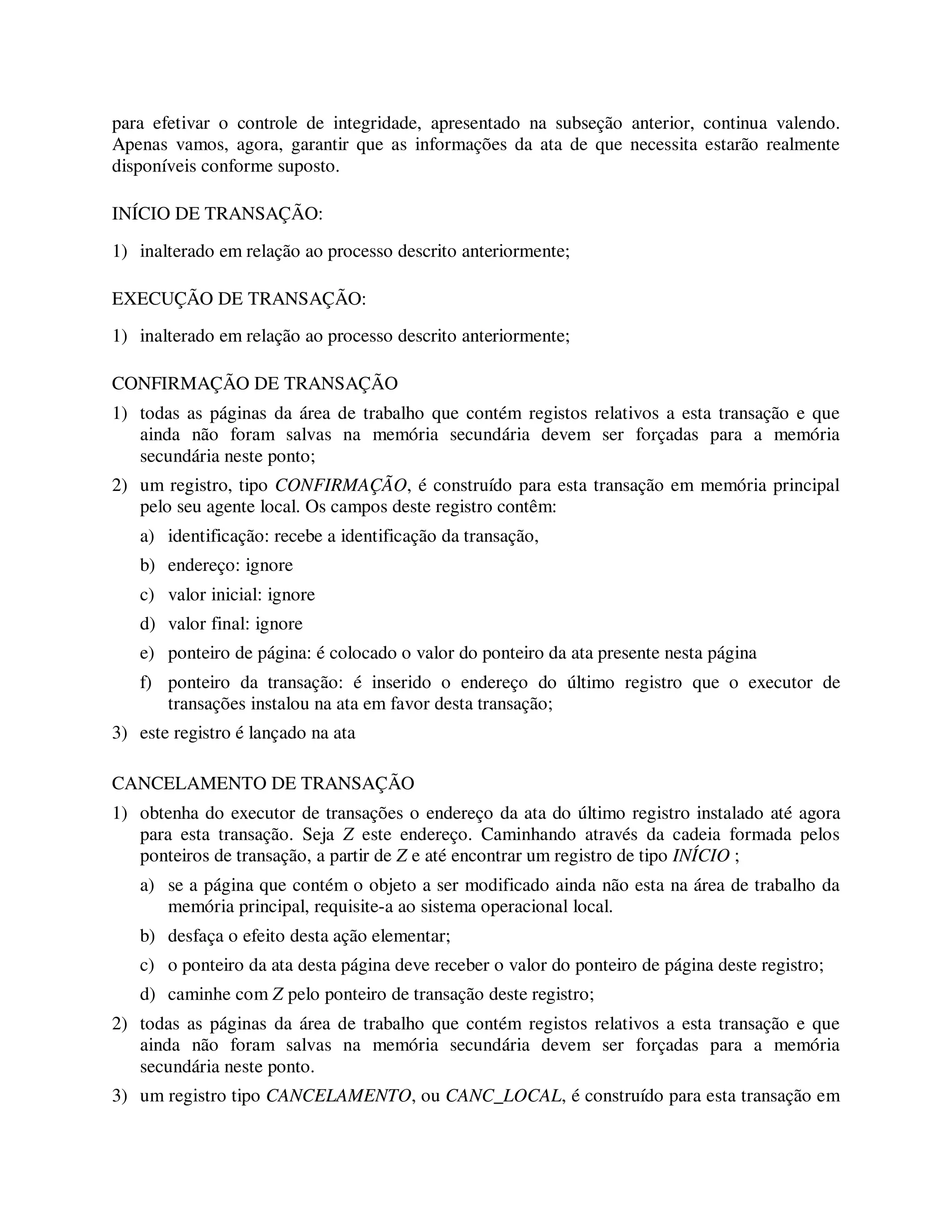 para efetivar o controle de integridade, apresentado na subseção anterior, continua valendo.
Apenas vamos, agora, garantir que as informações da ata de que necessita estarão realmente
disponíveis conforme suposto.
INÍCIO DE TRANSAÇÃO:
1) inalterado em relação ao processo descrito anteriormente;
EXECUÇÃO DE TRANSAÇÃO:
1) inalterado em relação ao processo descrito anteriormente;
CONFIRMAÇÃO DE TRANSAÇÃO
1) todas as páginas da área de trabalho que contém registos relativos a esta transação e que
ainda não foram salvas na memória secundária devem ser forçadas para a memória
secundária neste ponto;
2) um registro, tipo CONFIRMAÇÃO, é construído para esta transação em memória principal
pelo seu agente local. Os campos deste registro contêm:
a) identificação: recebe a identificação da transação,
b) endereço: ignore
c) valor inicial: ignore
d) valor final: ignore
e) ponteiro de página: é colocado o valor do ponteiro da ata presente nesta página
f) ponteiro da transação: é inserido o endereço do último registro que o executor de
transações instalou na ata em favor desta transação;
3) este registro é lançado na ata
CANCELAMENTO DE TRANSAÇÃO
1) obtenha do executor de transações o endereço da ata do último registro instalado até agora
para esta transação. Seja Z este endereço. Caminhando através da cadeia formada pelos
ponteiros de transação, a partir de Z e até encontrar um registro de tipo INÍCIO ;
a) se a página que contém o objeto a ser modificado ainda não esta na área de trabalho da
memória principal, requisite-a ao sistema operacional local.
b) desfaça o efeito desta ação elementar;
c) o ponteiro da ata desta página deve receber o valor do ponteiro de página deste registro;
d) caminhe com Z pelo ponteiro de transação deste registro;
2) todas as páginas da área de trabalho que contém registos relativos a esta transação e que
ainda não foram salvas na memória secundária devem ser forçadas para a memória
secundária neste ponto.
3) um registro tipo CANCELAMENTO, ou CANC_LOCAL, é construído para esta transação em
 