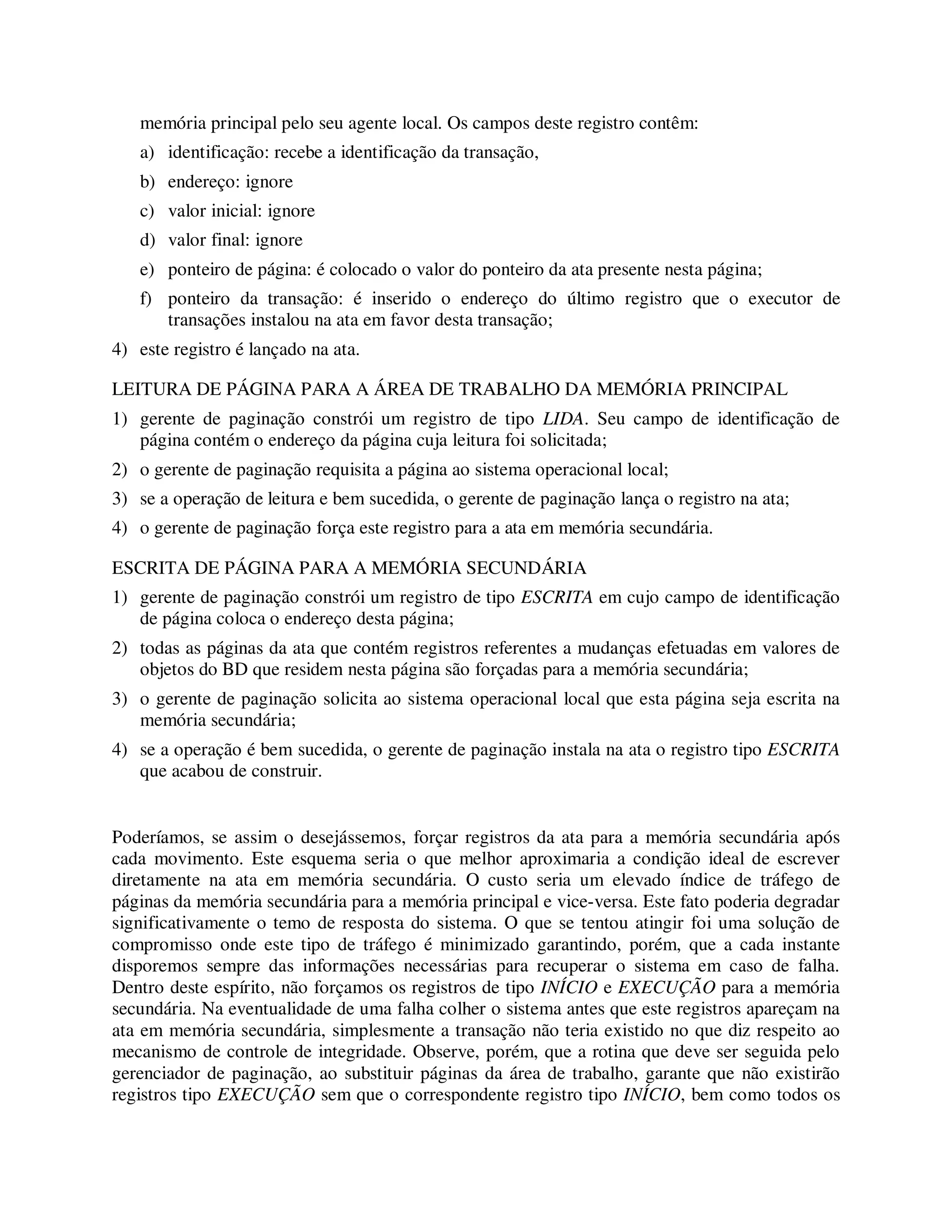 memória principal pelo seu agente local. Os campos deste registro contêm:
a) identificação: recebe a identificação da transação,
b) endereço: ignore
c) valor inicial: ignore
d) valor final: ignore
e) ponteiro de página: é colocado o valor do ponteiro da ata presente nesta página;
f) ponteiro da transação: é inserido o endereço do último registro que o executor de
transações instalou na ata em favor desta transação;
4) este registro é lançado na ata.
LEITURA DE PÁGINA PARA A ÁREA DE TRABALHO DA MEMÓRIA PRINCIPAL
1) gerente de paginação constrói um registro de tipo LIDA. Seu campo de identificação de
página contém o endereço da página cuja leitura foi solicitada;
2) o gerente de paginação requisita a página ao sistema operacional local;
3) se a operação de leitura e bem sucedida, o gerente de paginação lança o registro na ata;
4) o gerente de paginação força este registro para a ata em memória secundária.
ESCRITA DE PÁGINA PARA A MEMÓRIA SECUNDÁRIA
1) gerente de paginação constrói um registro de tipo ESCRITA em cujo campo de identificação
de página coloca o endereço desta página;
2) todas as páginas da ata que contém registros referentes a mudanças efetuadas em valores de
objetos do BD que residem nesta página são forçadas para a memória secundária;
3) o gerente de paginação solicita ao sistema operacional local que esta página seja escrita na
memória secundária;
4) se a operação é bem sucedida, o gerente de paginação instala na ata o registro tipo ESCRITA
que acabou de construir.
Poderíamos, se assim o desejássemos, forçar registros da ata para a memória secundária após
cada movimento. Este esquema seria o que melhor aproximaria a condição ideal de escrever
diretamente na ata em memória secundária. O custo seria um elevado índice de tráfego de
páginas da memória secundária para a memória principal e vice-versa. Este fato poderia degradar
significativamente o temo de resposta do sistema. O que se tentou atingir foi uma solução de
compromisso onde este tipo de tráfego é minimizado garantindo, porém, que a cada instante
disporemos sempre das informações necessárias para recuperar o sistema em caso de falha.
Dentro deste espírito, não forçamos os registros de tipo INÍCIO e EXECUÇÃO para a memória
secundária. Na eventualidade de uma falha colher o sistema antes que este registros apareçam na
ata em memória secundária, simplesmente a transação não teria existido no que diz respeito ao
mecanismo de controle de integridade. Observe, porém, que a rotina que deve ser seguida pelo
gerenciador de paginação, ao substituir páginas da área de trabalho, garante que não existirão
registros tipo EXECUÇÃO sem que o correspondente registro tipo INÍCIO, bem como todos os
 