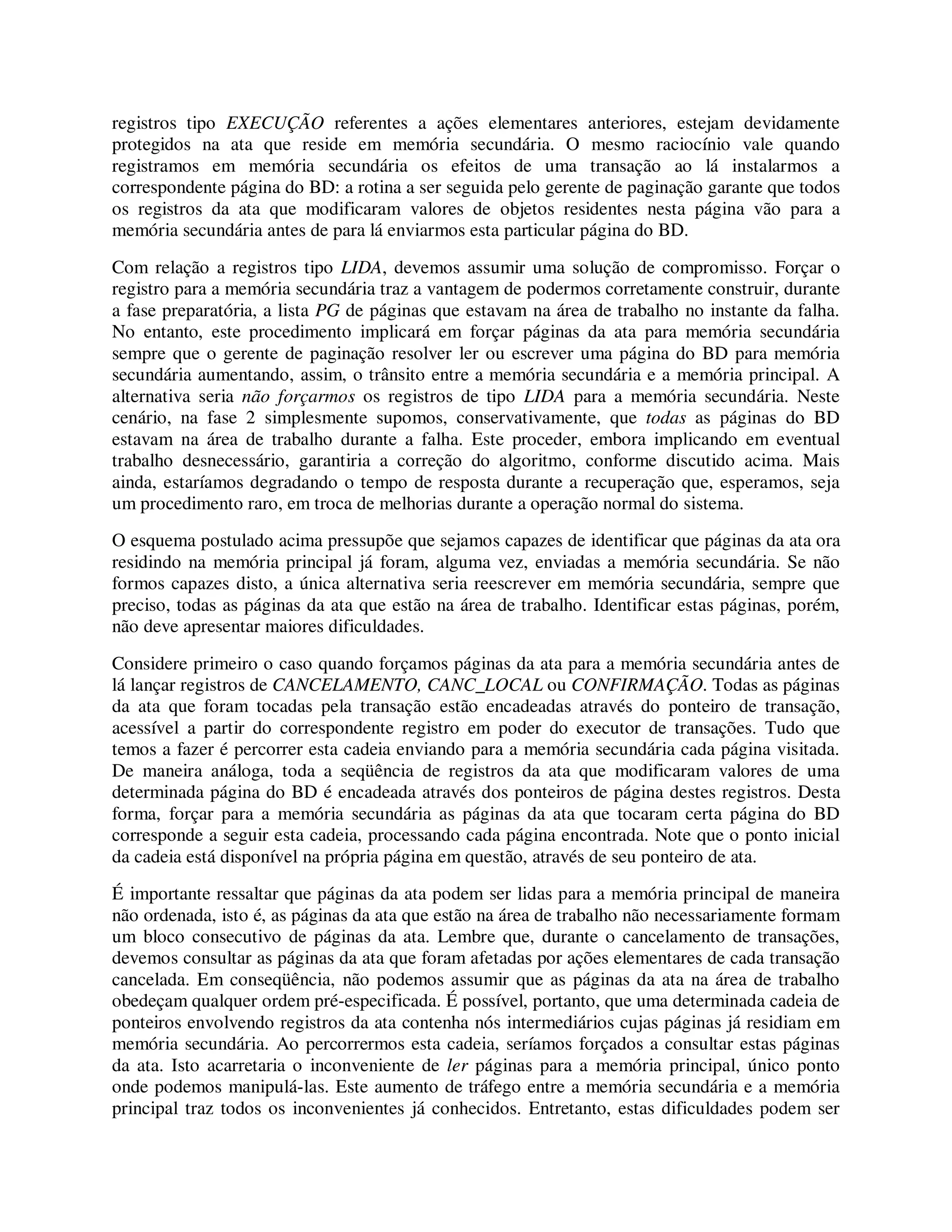 registros tipo EXECUÇÃO referentes a ações elementares anteriores, estejam devidamente
protegidos na ata que reside em memória secundária. O mesmo raciocínio vale quando
registramos em memória secundária os efeitos de uma transação ao lá instalarmos a
correspondente página do BD: a rotina a ser seguida pelo gerente de paginação garante que todos
os registros da ata que modificaram valores de objetos residentes nesta página vão para a
memória secundária antes de para lá enviarmos esta particular página do BD.
Com relação a registros tipo LIDA, devemos assumir uma solução de compromisso. Forçar o
registro para a memória secundária traz a vantagem de podermos corretamente construir, durante
a fase preparatória, a lista PG de páginas que estavam na área de trabalho no instante da falha.
No entanto, este procedimento implicará em forçar páginas da ata para memória secundária
sempre que o gerente de paginação resolver ler ou escrever uma página do BD para memória
secundária aumentando, assim, o trânsito entre a memória secundária e a memória principal. A
alternativa seria não forçarmos os registros de tipo LIDA para a memória secundária. Neste
cenário, na fase 2 simplesmente supomos, conservativamente, que todas as páginas do BD
estavam na área de trabalho durante a falha. Este proceder, embora implicando em eventual
trabalho desnecessário, garantiria a correção do algoritmo, conforme discutido acima. Mais
ainda, estaríamos degradando o tempo de resposta durante a recuperação que, esperamos, seja
um procedimento raro, em troca de melhorias durante a operação normal do sistema.
O esquema postulado acima pressupõe que sejamos capazes de identificar que páginas da ata ora
residindo na memória principal já foram, alguma vez, enviadas a memória secundária. Se não
formos capazes disto, a única alternativa seria reescrever em memória secundária, sempre que
preciso, todas as páginas da ata que estão na área de trabalho. Identificar estas páginas, porém,
não deve apresentar maiores dificuldades.
Considere primeiro o caso quando forçamos páginas da ata para a memória secundária antes de
lá lançar registros de CANCELAMENTO, CANC_LOCAL ou CONFIRMAÇÃO. Todas as páginas
da ata que foram tocadas pela transação estão encadeadas através do ponteiro de transação,
acessível a partir do correspondente registro em poder do executor de transações. Tudo que
temos a fazer é percorrer esta cadeia enviando para a memória secundária cada página visitada.
De maneira análoga, toda a seqüência de registros da ata que modificaram valores de uma
determinada página do BD é encadeada através dos ponteiros de página destes registros. Desta
forma, forçar para a memória secundária as páginas da ata que tocaram certa página do BD
corresponde a seguir esta cadeia, processando cada página encontrada. Note que o ponto inicial
da cadeia está disponível na própria página em questão, através de seu ponteiro de ata.
É importante ressaltar que páginas da ata podem ser lidas para a memória principal de maneira
não ordenada, isto é, as páginas da ata que estão na área de trabalho não necessariamente formam
um bloco consecutivo de páginas da ata. Lembre que, durante o cancelamento de transações,
devemos consultar as páginas da ata que foram afetadas por ações elementares de cada transação
cancelada. Em conseqüência, não podemos assumir que as páginas da ata na área de trabalho
obedeçam qualquer ordem pré-especificada. É possível, portanto, que uma determinada cadeia de
ponteiros envolvendo registros da ata contenha nós intermediários cujas páginas já residiam em
memória secundária. Ao percorrermos esta cadeia, seríamos forçados a consultar estas páginas
da ata. Isto acarretaria o inconveniente de ler páginas para a memória principal, único ponto
onde podemos manipulá-las. Este aumento de tráfego entre a memória secundária e a memória
principal traz todos os inconvenientes já conhecidos. Entretanto, estas dificuldades podem ser
 