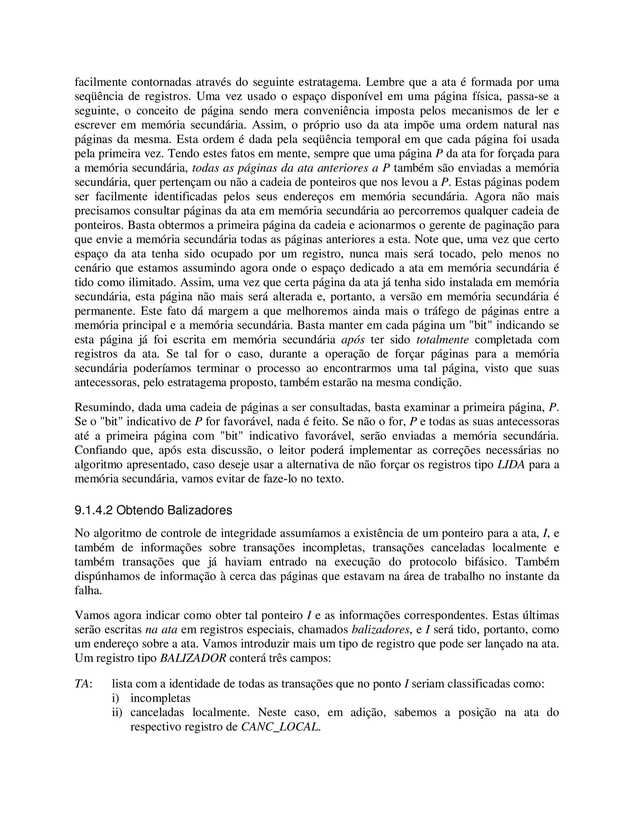 facilmente contornadas através do seguinte estratagema. Lembre que a ata é formada por uma
seqüência de registros. Uma vez usado o espaço disponível em uma página física, passa-se a
seguinte, o conceito de página sendo mera conveniência imposta pelos mecanismos de ler e
escrever em memória secundária. Assim, o próprio uso da ata impõe uma ordem natural nas
páginas da mesma. Esta ordem é dada pela seqüência temporal em que cada página foi usada
pela primeira vez. Tendo estes fatos em mente, sempre que uma página P da ata for forçada para
a memória secundária, todas as páginas da ata anteriores a P também são enviadas a memória
secundária, quer pertençam ou não a cadeia de ponteiros que nos levou a P. Estas páginas podem
ser facilmente identificadas pelos seus endereços em memória secundária. Agora não mais
precisamos consultar páginas da ata em memória secundária ao percorremos qualquer cadeia de
ponteiros. Basta obtermos a primeira página da cadeia e acionarmos o gerente de paginação para
que envie a memória secundária todas as páginas anteriores a esta. Note que, uma vez que certo
espaço da ata tenha sido ocupado por um registro, nunca mais será tocado, pelo menos no
cenário que estamos assumindo agora onde o espaço dedicado a ata em memória secundária é
tido como ilimitado. Assim, uma vez que certa página da ata já tenha sido instalada em memória
secundária, esta página não mais será alterada e, portanto, a versão em memória secundária é
permanente. Este fato dá margem a que melhoremos ainda mais o tráfego de páginas entre a
memória principal e a memória secundária. Basta manter em cada página um "bit" indicando se
esta página já foi escrita em memória secundária após ter sido totalmente completada com
registros da ata. Se tal for o caso, durante a operação de forçar páginas para a memória
secundária poderíamos terminar o processo ao encontrarmos uma tal página, visto que suas
antecessoras, pelo estratagema proposto, também estarão na mesma condição.
Resumindo, dada uma cadeia de páginas a ser consultadas, basta examinar a primeira página, P.
Se o "bit" indicativo de P for favorável, nada é feito. Se não o for, P e todas as suas antecessoras
até a primeira página com "bit" indicativo favorável, serão enviadas a memória secundária.
Confiando que, após esta discussão, o leitor poderá implementar as correções necessárias no
algoritmo apresentado, caso deseje usar a alternativa de não forçar os registros tipo LIDA para a
memória secundária, vamos evitar de faze-lo no texto.
9.1.4.2 Obtendo Balizadores
No algoritmo de controle de integridade assumíamos a existência de um ponteiro para a ata, I, e
também de informações sobre transações incompletas, transações canceladas localmente e
também transações que já haviam entrado na execução do protocolo bifásico. Também
dispúnhamos de informação à cerca das páginas que estavam na área de trabalho no instante da
falha.
Vamos agora indicar como obter tal ponteiro I e as informações correspondentes. Estas últimas
serão escritas na ata em registros especiais, chamados balizadores, e I será tido, portanto, como
um endereço sobre a ata. Vamos introduzir mais um tipo de registro que pode ser lançado na ata.
Um registro tipo BALIZADOR conterá três campos:
TA: lista com a identidade de todas as transações que no ponto I seriam classificadas como:
i) incompletas
ii) canceladas localmente. Neste caso, em adição, sabemos a posição na ata do
respectivo registro de CANC_LOCAL.
 