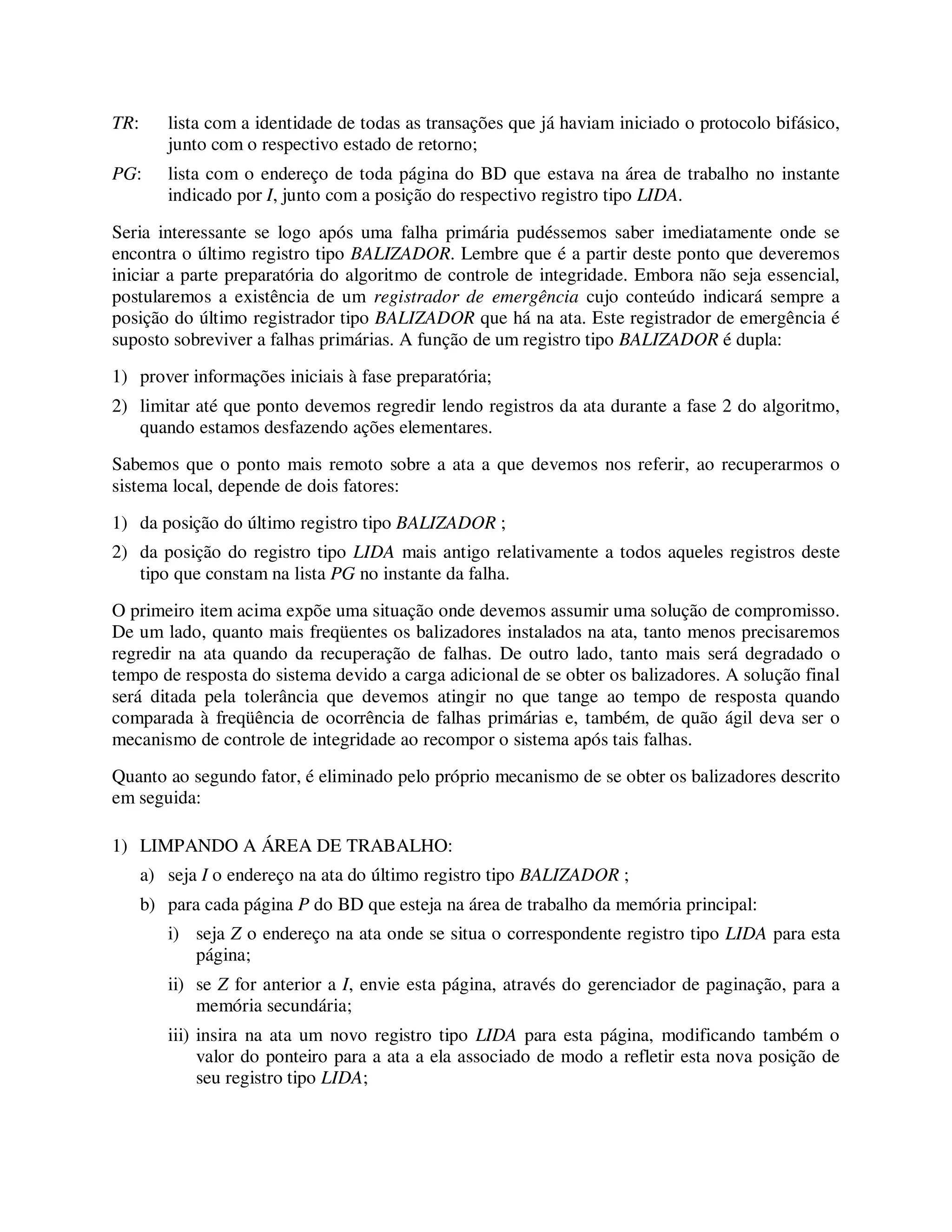 TR: lista com a identidade de todas as transações que já haviam iniciado o protocolo bifásico,
junto com o respectivo estado de retorno;
PG: lista com o endereço de toda página do BD que estava na área de trabalho no instante
indicado por I, junto com a posição do respectivo registro tipo LIDA.
Seria interessante se logo após uma falha primária pudéssemos saber imediatamente onde se
encontra o último registro tipo BALIZADOR. Lembre que é a partir deste ponto que deveremos
iniciar a parte preparatória do algoritmo de controle de integridade. Embora não seja essencial,
postularemos a existência de um registrador de emergência cujo conteúdo indicará sempre a
posição do último registrador tipo BALIZADOR que há na ata. Este registrador de emergência é
suposto sobreviver a falhas primárias. A função de um registro tipo BALIZADOR é dupla:
1) prover informações iniciais à fase preparatória;
2) limitar até que ponto devemos regredir lendo registros da ata durante a fase 2 do algoritmo,
quando estamos desfazendo ações elementares.
Sabemos que o ponto mais remoto sobre a ata a que devemos nos referir, ao recuperarmos o
sistema local, depende de dois fatores:
1) da posição do último registro tipo BALIZADOR ;
2) da posição do registro tipo LIDA mais antigo relativamente a todos aqueles registros deste
tipo que constam na lista PG no instante da falha.
O primeiro item acima expõe uma situação onde devemos assumir uma solução de compromisso.
De um lado, quanto mais freqüentes os balizadores instalados na ata, tanto menos precisaremos
regredir na ata quando da recuperação de falhas. De outro lado, tanto mais será degradado o
tempo de resposta do sistema devido a carga adicional de se obter os balizadores. A solução final
será ditada pela tolerância que devemos atingir no que tange ao tempo de resposta quando
comparada à freqüência de ocorrência de falhas primárias e, também, de quão ágil deva ser o
mecanismo de controle de integridade ao recompor o sistema após tais falhas.
Quanto ao segundo fator, é eliminado pelo próprio mecanismo de se obter os balizadores descrito
em seguida:
1) LIMPANDO A ÁREA DE TRABALHO:
a) seja I o endereço na ata do último registro tipo BALIZADOR ;
b) para cada página P do BD que esteja na área de trabalho da memória principal:
i) seja Z o endereço na ata onde se situa o correspondente registro tipo LIDA para esta
página;
ii) se Z for anterior a I, envie esta página, através do gerenciador de paginação, para a
memória secundária;
iii) insira na ata um novo registro tipo LIDA para esta página, modificando também o
valor do ponteiro para a ata a ela associado de modo a refletir esta nova posição de
seu registro tipo LIDA;
 