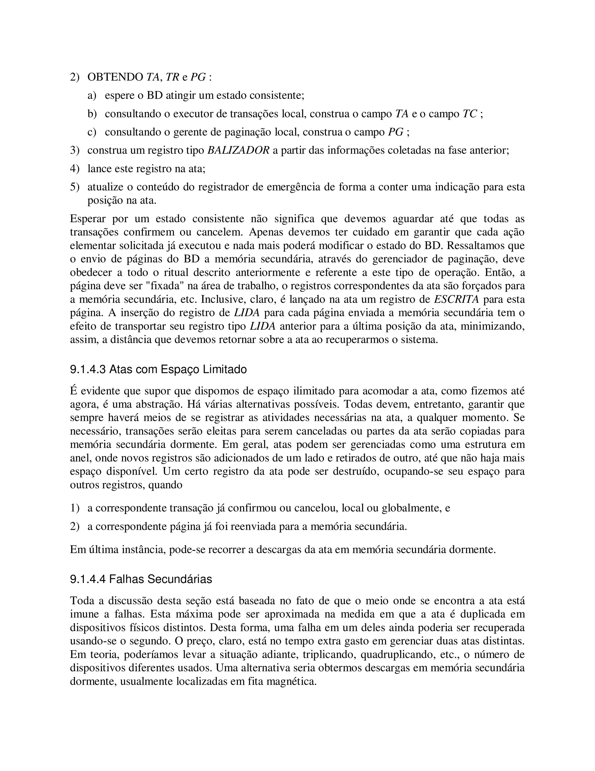 2) OBTENDO TA, TR e PG :
a) espere o BD atingir um estado consistente;
b) consultando o executor de transações local, construa o campo TA e o campo TC ;
c) consultando o gerente de paginação local, construa o campo PG ;
3) construa um registro tipo BALIZADOR a partir das informações coletadas na fase anterior;
4) lance este registro na ata;
5) atualize o conteúdo do registrador de emergência de forma a conter uma indicação para esta
posição na ata.
Esperar por um estado consistente não significa que devemos aguardar até que todas as
transações confirmem ou cancelem. Apenas devemos ter cuidado em garantir que cada ação
elementar solicitada já executou e nada mais poderá modificar o estado do BD. Ressaltamos que
o envio de páginas do BD a memória secundária, através do gerenciador de paginação, deve
obedecer a todo o ritual descrito anteriormente e referente a este tipo de operação. Então, a
página deve ser "fixada" na área de trabalho, o registros correspondentes da ata são forçados para
a memória secundária, etc. Inclusive, claro, é lançado na ata um registro de ESCRITA para esta
página. A inserção do registro de LIDA para cada página enviada a memória secundária tem o
efeito de transportar seu registro tipo LIDA anterior para a última posição da ata, minimizando,
assim, a distância que devemos retornar sobre a ata ao recuperarmos o sistema.
9.1.4.3 Atas com Espaço Limitado
É evidente que supor que dispomos de espaço ilimitado para acomodar a ata, como fizemos até
agora, é uma abstração. Há várias alternativas possíveis. Todas devem, entretanto, garantir que
sempre haverá meios de se registrar as atividades necessárias na ata, a qualquer momento. Se
necessário, transações serão eleitas para serem canceladas ou partes da ata serão copiadas para
memória secundária dormente. Em geral, atas podem ser gerenciadas como uma estrutura em
anel, onde novos registros são adicionados de um lado e retirados de outro, até que não haja mais
espaço disponível. Um certo registro da ata pode ser destruído, ocupando-se seu espaço para
outros registros, quando
1) a correspondente transação já confirmou ou cancelou, local ou globalmente, e
2) a correspondente página já foi reenviada para a memória secundária.
Em última instância, pode-se recorrer a descargas da ata em memória secundária dormente.
9.1.4.4 Falhas Secundárias
Toda a discussão desta seção está baseada no fato de que o meio onde se encontra a ata está
imune a falhas. Esta máxima pode ser aproximada na medida em que a ata é duplicada em
dispositivos físicos distintos. Desta forma, uma falha em um deles ainda poderia ser recuperada
usando-se o segundo. O preço, claro, está no tempo extra gasto em gerenciar duas atas distintas.
Em teoria, poderíamos levar a situação adiante, triplicando, quadruplicando, etc., o número de
dispositivos diferentes usados. Uma alternativa seria obtermos descargas em memória secundária
dormente, usualmente localizadas em fita magnética.
 