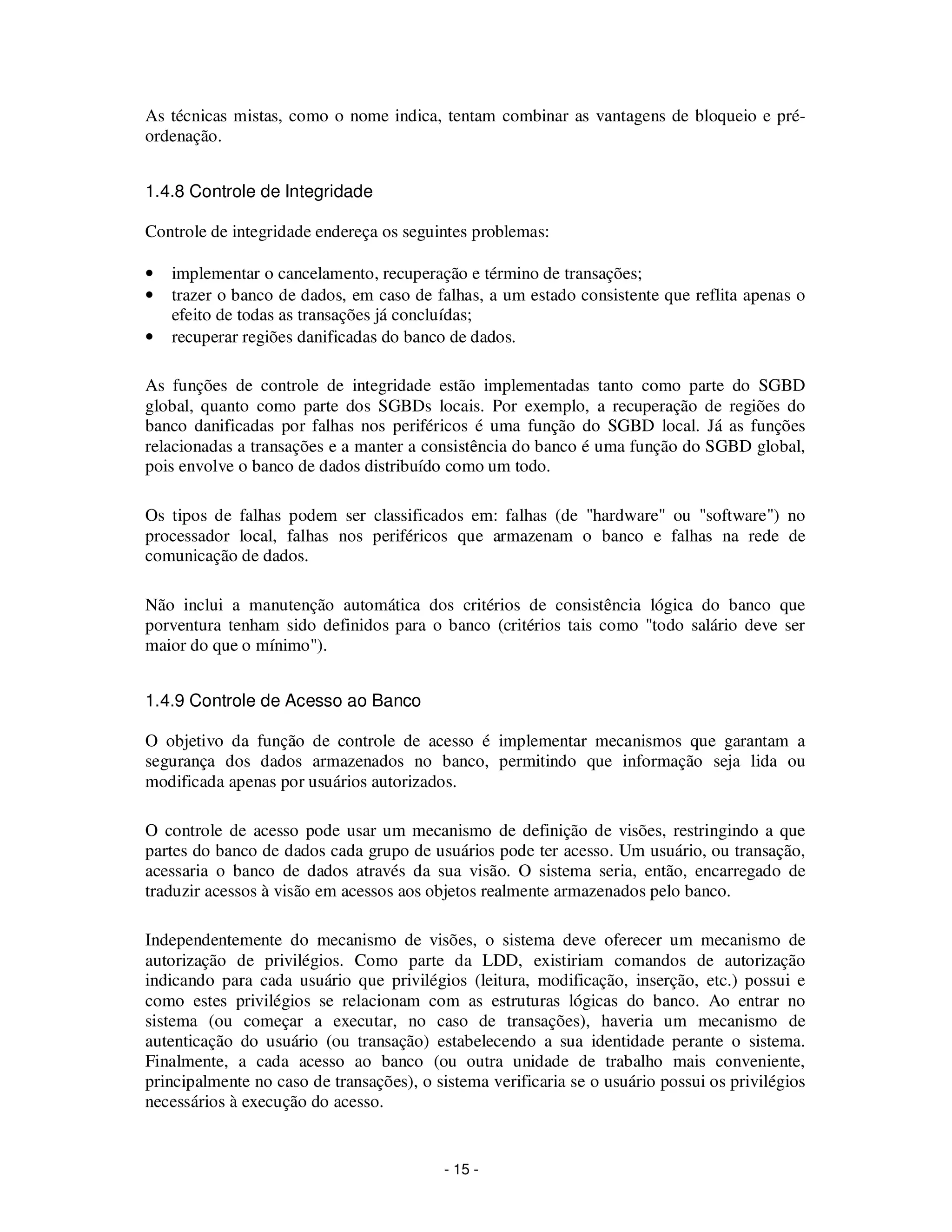 - 15 -
As técnicas mistas, como o nome indica, tentam combinar as vantagens de bloqueio e pré-
ordenação.
1.4.8 Controle de Integridade
Controle de integridade endereça os seguintes problemas:
• implementar o cancelamento, recuperação e término de transações;
• trazer o banco de dados, em caso de falhas, a um estado consistente que reflita apenas o
efeito de todas as transações já concluídas;
• recuperar regiões danificadas do banco de dados.
As funções de controle de integridade estão implementadas tanto como parte do SGBD
global, quanto como parte dos SGBDs locais. Por exemplo, a recuperação de regiões do
banco danificadas por falhas nos periféricos é uma função do SGBD local. Já as funções
relacionadas a transações e a manter a consistência do banco é uma função do SGBD global,
pois envolve o banco de dados distribuído como um todo.
Os tipos de falhas podem ser classificados em: falhas (de "hardware" ou "software") no
processador local, falhas nos periféricos que armazenam o banco e falhas na rede de
comunicação de dados.
Não inclui a manutenção automática dos critérios de consistência lógica do banco que
porventura tenham sido definidos para o banco (critérios tais como "todo salário deve ser
maior do que o mínimo").
1.4.9 Controle de Acesso ao Banco
O objetivo da função de controle de acesso é implementar mecanismos que garantam a
segurança dos dados armazenados no banco, permitindo que informação seja lida ou
modificada apenas por usuários autorizados.
O controle de acesso pode usar um mecanismo de definição de visões, restringindo a que
partes do banco de dados cada grupo de usuários pode ter acesso. Um usuário, ou transação,
acessaria o banco de dados através da sua visão. O sistema seria, então, encarregado de
traduzir acessos à visão em acessos aos objetos realmente armazenados pelo banco.
Independentemente do mecanismo de visões, o sistema deve oferecer um mecanismo de
autorização de privilégios. Como parte da LDD, existiriam comandos de autorização
indicando para cada usuário que privilégios (leitura, modificação, inserção, etc.) possui e
como estes privilégios se relacionam com as estruturas lógicas do banco. Ao entrar no
sistema (ou começar a executar, no caso de transações), haveria um mecanismo de
autenticação do usuário (ou transação) estabelecendo a sua identidade perante o sistema.
Finalmente, a cada acesso ao banco (ou outra unidade de trabalho mais conveniente,
principalmente no caso de transações), o sistema verificaria se o usuário possui os privilégios
necessários à execução do acesso.
 