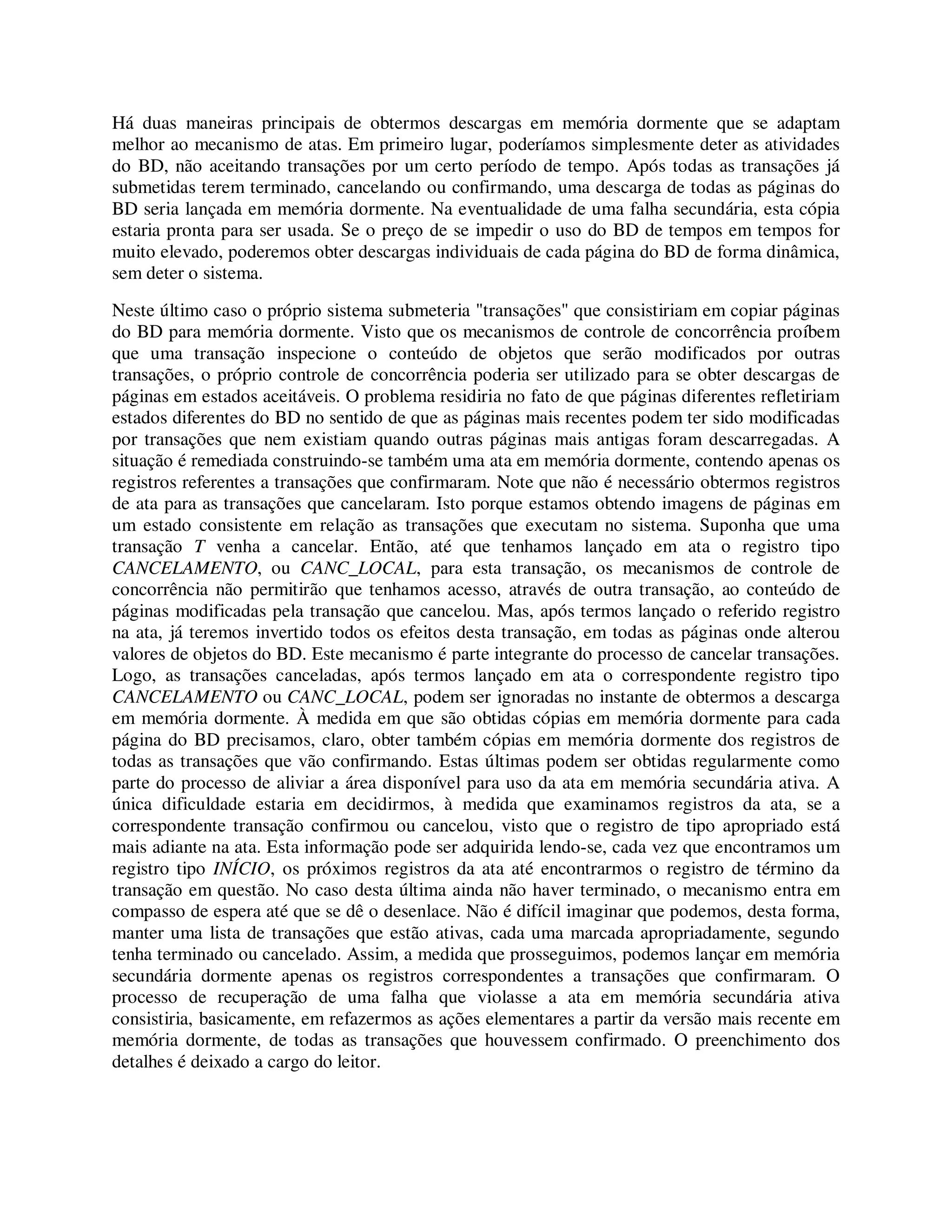 Há duas maneiras principais de obtermos descargas em memória dormente que se adaptam
melhor ao mecanismo de atas. Em primeiro lugar, poderíamos simplesmente deter as atividades
do BD, não aceitando transações por um certo período de tempo. Após todas as transações já
submetidas terem terminado, cancelando ou confirmando, uma descarga de todas as páginas do
BD seria lançada em memória dormente. Na eventualidade de uma falha secundária, esta cópia
estaria pronta para ser usada. Se o preço de se impedir o uso do BD de tempos em tempos for
muito elevado, poderemos obter descargas individuais de cada página do BD de forma dinâmica,
sem deter o sistema.
Neste último caso o próprio sistema submeteria "transações" que consistiriam em copiar páginas
do BD para memória dormente. Visto que os mecanismos de controle de concorrência proíbem
que uma transação inspecione o conteúdo de objetos que serão modificados por outras
transações, o próprio controle de concorrência poderia ser utilizado para se obter descargas de
páginas em estados aceitáveis. O problema residiria no fato de que páginas diferentes refletiriam
estados diferentes do BD no sentido de que as páginas mais recentes podem ter sido modificadas
por transações que nem existiam quando outras páginas mais antigas foram descarregadas. A
situação é remediada construindo-se também uma ata em memória dormente, contendo apenas os
registros referentes a transações que confirmaram. Note que não é necessário obtermos registros
de ata para as transações que cancelaram. Isto porque estamos obtendo imagens de páginas em
um estado consistente em relação as transações que executam no sistema. Suponha que uma
transação T venha a cancelar. Então, até que tenhamos lançado em ata o registro tipo
CANCELAMENTO, ou CANC_LOCAL, para esta transação, os mecanismos de controle de
concorrência não permitirão que tenhamos acesso, através de outra transação, ao conteúdo de
páginas modificadas pela transação que cancelou. Mas, após termos lançado o referido registro
na ata, já teremos invertido todos os efeitos desta transação, em todas as páginas onde alterou
valores de objetos do BD. Este mecanismo é parte integrante do processo de cancelar transações.
Logo, as transações canceladas, após termos lançado em ata o correspondente registro tipo
CANCELAMENTO ou CANC_LOCAL, podem ser ignoradas no instante de obtermos a descarga
em memória dormente. À medida em que são obtidas cópias em memória dormente para cada
página do BD precisamos, claro, obter também cópias em memória dormente dos registros de
todas as transações que vão confirmando. Estas últimas podem ser obtidas regularmente como
parte do processo de aliviar a área disponível para uso da ata em memória secundária ativa. A
única dificuldade estaria em decidirmos, à medida que examinamos registros da ata, se a
correspondente transação confirmou ou cancelou, visto que o registro de tipo apropriado está
mais adiante na ata. Esta informação pode ser adquirida lendo-se, cada vez que encontramos um
registro tipo INÍCIO, os próximos registros da ata até encontrarmos o registro de término da
transação em questão. No caso desta última ainda não haver terminado, o mecanismo entra em
compasso de espera até que se dê o desenlace. Não é difícil imaginar que podemos, desta forma,
manter uma lista de transações que estão ativas, cada uma marcada apropriadamente, segundo
tenha terminado ou cancelado. Assim, a medida que prosseguimos, podemos lançar em memória
secundária dormente apenas os registros correspondentes a transações que confirmaram. O
processo de recuperação de uma falha que violasse a ata em memória secundária ativa
consistiria, basicamente, em refazermos as ações elementares a partir da versão mais recente em
memória dormente, de todas as transações que houvessem confirmado. O preenchimento dos
detalhes é deixado a cargo do leitor.
 