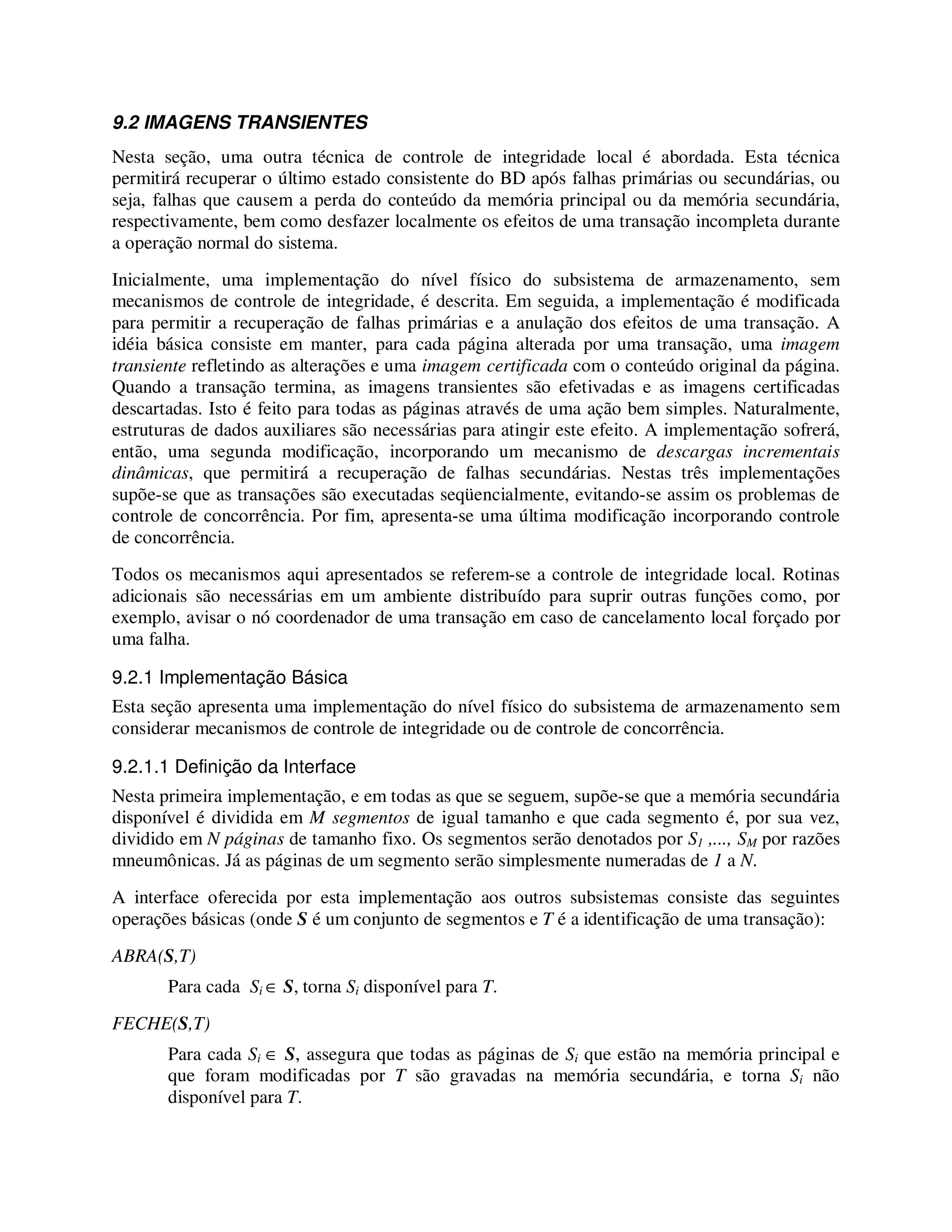 9.2 IMAGENS TRANSIENTES
Nesta seção, uma outra técnica de controle de integridade local é abordada. Esta técnica
permitirá recuperar o último estado consistente do BD após falhas primárias ou secundárias, ou
seja, falhas que causem a perda do conteúdo da memória principal ou da memória secundária,
respectivamente, bem como desfazer localmente os efeitos de uma transação incompleta durante
a operação normal do sistema.
Inicialmente, uma implementação do nível físico do subsistema de armazenamento, sem
mecanismos de controle de integridade, é descrita. Em seguida, a implementação é modificada
para permitir a recuperação de falhas primárias e a anulação dos efeitos de uma transação. A
idéia básica consiste em manter, para cada página alterada por uma transação, uma imagem
transiente refletindo as alterações e uma imagem certificada com o conteúdo original da página.
Quando a transação termina, as imagens transientes são efetivadas e as imagens certificadas
descartadas. Isto é feito para todas as páginas através de uma ação bem simples. Naturalmente,
estruturas de dados auxiliares são necessárias para atingir este efeito. A implementação sofrerá,
então, uma segunda modificação, incorporando um mecanismo de descargas incrementais
dinâmicas, que permitirá a recuperação de falhas secundárias. Nestas três implementações
supõe-se que as transações são executadas seqüencialmente, evitando-se assim os problemas de
controle de concorrência. Por fim, apresenta-se uma última modificação incorporando controle
de concorrência.
Todos os mecanismos aqui apresentados se referem-se a controle de integridade local. Rotinas
adicionais são necessárias em um ambiente distribuído para suprir outras funções como, por
exemplo, avisar o nó coordenador de uma transação em caso de cancelamento local forçado por
uma falha.
9.2.1 Implementação Básica
Esta seção apresenta uma implementação do nível físico do subsistema de armazenamento sem
considerar mecanismos de controle de integridade ou de controle de concorrência.
9.2.1.1 Definição da Interface
Nesta primeira implementação, e em todas as que se seguem, supõe-se que a memória secundária
disponível é dividida em M segmentos de igual tamanho e que cada segmento é, por sua vez,
dividido em N páginas de tamanho fixo. Os segmentos serão denotados por S1 ,..., SM por razões
mneumônicas. Já as páginas de um segmento serão simplesmente numeradas de 1 a N.
A interface oferecida por esta implementação aos outros subsistemas consiste das seguintes
operações básicas (onde S é um conjunto de segmentos e T é a identificação de uma transação):
ABRA(S,T)
Para cada Si ∈ S, torna Si disponível para T.
FECHE(S,T)
Para cada Si ∈ S, assegura que todas as páginas de Si que estão na memória principal e
que foram modificadas por T são gravadas na memória secundária, e torna Si não
disponível para T.
 