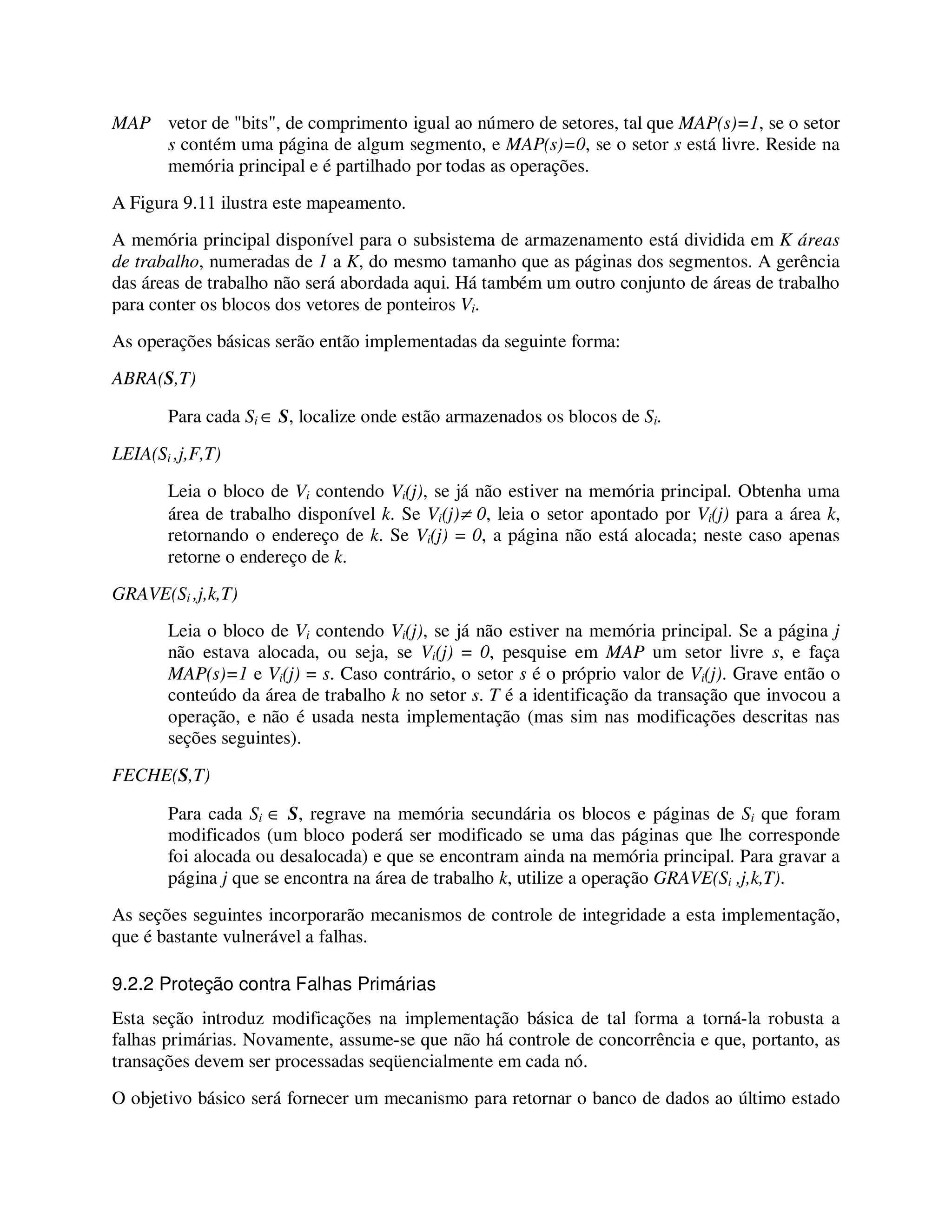 MAP vetor de "bits", de comprimento igual ao número de setores, tal que MAP(s)=1, se o setor
s contém uma página de algum segmento, e MAP(s)=0, se o setor s está livre. Reside na
memória principal e é partilhado por todas as operações.
A Figura 9.11 ilustra este mapeamento.
A memória principal disponível para o subsistema de armazenamento está dividida em K áreas
de trabalho, numeradas de 1 a K, do mesmo tamanho que as páginas dos segmentos. A gerência
das áreas de trabalho não será abordada aqui. Há também um outro conjunto de áreas de trabalho
para conter os blocos dos vetores de ponteiros Vi.
As operações básicas serão então implementadas da seguinte forma:
ABRA(S,T)
Para cada Si ∈ S, localize onde estão armazenados os blocos de Si.
LEIA(Si ,j,F,T)
Leia o bloco de Vi contendo Vi(j), se já não estiver na memória principal. Obtenha uma
área de trabalho disponível k. Se Vi(j)≠ 0, leia o setor apontado por Vi(j) para a área k,
retornando o endereço de k. Se Vi(j) = 0, a página não está alocada; neste caso apenas
retorne o endereço de k.
GRAVE(Si ,j,k,T)
Leia o bloco de Vi contendo Vi(j), se já não estiver na memória principal. Se a página j
não estava alocada, ou seja, se Vi(j) = 0, pesquise em MAP um setor livre s, e faça
MAP(s)=1 e Vi(j) = s. Caso contrário, o setor s é o próprio valor de Vi(j). Grave então o
conteúdo da área de trabalho k no setor s. T é a identificação da transação que invocou a
operação, e não é usada nesta implementação (mas sim nas modificações descritas nas
seções seguintes).
FECHE(S,T)
Para cada Si ∈ S, regrave na memória secundária os blocos e páginas de Si que foram
modificados (um bloco poderá ser modificado se uma das páginas que lhe corresponde
foi alocada ou desalocada) e que se encontram ainda na memória principal. Para gravar a
página j que se encontra na área de trabalho k, utilize a operação GRAVE(Si ,j,k,T).
As seções seguintes incorporarão mecanismos de controle de integridade a esta implementação,
que é bastante vulnerável a falhas.
9.2.2 Proteção contra Falhas Primárias
Esta seção introduz modificações na implementação básica de tal forma a torná-la robusta a
falhas primárias. Novamente, assume-se que não há controle de concorrência e que, portanto, as
transações devem ser processadas seqüencialmente em cada nó.
O objetivo básico será fornecer um mecanismo para retornar o banco de dados ao último estado
 