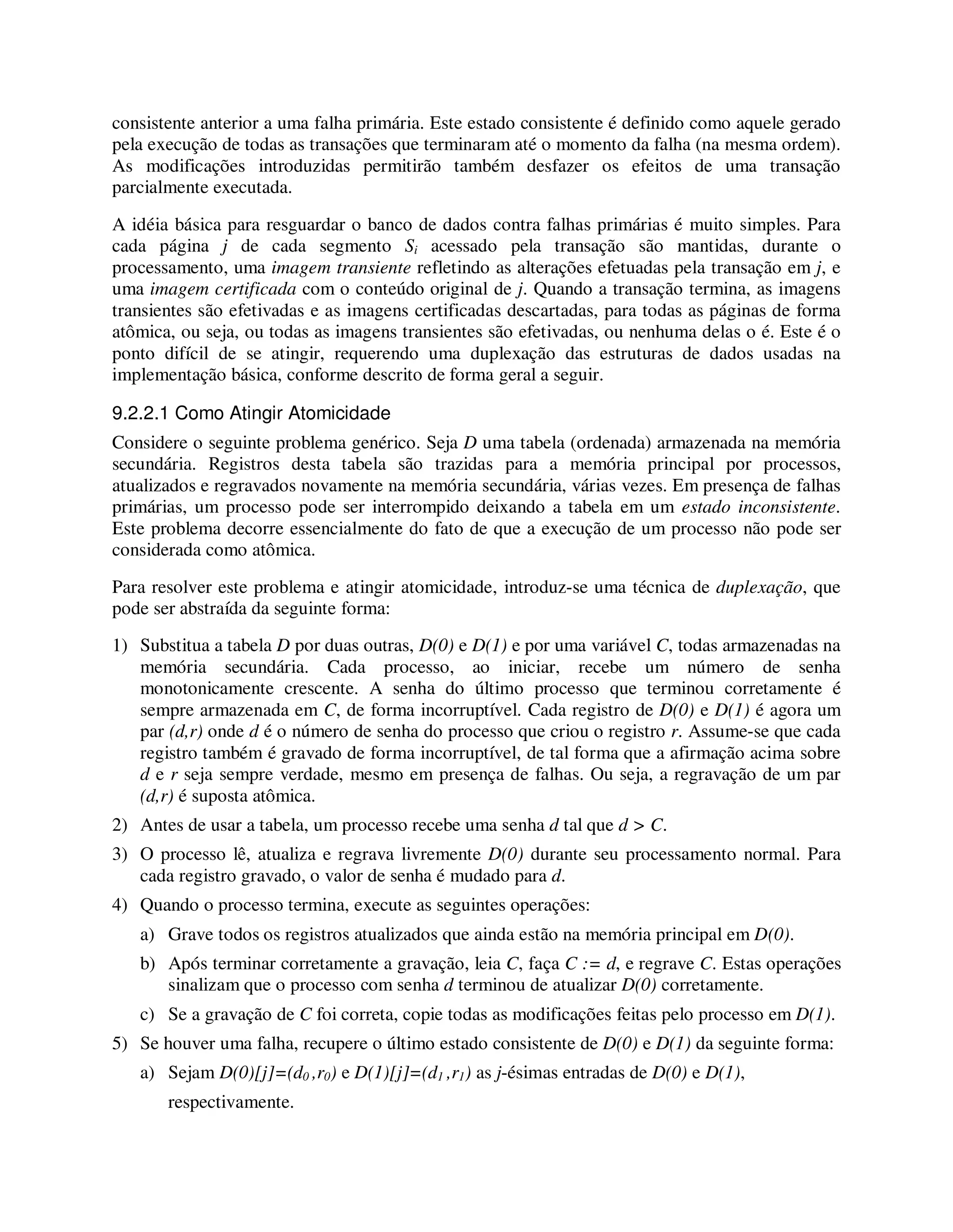 consistente anterior a uma falha primária. Este estado consistente é definido como aquele gerado
pela execução de todas as transações que terminaram até o momento da falha (na mesma ordem).
As modificações introduzidas permitirão também desfazer os efeitos de uma transação
parcialmente executada.
A idéia básica para resguardar o banco de dados contra falhas primárias é muito simples. Para
cada página j de cada segmento Si acessado pela transação são mantidas, durante o
processamento, uma imagem transiente refletindo as alterações efetuadas pela transação em j, e
uma imagem certificada com o conteúdo original de j. Quando a transação termina, as imagens
transientes são efetivadas e as imagens certificadas descartadas, para todas as páginas de forma
atômica, ou seja, ou todas as imagens transientes são efetivadas, ou nenhuma delas o é. Este é o
ponto difícil de se atingir, requerendo uma duplexação das estruturas de dados usadas na
implementação básica, conforme descrito de forma geral a seguir.
9.2.2.1 Como Atingir Atomicidade
Considere o seguinte problema genérico. Seja D uma tabela (ordenada) armazenada na memória
secundária. Registros desta tabela são trazidas para a memória principal por processos,
atualizados e regravados novamente na memória secundária, várias vezes. Em presença de falhas
primárias, um processo pode ser interrompido deixando a tabela em um estado inconsistente.
Este problema decorre essencialmente do fato de que a execução de um processo não pode ser
considerada como atômica.
Para resolver este problema e atingir atomicidade, introduz-se uma técnica de duplexação, que
pode ser abstraída da seguinte forma:
1) Substitua a tabela D por duas outras, D(0) e D(1) e por uma variável C, todas armazenadas na
memória secundária. Cada processo, ao iniciar, recebe um número de senha
monotonicamente crescente. A senha do último processo que terminou corretamente é
sempre armazenada em C, de forma incorruptível. Cada registro de D(0) e D(1) é agora um
par (d,r) onde d é o número de senha do processo que criou o registro r. Assume-se que cada
registro também é gravado de forma incorruptível, de tal forma que a afirmação acima sobre
d e r seja sempre verdade, mesmo em presença de falhas. Ou seja, a regravação de um par
(d,r) é suposta atômica.
2) Antes de usar a tabela, um processo recebe uma senha d tal que d > C.
3) O processo lê, atualiza e regrava livremente D(0) durante seu processamento normal. Para
cada registro gravado, o valor de senha é mudado para d.
4) Quando o processo termina, execute as seguintes operações:
a) Grave todos os registros atualizados que ainda estão na memória principal em D(0).
b) Após terminar corretamente a gravação, leia C, faça C := d, e regrave C. Estas operações
sinalizam que o processo com senha d terminou de atualizar D(0) corretamente.
c) Se a gravação de C foi correta, copie todas as modificações feitas pelo processo em D(1).
5) Se houver uma falha, recupere o último estado consistente de D(0) e D(1) da seguinte forma:
a) Sejam D(0)[j]=(d0 ,r0) e D(1)[j]=(d1 ,r1) as j-ésimas entradas de D(0) e D(1),
respectivamente.
 