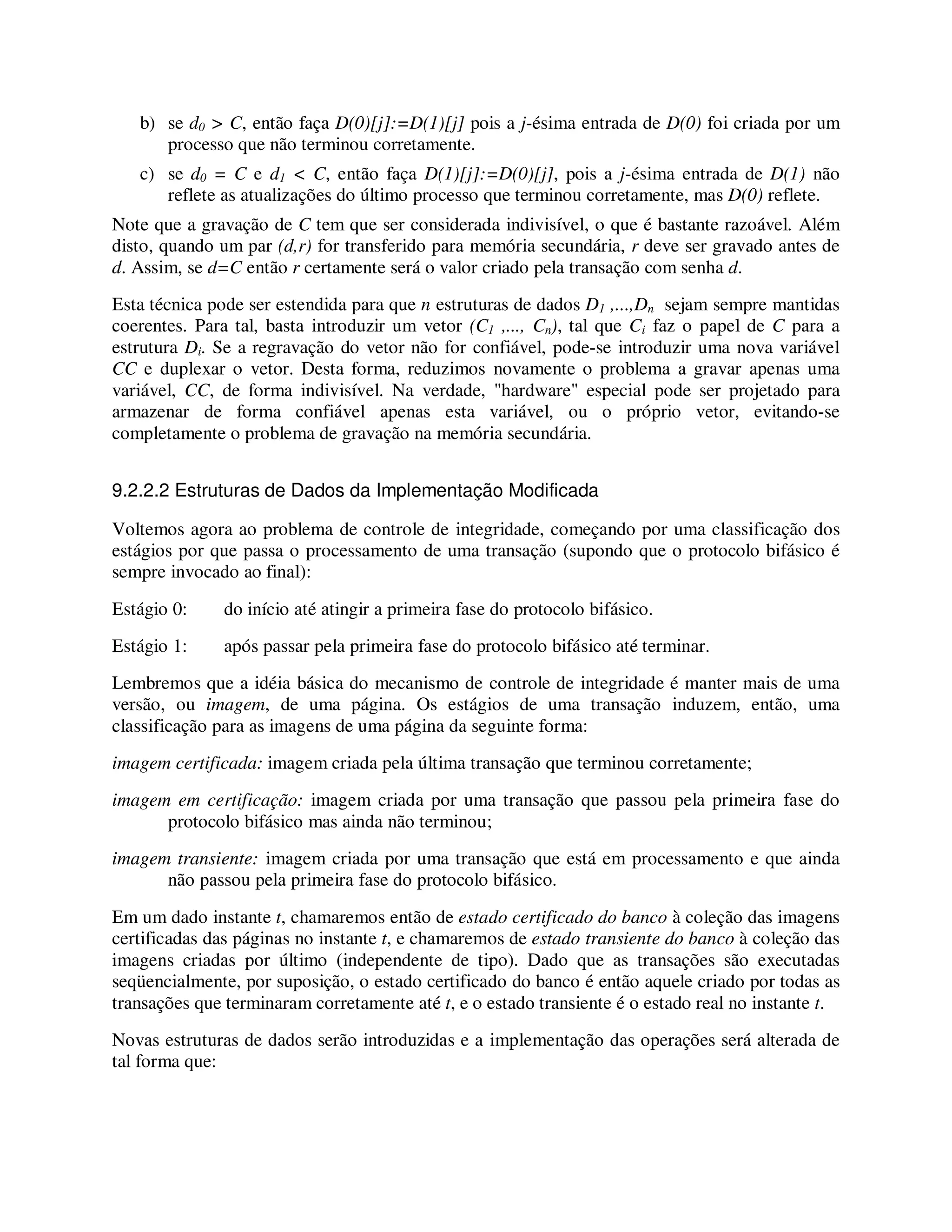 b) se d0 > C, então faça D(0)[j]:=D(1)[j] pois a j-ésima entrada de D(0) foi criada por um
processo que não terminou corretamente.
c) se d0 = C e d1 < C, então faça D(1)[j]:=D(0)[j], pois a j-ésima entrada de D(1) não
reflete as atualizações do último processo que terminou corretamente, mas D(0) reflete.
Note que a gravação de C tem que ser considerada indivisível, o que é bastante razoável. Além
disto, quando um par (d,r) for transferido para memória secundária, r deve ser gravado antes de
d. Assim, se d=C então r certamente será o valor criado pela transação com senha d.
Esta técnica pode ser estendida para que n estruturas de dados D1 ,...,Dn sejam sempre mantidas
coerentes. Para tal, basta introduzir um vetor (C1 ,..., Cn), tal que Ci faz o papel de C para a
estrutura Di. Se a regravação do vetor não for confiável, pode-se introduzir uma nova variável
CC e duplexar o vetor. Desta forma, reduzimos novamente o problema a gravar apenas uma
variável, CC, de forma indivisível. Na verdade, "hardware" especial pode ser projetado para
armazenar de forma confiável apenas esta variável, ou o próprio vetor, evitando-se
completamente o problema de gravação na memória secundária.
9.2.2.2 Estruturas de Dados da Implementação Modificada
Voltemos agora ao problema de controle de integridade, começando por uma classificação dos
estágios por que passa o processamento de uma transação (supondo que o protocolo bifásico é
sempre invocado ao final):
Estágio 0: do início até atingir a primeira fase do protocolo bifásico.
Estágio 1: após passar pela primeira fase do protocolo bifásico até terminar.
Lembremos que a idéia básica do mecanismo de controle de integridade é manter mais de uma
versão, ou imagem, de uma página. Os estágios de uma transação induzem, então, uma
classificação para as imagens de uma página da seguinte forma:
imagem certificada: imagem criada pela última transação que terminou corretamente;
imagem em certificação: imagem criada por uma transação que passou pela primeira fase do
protocolo bifásico mas ainda não terminou;
imagem transiente: imagem criada por uma transação que está em processamento e que ainda
não passou pela primeira fase do protocolo bifásico.
Em um dado instante t, chamaremos então de estado certificado do banco à coleção das imagens
certificadas das páginas no instante t, e chamaremos de estado transiente do banco à coleção das
imagens criadas por último (independente de tipo). Dado que as transações são executadas
seqüencialmente, por suposição, o estado certificado do banco é então aquele criado por todas as
transações que terminaram corretamente até t, e o estado transiente é o estado real no instante t.
Novas estruturas de dados serão introduzidas e a implementação das operações será alterada de
tal forma que:
 