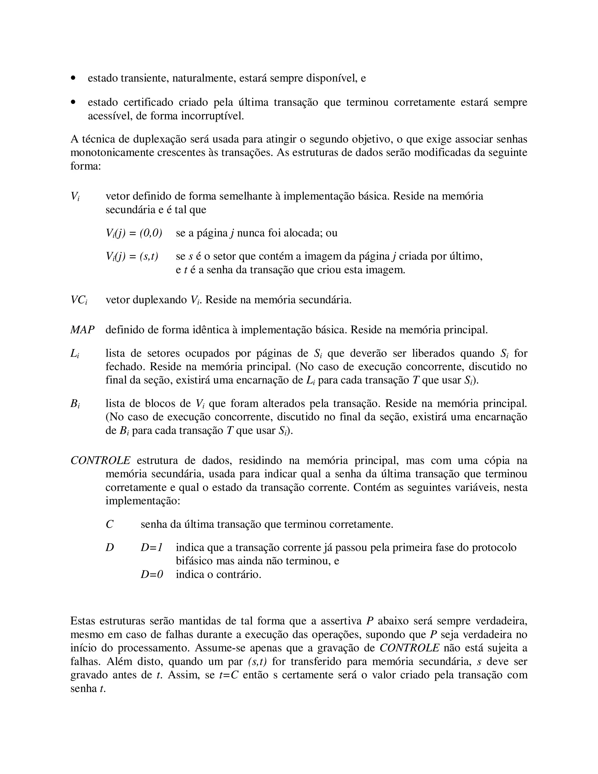• estado transiente, naturalmente, estará sempre disponível, e
• estado certificado criado pela última transação que terminou corretamente estará sempre
acessível, de forma incorruptível.
A técnica de duplexação será usada para atingir o segundo objetivo, o que exige associar senhas
monotonicamente crescentes às transações. As estruturas de dados serão modificadas da seguinte
forma:
Vi vetor definido de forma semelhante à implementação básica. Reside na memória
secundária e é tal que
Vi(j) = (0,0) se a página j nunca foi alocada; ou
Vi(j) = (s,t) se s é o setor que contém a imagem da página j criada por último,
e t é a senha da transação que criou esta imagem.
VCi vetor duplexando Vi. Reside na memória secundária.
MAP definido de forma idêntica à implementação básica. Reside na memória principal.
Li lista de setores ocupados por páginas de Si que deverão ser liberados quando Si for
fechado. Reside na memória principal. (No caso de execução concorrente, discutido no
final da seção, existirá uma encarnação de Li para cada transação T que usar Si).
Bi lista de blocos de Vi que foram alterados pela transação. Reside na memória principal.
(No caso de execução concorrente, discutido no final da seção, existirá uma encarnação
de Bi para cada transação T que usar Si).
CONTROLE estrutura de dados, residindo na memória principal, mas com uma cópia na
memória secundária, usada para indicar qual a senha da última transação que terminou
corretamente e qual o estado da transação corrente. Contém as seguintes variáveis, nesta
implementação:
C senha da última transação que terminou corretamente.
D D=1 indica que a transação corrente já passou pela primeira fase do protocolo
bifásico mas ainda não terminou, e
D=0 indica o contrário.
Estas estruturas serão mantidas de tal forma que a assertiva P abaixo será sempre verdadeira,
mesmo em caso de falhas durante a execução das operações, supondo que P seja verdadeira no
início do processamento. Assume-se apenas que a gravação de CONTROLE não está sujeita a
falhas. Além disto, quando um par (s,t) for transferido para memória secundária, s deve ser
gravado antes de t. Assim, se t=C então s certamente será o valor criado pela transação com
senha t.
 