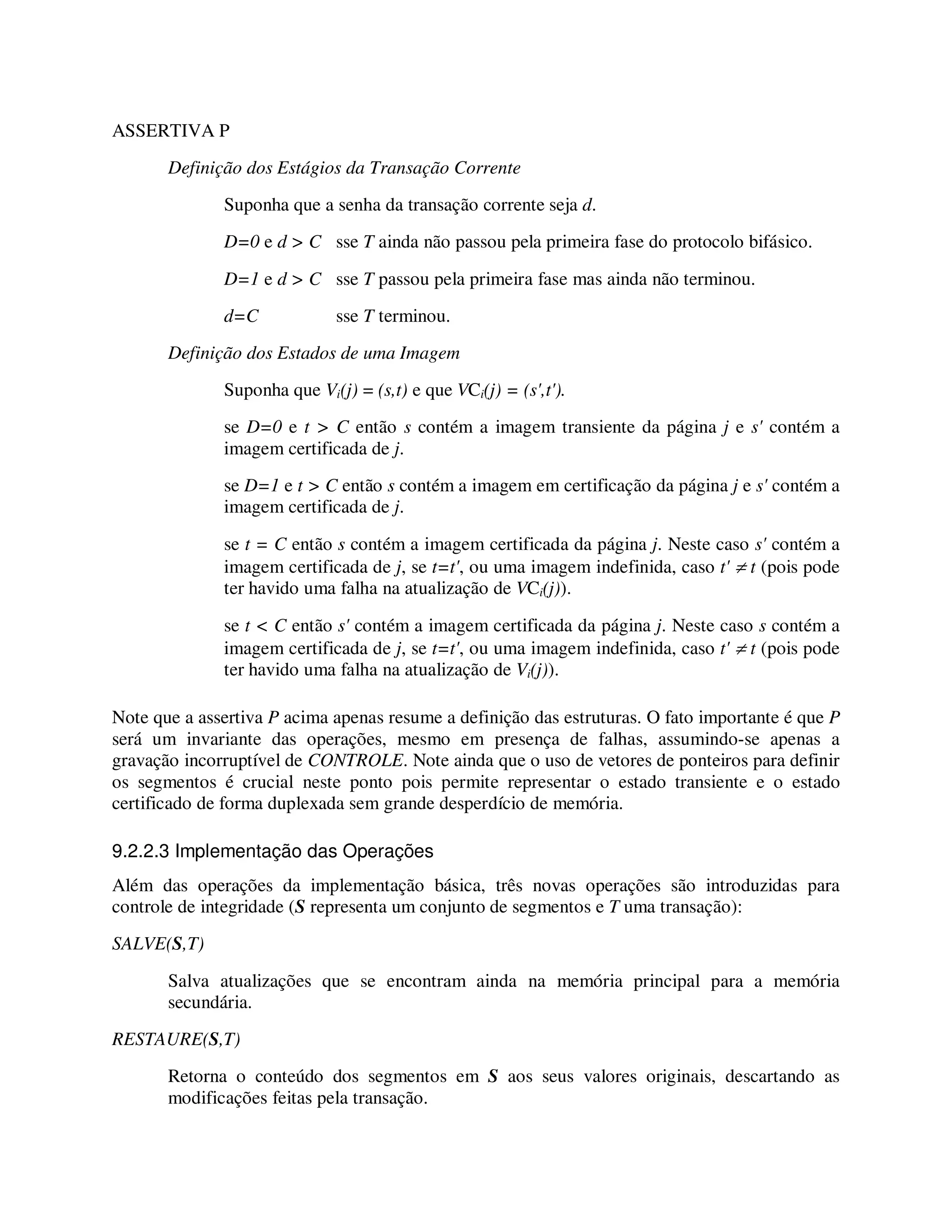 ASSERTIVA P
Definição dos Estágios da Transação Corrente
Suponha que a senha da transação corrente seja d.
D=0 e d > C sse T ainda não passou pela primeira fase do protocolo bifásico.
D=1 e d > C sse T passou pela primeira fase mas ainda não terminou.
d=C sse T terminou.
Definição dos Estados de uma Imagem
Suponha que Vi(j) = (s,t) e que VCi(j) = (s',t').
se D=0 e t > C então s contém a imagem transiente da página j e s' contém a
imagem certificada de j.
se D=1 e t > C então s contém a imagem em certificação da página j e s' contém a
imagem certificada de j.
se t = C então s contém a imagem certificada da página j. Neste caso s' contém a
imagem certificada de j, se t=t', ou uma imagem indefinida, caso t' ≠ t (pois pode
ter havido uma falha na atualização de VCi(j)).
se t < C então s' contém a imagem certificada da página j. Neste caso s contém a
imagem certificada de j, se t=t', ou uma imagem indefinida, caso t' ≠ t (pois pode
ter havido uma falha na atualização de Vi(j)).
Note que a assertiva P acima apenas resume a definição das estruturas. O fato importante é que P
será um invariante das operações, mesmo em presença de falhas, assumindo-se apenas a
gravação incorruptível de CONTROLE. Note ainda que o uso de vetores de ponteiros para definir
os segmentos é crucial neste ponto pois permite representar o estado transiente e o estado
certificado de forma duplexada sem grande desperdício de memória.
9.2.2.3 Implementação das Operações
Além das operações da implementação básica, três novas operações são introduzidas para
controle de integridade (S representa um conjunto de segmentos e T uma transação):
SALVE(S,T)
Salva atualizações que se encontram ainda na memória principal para a memória
secundária.
RESTAURE(S,T)
Retorna o conteúdo dos segmentos em S aos seus valores originais, descartando as
modificações feitas pela transação.
 