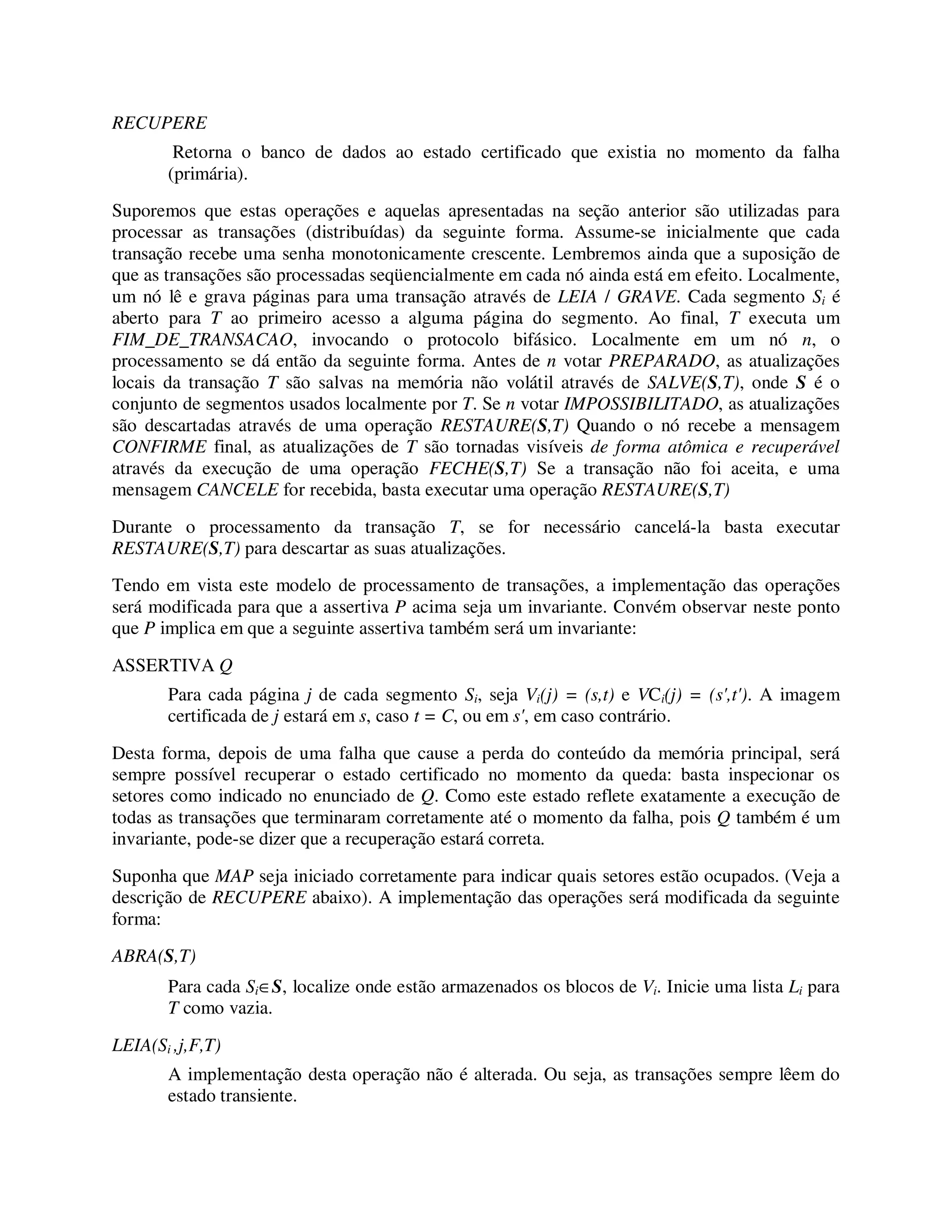 RECUPERE
Retorna o banco de dados ao estado certificado que existia no momento da falha
(primária).
Suporemos que estas operações e aquelas apresentadas na seção anterior são utilizadas para
processar as transações (distribuídas) da seguinte forma. Assume-se inicialmente que cada
transação recebe uma senha monotonicamente crescente. Lembremos ainda que a suposição de
que as transações são processadas seqüencialmente em cada nó ainda está em efeito. Localmente,
um nó lê e grava páginas para uma transação através de LEIA / GRAVE. Cada segmento Si é
aberto para T ao primeiro acesso a alguma página do segmento. Ao final, T executa um
FIM_DE_TRANSACAO, invocando o protocolo bifásico. Localmente em um nó n, o
processamento se dá então da seguinte forma. Antes de n votar PREPARADO, as atualizações
locais da transação T são salvas na memória não volátil através de SALVE(S,T), onde S é o
conjunto de segmentos usados localmente por T. Se n votar IMPOSSIBILITADO, as atualizações
são descartadas através de uma operação RESTAURE(S,T) Quando o nó recebe a mensagem
CONFIRME final, as atualizações de T são tornadas visíveis de forma atômica e recuperável
através da execução de uma operação FECHE(S,T) Se a transação não foi aceita, e uma
mensagem CANCELE for recebida, basta executar uma operação RESTAURE(S,T)
Durante o processamento da transação T, se for necessário cancelá-la basta executar
RESTAURE(S,T) para descartar as suas atualizações.
Tendo em vista este modelo de processamento de transações, a implementação das operações
será modificada para que a assertiva P acima seja um invariante. Convém observar neste ponto
que P implica em que a seguinte assertiva também será um invariante:
ASSERTIVA Q
Para cada página j de cada segmento Si, seja Vi(j) = (s,t) e VCi(j) = (s',t'). A imagem
certificada de j estará em s, caso t = C, ou em s', em caso contrário.
Desta forma, depois de uma falha que cause a perda do conteúdo da memória principal, será
sempre possível recuperar o estado certificado no momento da queda: basta inspecionar os
setores como indicado no enunciado de Q. Como este estado reflete exatamente a execução de
todas as transações que terminaram corretamente até o momento da falha, pois Q também é um
invariante, pode-se dizer que a recuperação estará correta.
Suponha que MAP seja iniciado corretamente para indicar quais setores estão ocupados. (Veja a
descrição de RECUPERE abaixo). A implementação das operações será modificada da seguinte
forma:
ABRA(S,T)
Para cada Si∈S, localize onde estão armazenados os blocos de Vi. Inicie uma lista Li para
T como vazia.
LEIA(Si ,j,F,T)
A implementação desta operação não é alterada. Ou seja, as transações sempre lêem do
estado transiente.
 