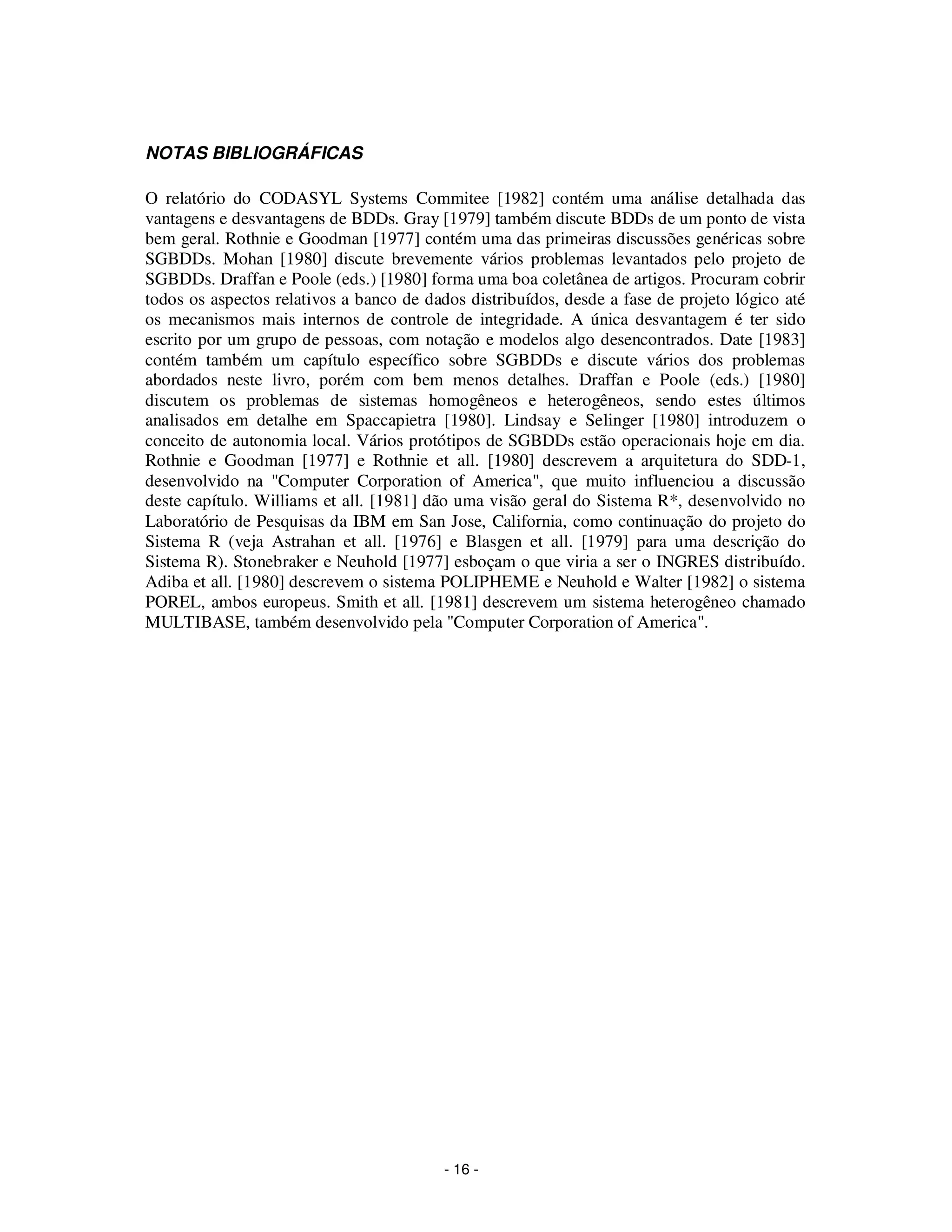 - 16 -
NOTAS BIBLIOGRÁFICAS
O relatório do CODASYL Systems Commitee [1982] contém uma análise detalhada das
vantagens e desvantagens de BDDs. Gray [1979] também discute BDDs de um ponto de vista
bem geral. Rothnie e Goodman [1977] contém uma das primeiras discussões genéricas sobre
SGBDDs. Mohan [1980] discute brevemente vários problemas levantados pelo projeto de
SGBDDs. Draffan e Poole (eds.) [1980] forma uma boa coletânea de artigos. Procuram cobrir
todos os aspectos relativos a banco de dados distribuídos, desde a fase de projeto lógico até
os mecanismos mais internos de controle de integridade. A única desvantagem é ter sido
escrito por um grupo de pessoas, com notação e modelos algo desencontrados. Date [1983]
contém também um capítulo específico sobre SGBDDs e discute vários dos problemas
abordados neste livro, porém com bem menos detalhes. Draffan e Poole (eds.) [1980]
discutem os problemas de sistemas homogêneos e heterogêneos, sendo estes últimos
analisados em detalhe em Spaccapietra [1980]. Lindsay e Selinger [1980] introduzem o
conceito de autonomia local. Vários protótipos de SGBDDs estão operacionais hoje em dia.
Rothnie e Goodman [1977] e Rothnie et all. [1980] descrevem a arquitetura do SDD-1,
desenvolvido na "Computer Corporation of America", que muito influenciou a discussão
deste capítulo. Williams et all. [1981] dão uma visão geral do Sistema R*, desenvolvido no
Laboratório de Pesquisas da IBM em San Jose, California, como continuação do projeto do
Sistema R (veja Astrahan et all. [1976] e Blasgen et all. [1979] para uma descrição do
Sistema R). Stonebraker e Neuhold [1977] esboçam o que viria a ser o INGRES distribuído.
Adiba et all. [1980] descrevem o sistema POLIPHEME e Neuhold e Walter [1982] o sistema
POREL, ambos europeus. Smith et all. [1981] descrevem um sistema heterogêneo chamado
MULTIBASE, também desenvolvido pela "Computer Corporation of America".
 