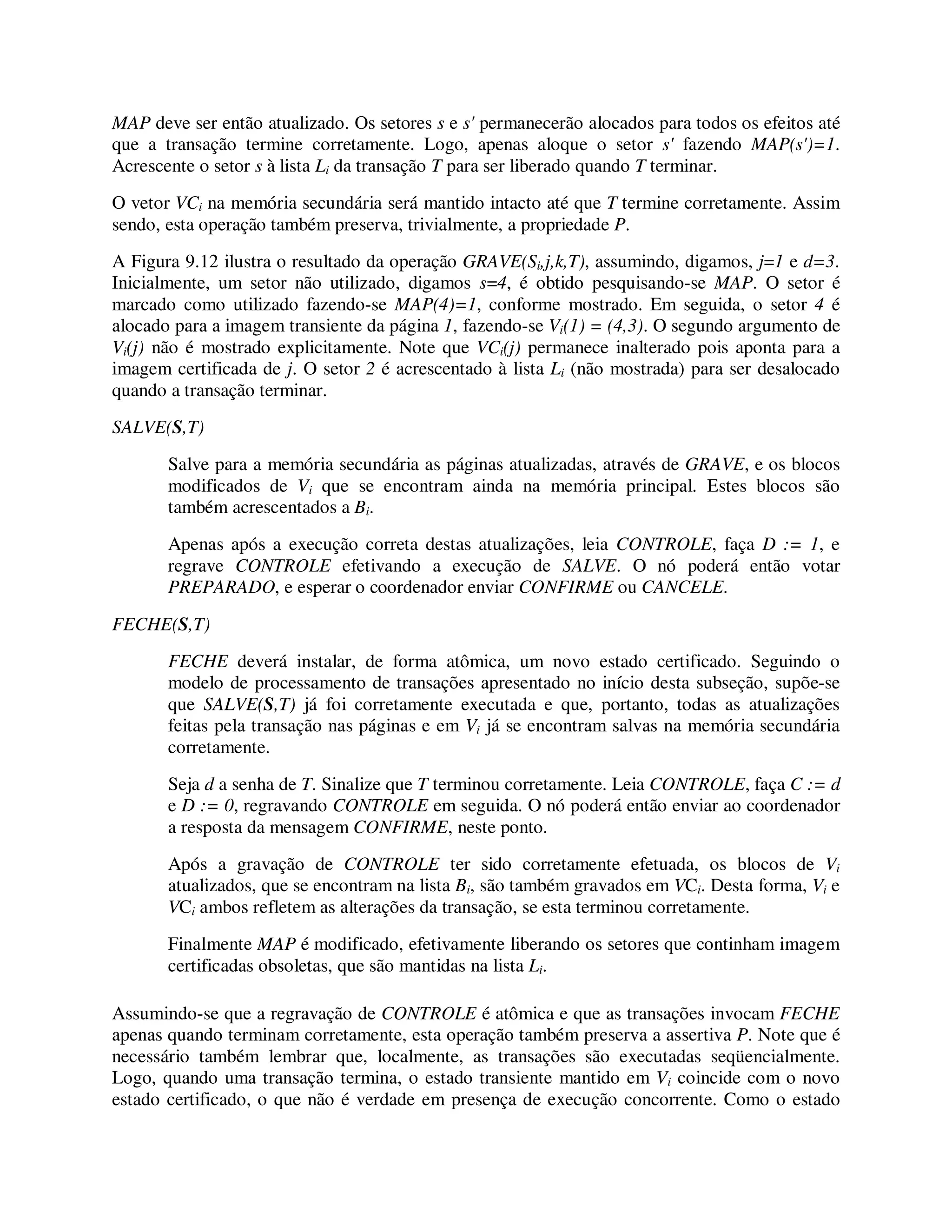 MAP deve ser então atualizado. Os setores s e s' permanecerão alocados para todos os efeitos até
que a transação termine corretamente. Logo, apenas aloque o setor s' fazendo MAP(s')=1.
Acrescente o setor s à lista Li da transação T para ser liberado quando T terminar.
O vetor VCi na memória secundária será mantido intacto até que T termine corretamente. Assim
sendo, esta operação também preserva, trivialmente, a propriedade P.
A Figura 9.12 ilustra o resultado da operação GRAVE(Si,j,k,T), assumindo, digamos, j=1 e d=3.
Inicialmente, um setor não utilizado, digamos s=4, é obtido pesquisando-se MAP. O setor é
marcado como utilizado fazendo-se MAP(4)=1, conforme mostrado. Em seguida, o setor 4 é
alocado para a imagem transiente da página 1, fazendo-se Vi(1) = (4,3). O segundo argumento de
Vi(j) não é mostrado explicitamente. Note que VCi(j) permanece inalterado pois aponta para a
imagem certificada de j. O setor 2 é acrescentado à lista Li (não mostrada) para ser desalocado
quando a transação terminar.
SALVE(S,T)
Salve para a memória secundária as páginas atualizadas, através de GRAVE, e os blocos
modificados de Vi que se encontram ainda na memória principal. Estes blocos são
também acrescentados a Bi.
Apenas após a execução correta destas atualizações, leia CONTROLE, faça D := 1, e
regrave CONTROLE efetivando a execução de SALVE. O nó poderá então votar
PREPARADO, e esperar o coordenador enviar CONFIRME ou CANCELE.
FECHE(S,T)
FECHE deverá instalar, de forma atômica, um novo estado certificado. Seguindo o
modelo de processamento de transações apresentado no início desta subseção, supõe-se
que SALVE(S,T) já foi corretamente executada e que, portanto, todas as atualizações
feitas pela transação nas páginas e em Vi já se encontram salvas na memória secundária
corretamente.
Seja d a senha de T. Sinalize que T terminou corretamente. Leia CONTROLE, faça C := d
e D := 0, regravando CONTROLE em seguida. O nó poderá então enviar ao coordenador
a resposta da mensagem CONFIRME, neste ponto.
Após a gravação de CONTROLE ter sido corretamente efetuada, os blocos de Vi
atualizados, que se encontram na lista Bi, são também gravados em VCi. Desta forma, Vi e
VCi ambos refletem as alterações da transação, se esta terminou corretamente.
Finalmente MAP é modificado, efetivamente liberando os setores que continham imagem
certificadas obsoletas, que são mantidas na lista Li.
Assumindo-se que a regravação de CONTROLE é atômica e que as transações invocam FECHE
apenas quando terminam corretamente, esta operação também preserva a assertiva P. Note que é
necessário também lembrar que, localmente, as transações são executadas seqüencialmente.
Logo, quando uma transação termina, o estado transiente mantido em Vi coincide com o novo
estado certificado, o que não é verdade em presença de execução concorrente. Como o estado
 