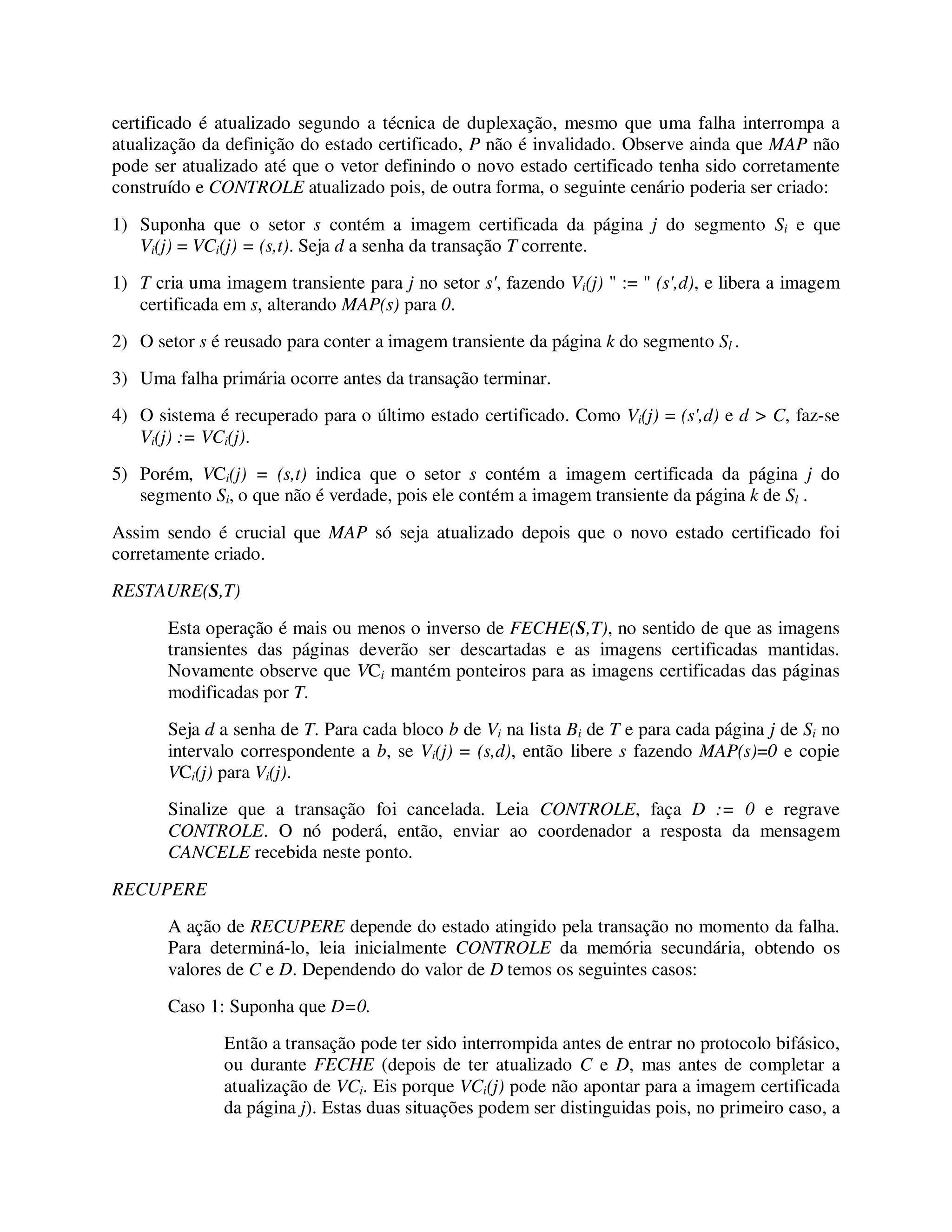 certificado é atualizado segundo a técnica de duplexação, mesmo que uma falha interrompa a
atualização da definição do estado certificado, P não é invalidado. Observe ainda que MAP não
pode ser atualizado até que o vetor definindo o novo estado certificado tenha sido corretamente
construído e CONTROLE atualizado pois, de outra forma, o seguinte cenário poderia ser criado:
1) Suponha que o setor s contém a imagem certificada da página j do segmento Si e que
Vi(j) = VCi(j) = (s,t). Seja d a senha da transação T corrente.
1) T cria uma imagem transiente para j no setor s', fazendo Vi(j) " := " (s',d), e libera a imagem
certificada em s, alterando MAP(s) para 0.
2) O setor s é reusado para conter a imagem transiente da página k do segmento Sl .
3) Uma falha primária ocorre antes da transação terminar.
4) O sistema é recuperado para o último estado certificado. Como Vi(j) = (s',d) e d > C, faz-se
Vi(j) := VCi(j).
5) Porém, VCi(j) = (s,t) indica que o setor s contém a imagem certificada da página j do
segmento Si, o que não é verdade, pois ele contém a imagem transiente da página k de Sl .
Assim sendo é crucial que MAP só seja atualizado depois que o novo estado certificado foi
corretamente criado.
RESTAURE(S,T)
Esta operação é mais ou menos o inverso de FECHE(S,T), no sentido de que as imagens
transientes das páginas deverão ser descartadas e as imagens certificadas mantidas.
Novamente observe que VCi mantém ponteiros para as imagens certificadas das páginas
modificadas por T.
Seja d a senha de T. Para cada bloco b de Vi na lista Bi de T e para cada página j de Si no
intervalo correspondente a b, se Vi(j) = (s,d), então libere s fazendo MAP(s)=0 e copie
VCi(j) para Vi(j).
Sinalize que a transação foi cancelada. Leia CONTROLE, faça D := 0 e regrave
CONTROLE. O nó poderá, então, enviar ao coordenador a resposta da mensagem
CANCELE recebida neste ponto.
RECUPERE
A ação de RECUPERE depende do estado atingido pela transação no momento da falha.
Para determiná-lo, leia inicialmente CONTROLE da memória secundária, obtendo os
valores de C e D. Dependendo do valor de D temos os seguintes casos:
Caso 1: Suponha que D=0.
Então a transação pode ter sido interrompida antes de entrar no protocolo bifásico,
ou durante FECHE (depois de ter atualizado C e D, mas antes de completar a
atualização de VCi. Eis porque VCi(j) pode não apontar para a imagem certificada
da página j). Estas duas situações podem ser distinguidas pois, no primeiro caso, a
 